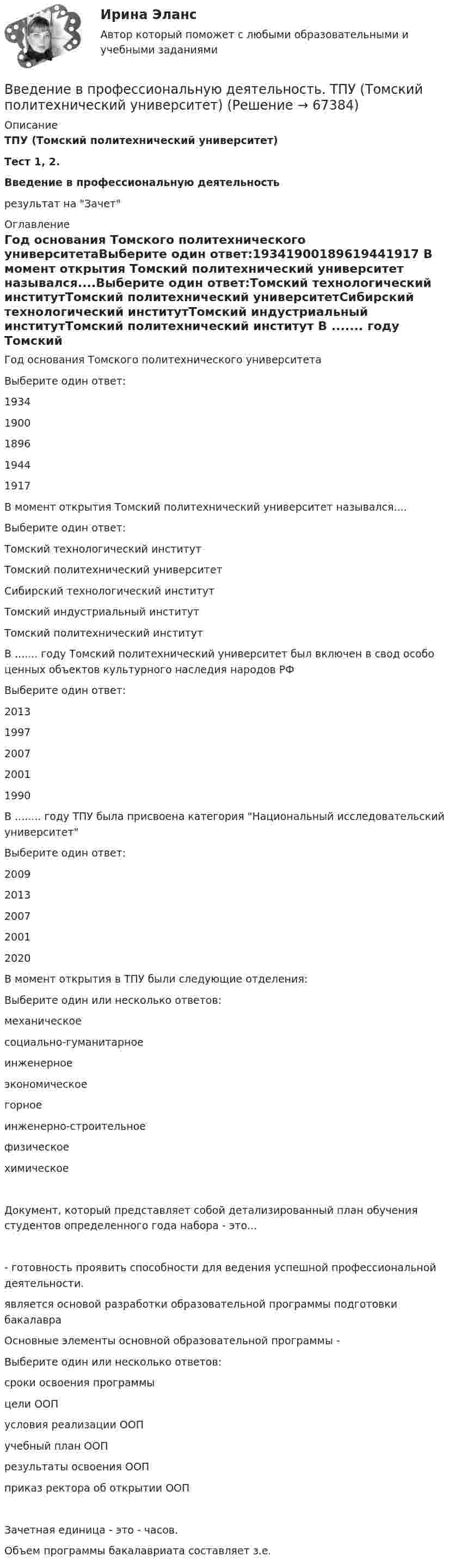      
            Описание
             ТПУ (Томский политехнический университет)Тест 1, 2.Введение в профессиональную деятельность результат на Зачет 
            Оглавление
            Год основания Томского политехнического университетаВыберите один ответ:19341900189619441917  В момент открытия Томский политехнический университет назывался....Выберите один ответ:Томский технологический институтТомский политехнический университетСибирский технологический институтТомский индустриальный институтТомский политехнический институт В ....... году Томский политехнический университет был включен в свод особо ценных объектов культурного наследия народов РФВыберите один ответ:20131997200720011990 В ........ году ТПУ была присвоена категория Национальный исследовательский университетВыберите один ответ:20092013200720012020 В момент открытия в ТПУ были следующие отделения: Выберите один или несколько ответов:механическоесоциально-гуманитарноеинженерноеэкономическоегорноеинженерно-строительноефизическоехимическоеДокумент, который представляет собой детализированный план обучения студентов определенного года набора - это... - готовность проявить способности для ведения успешной профессиональной деятельности.  является основой разработки образовательной программы подготовки бакалавра Основные элементы основной образовательной программы -Выберите один или несколько ответов:сроки освоения программыцели ООПусловия реализации ООПучебный план ООПрезультаты освоения ООПприказ ректора об открытии ООП Зачетная единица - это - часов.Объем программы бакалавриата составляет  з.е.    
            
            
            Введение в профессиональную деятельность / Тест итогового контроля с ответами 80% Введение в профессиональную деятельность.  ТПУ (Томский политехнический университет)Введение в профессиональную деятельность Эдукон. ОЦЕНКА ПРОПУСКНОЙ СПОСОБНОСТИ МАГИСТРАЛЬНЫХ УЛИЦ ГОРОДАВведение в профессию (1/1) ММУ Введение в профессию (дефектология) введение в профессию дфоВведение в профессию ДФОВведение в программную инженериюВведение в программную инженерию _ ПР1Введение в программную инженерию _ ПР2Введение в программную инженерию _ ПР4Введение в проектную деятельность_ММА_тест с ответамиВведение в проектную деятельность (тест с ответами ММА)Введение в профессиональную деятельность (Бизнес-информатика)