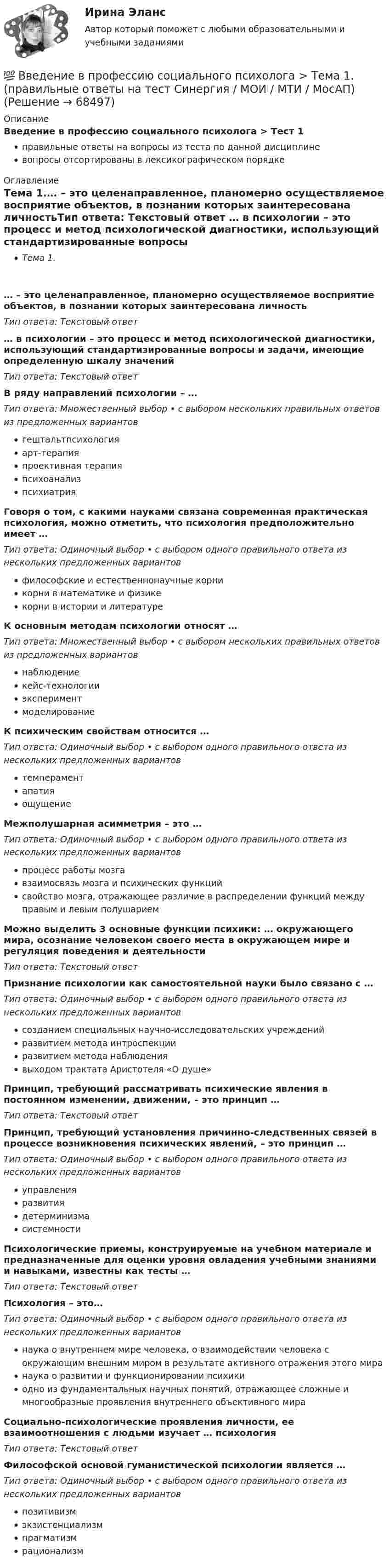      
            Описание
            Введение в профессию социального психолога > Тест 1правильные ответы на вопросы из теста по данной дисциплиневопросы отсортированы в лексикографическом порядке 
            Оглавление
            Тема 1.… – это целенаправленное, планомерно осуществляемое восприятие объектов, в познании которых заинтересована личностьТип ответа: Текcтовый ответ … в психологии – это процесс и метод психологической диагностики, использующий стандартизированные вопросы и задачи, имеющие определенную шкалу значенийТип ответа: Текcтовый ответ В ряду направлений психологии – …Тип ответа: Множественный выбор • с выбором нескольких правильных ответов из предложенных вариантовгештальтпсихологияарт-терапияпроективная терапияпсихоанализпсихиатрияГоворя о том, с какими науками связана современная практическая психология, можно отметить, что психология предположительно имеет …Тип ответа: Одиночный выбор • с выбором одного правильного ответа из нескольких предложенных вариантовфилософские и естественнонаучные корникорни в математике и физикекорни в истории и литературеК основным методам психологии относят …Тип ответа: Множественный выбор • с выбором нескольких правильных ответов из предложенных вариантовнаблюдениекейс-технологииэкспериментмоделированиеК психическим свойствам относится …Тип ответа: Одиночный выбор • с выбором одного правильного ответа из нескольких предложенных вариантовтемпераментапатияощущениеМежполушарная асимметрия – это …Тип ответа: Одиночный выбор • с выбором одного правильного ответа из нескольких предложенных вариантовпроцесс работы мозгавзаимосвязь мозга и психических функцийсвойство мозга, отражающее различие в распределении функций между правым и левым полушариемМожно выделить 3 основные функции психики: … окружающего мира, осознание человеком своего места в окружающем мире и регуляция поведения и деятельностиТип ответа: Текcтовый ответ Признание психологии как самостоятельной науки было связано с …Тип ответа: Одиночный выбор • с выбором одного правильного ответа из нескольких предложенных вариантовсозданием специальных научно-исследовательских учрежденийразвитием метода интроспекцииразвитием метода наблюдениявыходом трактата Аристотеля «О душе»Принцип, требующий рассматривать психические явления в постоянном изменении, движении, – это принцип …Тип ответа: Текcтовый ответ Принцип, требующий установления причинно-следственных связей в процессе возникновения психических явлений, – это принцип …Тип ответа: Одиночный выбор • с выбором одного правильного ответа из нескольких предложенных вариантовуправленияразвитиядетерминизмасистемностиПсихологические приемы, конструируемые на учебном материале и предназначенные для оценки уровня овладения учебными знаниями и навыками, известны как тесты …Тип ответа: Текcтовый ответ Психология – это…Тип ответа: Одиночный выбор • с выбором одного правильного ответа из нескольких предложенных вариантовнаука о внутреннем мире человека, о взаимодействии человека с окружающим внешним миром в результате активного отражения этого миранаука о развитии и функционировании психикиодно из фундаментальных научных понятий, отражающее сложные и многообразные проявления внутреннего объективного мираСоциально-психологические проявления личности, ее взаимоотношения с людьми изучает … психологияТип ответа: Текcтовый ответ Философской основой гуманистической психологии является …Тип ответа: Одиночный выбор • с выбором одного правильного ответа из нескольких предложенных вариантовпозитивизмэкзистенциализмпрагматизмрационализм  
            
            
            💯 Введение в профессию социального психолога [Тема 1-6] (ответы на тесты Синергия / МОИ / МТИ / МосАП, ноябрь 2023)💯 Введение в профессию социального психолога > Тема 1. (правильные ответы на тест Синергия / МОИ / МТИ / МосАП)💯 Введение в профессию социального психолога > Тема 2. (правильные ответы на тест Синергия / МОИ / МТИ / МосАП)💯 Введение в профессию социального психолога > Тема 3. (правильные ответы на тест Синергия / МОИ / МТИ / МосАП)💯 Введение в профессию социального психолога > Тема 4. (правильные ответы на тест Синергия / МОИ / МТИ / МосАП)💯 Введение в профессию социального психолога > Тема 5. (правильные ответы на тест Синергия / МОИ / МТИ / МосАП)💯 Введение в профессию социального психолога > Тема 6. (правильные ответы на тест Синергия / МОИ / МТИ / МосАП)Введение в профессию психолог ответы 2022 синергия💯 Введение в профессию (психолог). (правильные ответы на тест Синергия / МОИ / МТИ / МосАП)Введение в профессию (психолог) (тест с ответами Синергия/МОИ/МТИ/МосАП)Введение в профессию ПСХВведение в профессию ПСХ💯 Введение в профессию социального психолога > Итоговый тест (правильные ответы на тест Синергия / МОИ / МТИ / МосАП)💯 Введение в профессию социального психолога (ответы на тесты Синергия / МОИ / МТИ / МосАП, сентябрь 2023)