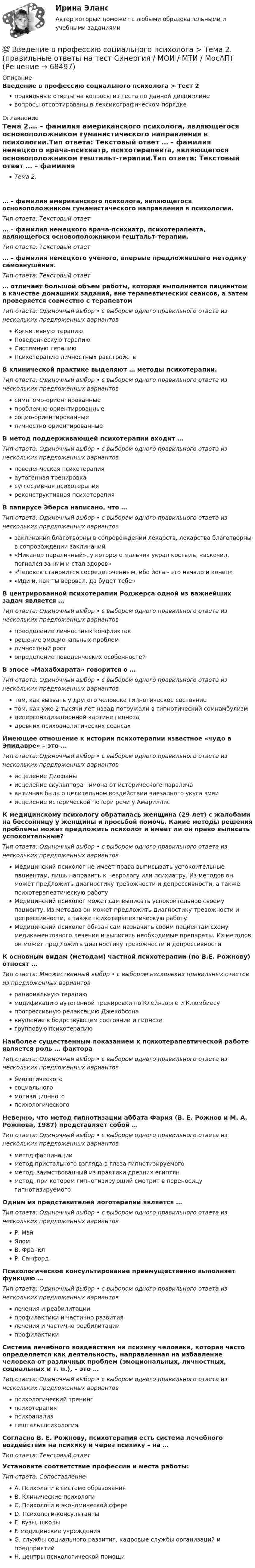      
            Описание
            Введение в профессию социального психолога > Тест 2правильные ответы на вопросы из теста по данной дисциплиневопросы отсортированы в лексикографическом порядке 
            Оглавление
            Тема 2.… – фамилия американского психолога, являющегося основоположником гуманистического направления в психологии.Тип ответа: Текcтовый ответ … – фамилия немецкого врача-психиатр, психотерапевта, являющегося основоположником гештальт-терапии.Тип ответа: Текcтовый ответ … – фамилия немецкого ученого, впервые предложившего методику самовнушения.Тип ответа: Текcтовый ответ … отличает большой объем работы, которая выполняется пациентом в качестве домашних заданий, вне терапевтических сеансов, а затем проверяется совместно с терапевтомТип ответа: Одиночный выбор • с выбором одного правильного ответа из нескольких предложенных вариантовКогнитивную терапиюПоведенческую терапиюСистемную терапиюПсихотерапию личностных расстройствВ клинической практике выделяют … методы психотерапии.Тип ответа: Одиночный выбор • с выбором одного правильного ответа из нескольких предложенных вариантовсимптомо-ориентированныепроблемно-ориентированныесоцио-ориентированныеличностно-ориентированныеВ метод поддерживающей психотерапии входит …Тип ответа: Одиночный выбор • с выбором одного правильного ответа из нескольких предложенных вариантовповеденческая психотерапияаутогенная тренировкасуггестивная психотерапияреконструктивная психотерапияВ папирусе Эберса написано, что …Тип ответа: Одиночный выбор • с выбором одного правильного ответа из нескольких предложенных вариантовзаклинания благотворны в сопровождении лекарств, лекарства благотворны в сопровождении заклинаний«Никанор параличный», у которого мальчик украл костыль, «вскочил, погнался за ним и стал здоров»«Человек становится сосредоточенным, ибо йога - это начало и конец»«Иди и, как ты веровал, да будет тебе»В центрированной психотерапии Роджерса одной из важнейших задач является …Тип ответа: Одиночный выбор • с выбором одного правильного ответа из нескольких предложенных вариантовпреодоление личностных конфликтоврешение эмоциональных проблемличностный ростопределение поведенческих особенностейВ эпосе «Махабхарата» говорится о …Тип ответа: Одиночный выбор • с выбором одного правильного ответа из нескольких предложенных вариантовтом, как вызвать у другого человека гипнотическое состояниетом, как уже 2 тысячи лет назад погружали в гипнотический сомнамбулизмдеперсонализационной картине гипнозадревних психоаналитических сеансахИмеющее отношение к истории психотерапии известное «чудо в Эпидавре» – это …Тип ответа: Одиночный выбор • с выбором одного правильного ответа из нескольких предложенных вариантовисцеление Диофаныисцеление скульптора Тимона от истерического параличаантичная быль о целительном воздействии внезапного укуса змеиисцеление истерической потери речи у АмариллисК медицинскому психологу обратилась женщина (29 лет) с жалобами на бессонницу у женщины и просьбой помочь. Какие методы решения проблемы может предложить психолог и имеет ли он право выписать успокоительные?Тип ответа: Одиночный выбор • с выбором одного правильного ответа из нескольких предложенных вариантовМедицинский психолог не имеет права выписывать успокоительные пациентам, лишь направить к неврологу или психиатру. Из методов он может предложить диагностику тревожности и депрессивности, а также психотерапевтическую работуМедицинский психолог может сам выписать успокоительное своему пациенту. Из методов он может предложить диагностику тревожности и депрессивности, а также психотерапевтическую работуМедицинский психолог обязан сам назначить своим пациентам схему медикаментозного лечения и выписать необходимые препараты. Из методов он может предложить диагностику тревожности и депрессивностиК основным видам (методам) частной психотерапии (по В.Е. Рожнову) относят …Тип ответа: Множественный выбор • с выбором нескольких правильных ответов из предложенных вариантоврациональную терапиюмодификацию аутогенной тренировки по Клейнзорге и Клюмбиесупрогрессивную релаксацию Джекобсонавнушение в бодрствующем состоянии и гипнозегрупповую психотерапиюНаиболее существенным показанием к психотерапевтической работе является роль … фактораТип ответа: Одиночный выбор • с выбором одного правильного ответа из нескольких предложенных вариантовбиологическогосоциальногомотивационногопсихологическогоНеверно, что метод гипнотизации аббата Фария (В. Е. Рожнов и М. А. Рожнова, 1987) представляет собой …Тип ответа: Одиночный выбор • с выбором одного правильного ответа из нескольких предложенных вариантовметод фасцинацииметод пристального взгляда в глаза гипнотизируемогометод, заимствованный из практики древних египтянметод, при котором гипнотизирующий смотрит в переносицу гипнотизируемогоОдним из представителей логотерапии является …Тип ответа: Одиночный выбор • с выбором одного правильного ответа из нескольких предложенных вариантовР. МэйЯломВ. ФранклР. СанфордПсихологическое консультирование преимущественно выполняет функцию …Тип ответа: Одиночный выбор • с выбором одного правильного ответа из нескольких предложенных вариантовлечения и реабилитациипрофилактики и частично развитиялечения и частично реабилитациипрофилактикиСистема лечебного воздействия на психику человека, которая часто определяется как деятельность, направленная на избавление человека от различных проблем (эмоциональных, личностных, социальных и т. п.), – это …Тип ответа: Одиночный выбор • с выбором одного правильного ответа из нескольких предложенных вариантовпсихологический тренингпсихотерапияпсихоанализгештальтпсихологияСогласно В. Е. Рожнову, психотерапия есть система лечебного воздействия на психику и через психику – на …Тип ответа: Текcтовый ответ Установите соответствие профессии и места работы:Тип ответа: СопоставлениеA. Психологи в системе образованияB. Клинические психологиC. Психологи в экономической сфереD. Психологи-консультантыE. вузы, школыF. медицинские учрежденияG. службы социального развития, кадровые службы организаций и предприятийH. центры психологической помощи  
            
            
            💯 Введение в профессию социального психолога > Тема 1. (правильные ответы на тест Синергия / МОИ / МТИ / МосАП)💯 Введение в профессию социального психолога > Тема 2. (правильные ответы на тест Синергия / МОИ / МТИ / МосАП)💯 Введение в профессию социального психолога > Тема 3. (правильные ответы на тест Синергия / МОИ / МТИ / МосАП)💯 Введение в профессию социального психолога > Тема 4. (правильные ответы на тест Синергия / МОИ / МТИ / МосАП)💯 Введение в профессию социального психолога > Тема 5. (правильные ответы на тест Синергия / МОИ / МТИ / МосАП)💯 Введение в профессию социального психолога > Тема 6. (правильные ответы на тест Синергия / МОИ / МТИ / МосАП)Введение в профессию социального психолога  (тест с ответами Синергия/МОИ/ МТИ /МОСАП)💯 Введение в профессию (психолог). (правильные ответы на тест Синергия / МОИ / МТИ / МосАП)Введение в профессию (психолог) (тест с ответами Синергия/МОИ/МТИ/МосАП)Введение в профессию ПСХВведение в профессию ПСХ💯 Введение в профессию социального психолога > Итоговый тест (правильные ответы на тест Синергия / МОИ / МТИ / МосАП)💯 Введение в профессию социального психолога (ответы на тесты Синергия / МОИ / МТИ / МосАП, сентябрь 2023)Введение в профессию социального психолога. Синергия. Итоговый + промежуточные тесты