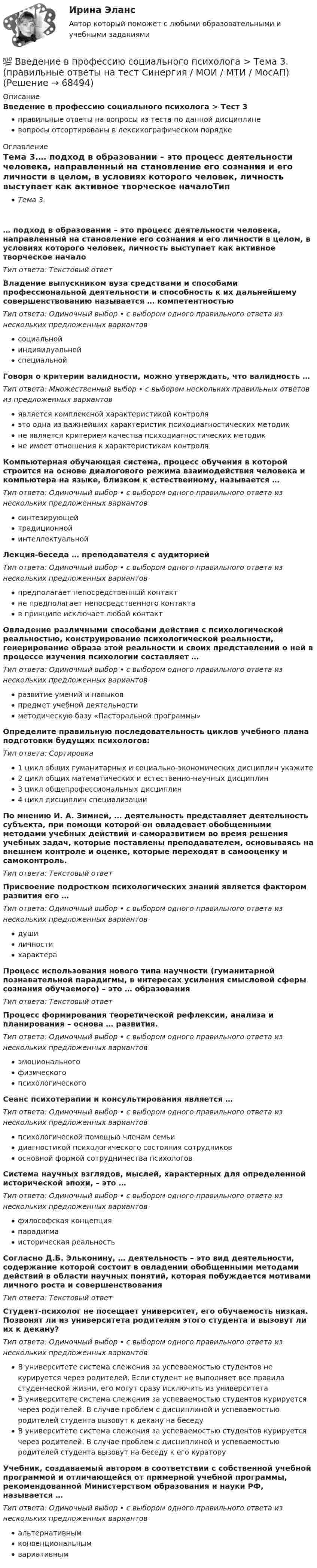      
            Описание
            Введение в профессию социального психолога > Тест 3правильные ответы на вопросы из теста по данной дисциплиневопросы отсортированы в лексикографическом порядке 
            Оглавление
            Тема 3.… подход в образовании – это процесс деятельности человека, направленный на становление его сознания и его личности в целом, в условиях которого человек, личность выступает как активное творческое началоТип ответа: Текcтовый ответ Владение выпускником вуза средствами и способами профессиональной деятельности и способность к их дальнейшему совершенствованию называется … компетентностьюТип ответа: Одиночный выбор • с выбором одного правильного ответа из нескольких предложенных вариантовсоциальнойиндивидуальнойспециальнойГоворя о критерии валидности, можно утверждать, что валидность …Тип ответа: Множественный выбор • с выбором нескольких правильных ответов из предложенных вариантовявляется комплексной характеристикой контроляэто одна из важнейших характеристик психодиагностических методикне является критерием качества психодиагностических методикне имеет отношения к характеристикам контроляКомпьютерная обучающая система, процесс обучения в которой строится на основе диалогового режима взаимодействия человека и компьютера на языке, близком к естественному, называется …Тип ответа: Одиночный выбор • с выбором одного правильного ответа из нескольких предложенных вариантовсинтезирующейтрадиционнойинтеллектуальнойЛекция-беседа … преподавателя с аудиториейТип ответа: Одиночный выбор • с выбором одного правильного ответа из нескольких предложенных вариантовпредполагает непосредственный контактне предполагает непосредственного контактав принципе исключает любой контактОвладение различными способами действия с психологической реальностью, конструирование психологической реальности, генерирование образа этой реальности и своих представлений о ней в процессе изучения психологии составляет …Тип ответа: Одиночный выбор • с выбором одного правильного ответа из нескольких предложенных вариантовразвитие умений и навыковпредмет учебной деятельностиметодическую базу «Пасторальной программы»Определите правильную последовательность циклов учебного плана подготовки будущих психологов:Тип ответа: Сортировка1 цикл общих гуманитарных и социально-экономических дисциплин укажите2 цикл общих математических и естественно-научных дисциплин3 цикл общепрофессиональных дисциплин4 цикл дисциплин специализацииПо мнению И. А. Зимней, … деятельность представляет деятельность субъекта, при помощи которой он овладевает обобщенными методами учебных действий и саморазвитием во время решения учебных задач, которые поставлены преподавателем, основываясь на внешнем контроле и оценке, которые переходят в самооценку и самоконтроль.Тип ответа: Текcтовый ответ Присвоение подростком психологических знаний является фактором развития его …Тип ответа: Одиночный выбор • с выбором одного правильного ответа из нескольких предложенных вариантовдушиличностихарактераПроцесс использования нового типа научности (гуманитарной познавательной парадигмы, в интересах усиления смысловой сферы сознания обучаемого) – это … образованияТип ответа: Текcтовый ответ Процесс формирования теоретической рефлексии, анализа и планирования – основа … развития.Тип ответа: Одиночный выбор • с выбором одного правильного ответа из нескольких предложенных вариантовэмоциональногофизическогопсихологическогоСеанс психотерапии и консультирования является …Тип ответа: Одиночный выбор • с выбором одного правильного ответа из нескольких предложенных вариантовпсихологической помощью членам семьидиагностикой психологического состояния сотрудниковосновной формой сотрудничества психологовСистема научных взглядов, мыслей, характерных для определенной исторической эпохи, – это …Тип ответа: Одиночный выбор • с выбором одного правильного ответа из нескольких предложенных вариантовфилософская концепцияпарадигмаисторическая реальностьСогласно Д.Б. Эльконину, … деятельность – это вид деятельности, содержание которой состоит в овладении обобщенными методами действий в области научных понятий, которая побуждается мотивами личного роста и совершенствованияТип ответа: Текcтовый ответ Студент-психолог не посещает университет, его обучаемость низкая. Позвонят ли из университета родителям этого студента и вызовут ли их к декану?Тип ответа: Одиночный выбор • с выбором одного правильного ответа из нескольких предложенных вариантовВ университете система слежения за успеваемостью студентов не курируется через родителей. Если студент не выполняет все правила студенческой жизни, его могут сразу исключить из университетаВ университете система слежения за успеваемостью студентов курируется через родителей. В случае проблем с дисциплиной и успеваемостью родителей студента вызовут к декану на беседуВ университете система слежения за успеваемостью студентов курируется через родителей. В случае проблем с дисциплиной и успеваемостью родителей студента вызовут на беседу к его кураторуУчебник, создаваемый автором в соответствии с собственной учебной программой и отличающейся от примерной учебной программы, рекомендованной Министерством образования и науки РФ, называется …Тип ответа: Одиночный выбор • с выбором одного правильного ответа из нескольких предложенных вариантовальтернативнымконвенциональнымвариативным  
            
            
            💯 Введение в профессию социального психолога > Тема 2. (правильные ответы на тест Синергия / МОИ / МТИ / МосАП)💯 Введение в профессию социального психолога > Тема 3. (правильные ответы на тест Синергия / МОИ / МТИ / МосАП)💯 Введение в профессию социального психолога > Тема 4. (правильные ответы на тест Синергия / МОИ / МТИ / МосАП)💯 Введение в профессию социального психолога > Тема 5. (правильные ответы на тест Синергия / МОИ / МТИ / МосАП)💯 Введение в профессию социального психолога > Тема 6. (правильные ответы на тест Синергия / МОИ / МТИ / МосАП)Введение в профессию социального психолога  (тест с ответами Синергия/МОИ/ МТИ /МОСАП)Введение в профессию ТБВведение в профессию (психолог) (тест с ответами Синергия/МОИ/МТИ/МосАП)Введение в профессию ПСХВведение в профессию ПСХ💯 Введение в профессию социального психолога > Итоговый тест (правильные ответы на тест Синергия / МОИ / МТИ / МосАП)💯 Введение в профессию социального психолога (ответы на тесты Синергия / МОИ / МТИ / МосАП, сентябрь 2023)Введение в профессию социального психолога. Синергия. Итоговый + промежуточные тесты💯 Введение в профессию социального психолога [Тема 1-6] (ответы на тесты Синергия / МОИ / МТИ / МосАП, ноябрь 2023)