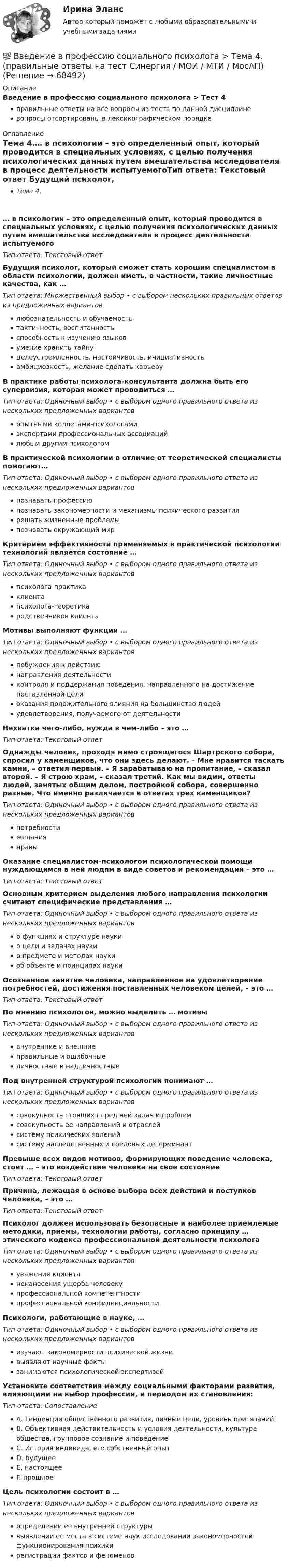      
            Описание
            Введение в профессию социального психолога > Тест 4правильные ответы на все вопросы из теста по данной дисциплиневопросы отсортированы в лексикографическом порядке 
            Оглавление
            Тема 4.… в психологии – это определенный опыт, который проводится в специальных условиях, с целью получения психологических данных путем вмешательства исследователя в процесс деятельности испытуемогоТип ответа: Текcтовый ответ Будущий психолог, который сможет стать хорошим специалистом в области психологии, должен иметь, в частности, такие личностные качества, как …Тип ответа: Множественный выбор • с выбором нескольких правильных ответов из предложенных вариантовлюбознательность и обучаемостьтактичность, воспитанностьспособность к изучению языковумение хранить тайнуцелеустремленность, настойчивость, инициативностьамбициозность, желание сделать карьеруВ практике работы психолога-консультанта должна быть его супервизия, которая может проводиться …Тип ответа: Одиночный выбор • с выбором одного правильного ответа из нескольких предложенных вариантовопытными коллегами-психологамиэкспертами профессиональных ассоциацийлюбым другим психологомВ практической психологии в отличие от теоретической специалисты помогают…Тип ответа: Одиночный выбор • с выбором одного правильного ответа из нескольких предложенных вариантовпознавать профессиюпознавать закономерности и механизмы психического развитиярешать жизненные проблемыпознавать окружающий мирКритерием эффективности применяемых в практической психологии технологий является состояние …Тип ответа: Одиночный выбор • с выбором одного правильного ответа из нескольких предложенных вариантовпсихолога-практикаклиентапсихолога-теоретикародственников клиентаМотивы выполняют функции …Тип ответа: Одиночный выбор • с выбором одного правильного ответа из нескольких предложенных вариантовпобуждения к действиюнаправления деятельностиконтроля и поддержания поведения, направленного на достижение поставленной целиоказания положительного влияния на большинство людейудовлетворения, получаемого от деятельностиНехватка чего-либо, нужда в чем-либо – это …Тип ответа: Текcтовый ответ Однажды человек, проходя мимо строящегося Шартрского собора, спросил у каменщиков, что они здесь делают. – Мне нравится таскать камни, – ответил первый. – Я зарабатываю на пропитание, – сказал второй. – Я строю храм, – сказал третий. Как мы видим, ответы людей, занятых общим делом, постройкой собора, совершенно разные. Что именно различается в ответах трех каменщиков?Тип ответа: Одиночный выбор • с выбором одного правильного ответа из нескольких предложенных вариантовпотребностижеланиянравыОказание специалистом-психологом психологической помощи нуждающимся в ней людям в виде советов и рекомендаций – это …Тип ответа: Текcтовый ответ Основным критерием выделения любого направления психологии считают специфические представления …Тип ответа: Одиночный выбор • с выбором одного правильного ответа из нескольких предложенных вариантово функциях и структуре наукио цели и задачах наукио предмете и методах наукиоб объекте и принципах наукиОсознанное занятие человека, направленное на удовлетворение потребностей, достижения поставленных человеком целей, – это …Тип ответа: Текcтовый ответ По мнению психологов, можно выделить … мотивыТип ответа: Одиночный выбор • с выбором одного правильного ответа из нескольких предложенных вариантоввнутренние и внешниеправильные и ошибочныеличностные и надличностныеПод внутренней структурой психологии понимают …Тип ответа: Одиночный выбор • с выбором одного правильного ответа из нескольких предложенных вариантовсовокупность стоящих перед ней задач и проблемсовокупность ее направлений и отраслейсистему психических явленийсистему наследственных и средовых детерминантПревыше всех видов мотивов, формирующих поведение человека, стоит … – это воздействие человека на свое состояниеТип ответа: Текcтовый ответ Причина, лежащая в основе выбора всех действий и поступков человека, – это …Тип ответа: Текcтовый ответ Психолог должен использовать безопасные и наиболее приемлемые методики, приемы, технологии работы, согласно принципу … этического кодекса профессиональной деятельности психологаТип ответа: Одиночный выбор • с выбором одного правильного ответа из нескольких предложенных вариантовуважения клиентаненанесения ущерба человекупрофессиональной компетентностипрофессиональной конфиденциальностиПсихологи, работающие в науке, …Тип ответа: Одиночный выбор • с выбором одного правильного ответа из нескольких предложенных вариантовизучают закономерности психической жизнивыявляют научные фактызанимаются психологической экспертизойУстановите соответствия между социальными факторами развития, влияющими на выбор профессии, и периодом их становления:Тип ответа: СопоставлениеA. Тенденции общественного развития, личные цели, уровень притязанийB. Объективная действительность и условия деятельности, культура общества, групповое сознание и поведениеC. История индивида, его собственный опытD. будущееE. настоящееF. прошлоеЦель психологии состоит в …Тип ответа: Одиночный выбор • с выбором одного правильного ответа из нескольких предложенных вариантовопределении ее внутренней структурывыявлении ее места в системе наук исследовании закономерностей функционирования психикирегистрации фактов и феноменов  
            
            
            💯 Введение в профессию социального психолога > Тема 3. (правильные ответы на тест Синергия / МОИ / МТИ / МосАП)💯 Введение в профессию социального психолога > Тема 4. (правильные ответы на тест Синергия / МОИ / МТИ / МосАП)💯 Введение в профессию социального психолога > Тема 5. (правильные ответы на тест Синергия / МОИ / МТИ / МосАП)💯 Введение в профессию социального психолога > Тема 6. (правильные ответы на тест Синергия / МОИ / МТИ / МосАП)Введение в профессию социального психолога  (тест с ответами Синергия/МОИ/ МТИ /МОСАП)Введение в профессию ТБВведение в профессию (Технологии сварочного производства и инженерия поверхностей) / вариант 5Введение в профессию ПСХВведение в профессию ПСХ💯 Введение в профессию социального психолога > Итоговый тест (правильные ответы на тест Синергия / МОИ / МТИ / МосАП)💯 Введение в профессию социального психолога (ответы на тесты Синергия / МОИ / МТИ / МосАП, сентябрь 2023)Введение в профессию социального психолога. Синергия. Итоговый + промежуточные тесты💯 Введение в профессию социального психолога [Тема 1-6] (ответы на тесты Синергия / МОИ / МТИ / МосАП, ноябрь 2023)💯 Введение в профессию социального психолога > Тема 1. (правильные ответы на тест Синергия / МОИ / МТИ / МосАП)