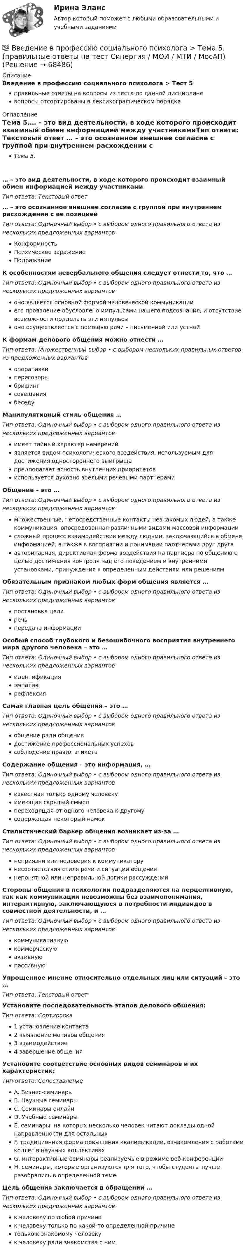      
            Описание
            Введение в профессию социального психолога > Тест 5правильные ответы на вопросы из теста по данной дисциплиневопросы отсортированы в лексикографическом порядке 
            Оглавление
            Тема 5.… – это вид деятельности, в ходе которого происходит взаимный обмен информацией между участникамиТип ответа: Текcтовый ответ … – это осознанное внешнее согласие с группой при внутреннем расхождении с ее позициейТип ответа: Одиночный выбор • с выбором одного правильного ответа из нескольких предложенных вариантовКонформностьПсихическое заражениеПодражаниеК особенностям невербального общения следует отнести то, что …Тип ответа: Одиночный выбор • с выбором одного правильного ответа из нескольких предложенных вариантовоно является основной формой человеческой коммуникацииего проявление обусловлено импульсами нашего подсознания, и отсутствие возможности подделать эти импульсыоно осуществляется с помощью речи – письменной или устнойК формам делового общения можно отнести …Тип ответа: Множественный выбор • с выбором нескольких правильных ответов из предложенных вариантовоперативкипереговорыбрифингсовещаниябеседуМанипулятивный стиль общения …Тип ответа: Одиночный выбор • с выбором одного правильного ответа из нескольких предложенных вариантовимеет тайный характер намеренийявляется видом психологического воздействия, используемым для достижения одностороннего выигрышапредполагает ясность внутренних приоритетовиспользуется духовно зрелыми речевыми партнерамиОбщение – это …Тип ответа: Одиночный выбор • с выбором одного правильного ответа из нескольких предложенных вариантовмножественные, непосредственные контакты незнакомых людей, а также коммуникация, опосредованная различными видами массовой информациисложный процесс взаимодействия между людьми, заключающийся в обмене информацией, а также в восприятии и понимании партнерами друг другаавторитарная, директивная форма воздействия на партнера по общению с целью достижения контроля над его поведением и внутренними установками, принуждения к определенным действиям или решениямОбязательным признаком любых форм общения является …Тип ответа: Одиночный выбор • с выбором одного правильного ответа из нескольких предложенных вариантовпостановка целиречьпередача информацииОсобый способ глубокого и безошибочного восприятия внутреннего мира другого человека – это …Тип ответа: Одиночный выбор • с выбором одного правильного ответа из нескольких предложенных вариантовидентификацияэмпатиярефлексияСамая главная цель общения – это …Тип ответа: Одиночный выбор • с выбором одного правильного ответа из нескольких предложенных вариантовобщение ради общениядостижение профессиональных успеховсоблюдение правил этикетаСодержание общения – это информация, …Тип ответа: Одиночный выбор • с выбором одного правильного ответа из нескольких предложенных вариантовизвестная только одному человекуимеющая скрытый смыслпереходящая от одного человека к другомусодержащая некоторый намекСтилистический барьер общения возникает из-за …Тип ответа: Одиночный выбор • с выбором одного правильного ответа из нескольких предложенных вариантовнеприязни или недоверия к коммуникаторунесоответствия стиля речи и ситуации общениянепонятной или неправильной логики рассужденийСтороны общения в психологии подразделяются на перцептивную, так как коммуникации невозможны без взаимопонимания, интерактивную, заключающуюся в потребности индивидов в совместной деятельности, и …Тип ответа: Одиночный выбор • с выбором одного правильного ответа из нескольких предложенных вариантовкоммуникативнуюкоммерческуюактивнуюпассивнуюУпрощенное мнение относительно отдельных лиц или ситуаций – это …Тип ответа: Текcтовый ответ Установите последовательность этапов делового общения:Тип ответа: Сортировка1 установление контакта2 выявление мотивов общения3 взаимодействие4 завершение общенияУстановите соответствие основных видов семинаров и их характеристик:Тип ответа: СопоставлениеA. Бизнес-семинарыB. Научные семинарыC. Семинары онлайнD. Учебные семинарыE. семинары, на которых несколько человек читают доклады одной направленности для остальныхF. традиционная форма повышения квалификации, ознакомления с работами коллег в научных коллективахG. интерактивные семинары реализуемые в режиме веб-конференцииH. семинары, которые организуются для того, чтобы студенты лучше разобрались в определенной темеЦель общения заключается в обращении …Тип ответа: Одиночный выбор • с выбором одного правильного ответа из нескольких предложенных вариантовк человеку по любой причинек человеку только по какой-то определенной причинетолько к знакомому человекук человеку ради знакомства с ним  
            
            
            💯 Введение в профессию социального психолога > Тема 4. (правильные ответы на тест Синергия / МОИ / МТИ / МосАП)💯 Введение в профессию социального психолога > Тема 5. (правильные ответы на тест Синергия / МОИ / МТИ / МосАП)💯 Введение в профессию социального психолога > Тема 6. (правильные ответы на тест Синергия / МОИ / МТИ / МосАП)Введение в профессию социального психолога  (тест с ответами Синергия/МОИ/ МТИ /МОСАП)Введение в профессию ТБВведение в профессию (Технологии сварочного производства и инженерия поверхностей) / вариант 5Введение в профессию (технология машиностроения) ИтоговыйВведение в профессию ПСХ💯 Введение в профессию социального психолога > Итоговый тест (правильные ответы на тест Синергия / МОИ / МТИ / МосАП)💯 Введение в профессию социального психолога (ответы на тесты Синергия / МОИ / МТИ / МосАП, сентябрь 2023)Введение в профессию социального психолога. Синергия. Итоговый + промежуточные тесты💯 Введение в профессию социального психолога [Тема 1-6] (ответы на тесты Синергия / МОИ / МТИ / МосАП, ноябрь 2023)💯 Введение в профессию социального психолога > Тема 1. (правильные ответы на тест Синергия / МОИ / МТИ / МосАП)💯 Введение в профессию социального психолога > Тема 2. (правильные ответы на тест Синергия / МОИ / МТИ / МосАП)