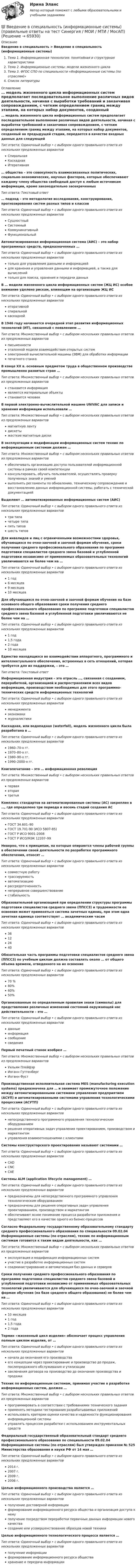      
            Описание
            Введение в специальность > Введение в специальность (информационные системы)Тема 1. Информационная технология: понятийная и структурная характеристикиТема 2. Информационные системы: модели жизненного циклаТема 3. ФГОС СПО по специальности «Информационные системы (по отраслям)»Список литературы 
            Оглавление
            … модель жизненного цикла информационных систем предполагает последовательное выполнение различных видов деятельности, начиная с выработки требований и заканчивая сопровождением, с четким определением границ между этапами, на которых набор документов, созданный на предыдущей стадии, передается в качестве входных данных для следующейТип ответа: Одиночный выбор • с выбором одного правильного ответа из нескольких предложенных вариантовСпиральнаяКаскаднаяИтеративная… общества – это совокупность взаимосвязанных политических, социально-экономических, научных факторов, которые обеспечивают каждому члену общества свободный доступ к любым источникам информации, кроме законодательно засекреченныхТип ответа: Текcтовый ответ … подход – это методология исследования, конструирования, прогнозирования систем разных типов и классовТип ответа: Одиночный выбор • с выбором одного правильного ответа из нескольких предложенных вариантовСущностныйСистемныйКоммуникативныйФункциональныйАвтоматизированная информационная система (АИС) – это набор программных средств, предназначенных …Тип ответа: Одиночный выбор • с выбором одного правильного ответа из нескольких предложенных вариантовтолько для управления данными и информациейдля хранения и управления данными и информацией, а также для вычисленийтолько для поиска, хранения и передачи данныхВ … модели жизненного цикла информационных систем (ЖЦ ИС) особое внимание уделено рискам, влияющим на организацию ЖЦ ИСТип ответа: Одиночный выбор • с выбором одного правильного ответа из нескольких предложенных вариантовитеративнойспиральнойкаскаднойВ 1946 году начинается очередной этап развития информационных технологий (ИТ), связанный с появлением …Тип ответа: Множественный выбор • с выбором нескольких правильных ответов из предложенных вариантовписьменностиэталонной модели взаимодействия открытых системэлектронной вычислительной машины (ЭВМ) для обработки информациипечатного станкаВ конце XX в. основным предметом труда в общественном производстве промышленно развитых стран …Тип ответа: Множественный выбор • с выбором нескольких правильных ответов из предложенных вариантовстановится информацияявляются материальные объектыстановится человекВ первой электронно-вычислительной машине UNIVAC для записи и хранения информации использовали …Тип ответа: Множественный выбор • с выбором нескольких правильных ответов из предложенных вариантовмагнитную лентудискетыжесткие магнитные дискиВ эксплуатации и модификации информационных систем техник по информационным системам должен …Тип ответа: Множественный выбор • с выбором нескольких правильных ответов из предложенных вариантовобеспечивать организацию доступа пользователей информационной системы в рамках своей компетенцииконсультировать, обучать пользователей, осуществлять проверку полученных знаний и уменийвыполнять регламенты по обновлению, техническому сопровождению и восстановлению данных информационной системы, работать с технической документациейВыделяют … автоматизированных информационных систем (АИС)Тип ответа: Одиночный выбор • с выбором одного правильного ответа из нескольких предложенных вариантовтри типачетыре типапять типовшесть типовДля инвалидов и лиц с ограниченными возможностями здоровья, обучающихся по очно-заочной и заочной формам обучения, сроки получения среднего профессионального образования по программе подготовки специалистов среднего звена базовой и углубленной подготовки независимо от применяемых образовательных технологий увеличиваются не более чем на …Тип ответа: Одиночный выбор • с выбором одного правильного ответа из нескольких предложенных вариантов1 год6 месяцев9 месяцев10 месяцевДля обучающихся по очно-заочной и заочной формам обучения на базе основного общего образования сроки получения среднего профессионального образования по программе подготовки специалистов среднего звена базовой и углубленной подготовки увеличиваются не более чем на …Тип ответа: Одиночный выбор • с выбором одного правильного ответа из нескольких предложенных вариантов1 год1,5 года2 года10 месяцевЕдинство находящихся во взаимодействии аппаратного, программного и интеллектуального обеспечения, встроенных в сеть отношений, которая требуется для их поддержки, – это …Тип ответа: Текcтовый ответ Информационная индустрия – это отрасль …, связанная с созданием, переработкой, организацией и распространением всех видов информации, производством необходимых для этого программно-технических средств информационных технологийТип ответа: Одиночный выбор • с выбором одного правильного ответа из нескольких предложенных вариантовменеджментаэкономикижурналистикиКаскадная, или водопадная (waterfall), модель жизненного цикла была разработана в …Тип ответа: Одиночный выбор • с выбором одного правильного ответа из нескольких предложенных вариантов1960–70-х гг.1970–80-х гг.1980–90-х гг.1990–2000-х гг.Книгопечатание – это … информационная революцияТип ответа: Множественный выбор • с выбором нескольких правильных ответов из предложенных вариантовперваявтораятретьяКомплекс стандартов на автоматизированные системы (АС) закреплен в …, где определено три периода и восемь стадий создания АСТип ответа: Одиночный выбор • с выбором одного правильного ответа из нескольких предложенных вариантовГОСТ 34.601–90ГОСТ 19.701-90 (ИСО 5807-85)ГОСТ Р ИСО 9001-2008ГОСТ Р ИСО/МЭК 12207–99Неверно, что к принципам, на которые опираются члены рабочей группы в обеспечении своей деятельности по разработке программного обеспечения, относят …Тип ответа: Одиночный выбор • с выбором одного правильного ответа из нескольких предложенных вариантовсовместную работутрассируемостьавтоматизациюрассредоточенностьнепрерывное совершенствованиестабильностьОбразовательной организацией при определении структуры программы подготовки специалистов среднего звена (ППССЗ) и трудоемкости ее освоения может применяться система зачетных единиц, при этом одна зачетная единица соответствует … академическим часамТип ответа: Одиночный выбор • с выбором одного правильного ответа из нескольких предложенных вариантов36122440Обязательная часть программы подготовки специалистов среднего звена (ППССЗ) по учебным циклам должна составлять около … от общего объема времени, отведенного на их освоениеТип ответа: Одиночный выбор • с выбором одного правильного ответа из нескольких предложенных вариантов70 %80%60%50%Организованные по определенным правилам знаки (символы) для представления различных изменений состояний окружающей нас действительности – это …Тип ответа: Одиночный выбор • с выбором одного правильного ответа из нескольких предложенных вариантовданныеинформациясообщениесведенияПервый печатный станок изобрел …Тип ответа: Множественный выбор • с выбором нескольких правильных ответов из предложенных вариантовУильям ПлейфэрИоганн ГуттенбергИоганн ФустПроизводственная исполнительная система MES (manufacturing execution systems) предназначена для … и занимает промежуточное положение между автоматизированными системами управления предприятием (АСУП) и автоматизированными системами управления технологическими процессами (АСУТП)Тип ответа: Одиночный выбор • с выбором одного правильного ответа из нескольких предложенных вариантовнепосредственного программного управления технологическим оборудованиемрешения оперативных задач управления проектированием, производством и маркетингомуправления взаимоотношениями с клиентамиСистемы конструкторского проектирования называют системами …Тип ответа: Одиночный выбор • с выбором одного правильного ответа из нескольких предложенных вариантовCADCNCCAEСистемы ALM (application lifecycle management) …Тип ответа: Одиночный выбор • с выбором одного правильного ответа из нескольких предложенных вариантовпредназначены для непосредственного программного управления технологическим оборудованиемпредназначены для решения оперативных задач управления проектированием, производством и маркетингомобеспечивают ясное понимание процесса разработки приложения и представляют его в качестве одного из бизнес-процессовСогласно Федеральному государственному образовательному стандарту среднего профессионального образования по специальности 09.02.04 Информационные системы (по отраслям), техник по информационным системам готовится к таким видам деятельности, как …Тип ответа: Множественный выбор • с выбором нескольких правильных ответов из предложенных вариантовэксплуатация и модификация информационных системучастие в разработке информационных системсоадминистрирование и автоматизация баз данных и серверовСроки получения среднего профессионального образования по программе подготовки специалистов среднего звена базовой и углубленной подготовки независимо от применяемых образовательных технологий увеличиваются для обучающихся по очно-заочной и заочной формам обучения (на базе среднего общего образования) не более чем на …Тип ответа: Одиночный выбор • с выбором одного правильного ответа из нескольких предложенных вариантов10 месяцев1 год1,5 года2 годаТермин «жизненный цикл изделия» обозначает процесс управления полным циклом изделия, от …Тип ответа: Одиночный выбор • с выбором одного правильного ответа из нескольких предложенных вариантовначала до окончания его производстваего концепции через проектирование и производство до продаж, послепродажного обслуживания и утилизациизаключения договора на производство до окончания производства и продажиТехник по информационным системам, принимая участие в разработке информационных систем, должен …Тип ответа: Множественный выбор • с выбором нескольких правильных ответов из предложенных вариантовпрограммировать в соответствии с требованиями технического заданияприменять методики тестирования разрабатываемых приложенийиспользовать критерии оценки качества и надежности функционирования информационной системыуправлять процессом разработки с использованием инструментальных средствФедеральный государственный образовательный стандарт среднего профессионального образования по специальности 09.02.04 Информационные системы (по отраслям) был утвержден приказом № 525 Министерства образования и науки РФ от 14 мая …Тип ответа: Одиночный выбор • с выбором одного правильного ответа из нескольких предложенных вариантов2014 г.2007 г.2009 г.2006 г.Целью информационного производства является …Тип ответа: Одиночный выбор • с выбором одного правильного ответа из нескольких предложенных вариантовполучение достоверной информацииформирование информационного ресурса общества и организация доступа к немуполучение посредством переработки первичных данных информации нового качествасоздание или усовершенствование образцов новой техникиЦелью информационного технологического процесса является …Тип ответа: Одиночный выбор • с выбором одного правильного ответа из нескольких предложенных вариантовполучение информацииформирование информационного ресурса обществахранение и передача информации  
            
            
            Введение в специальность. Задание № 2💯 Введение в специальность (информационные системы) (правильные ответы на тест Синергия / МОИ / МТИ / МосАП) Введение в специальность (информационные системы). Синергия. ✅ Ответы на ИТОГОВЫЙ ТЕСТ. На отлично!Введение в специальность (информационные системы) тест с ответами Синергия💯 Введение в специальность.ои_Монтаж, наладка и эксплуатация электрооборудования промышленных и гражданских зданий (ответы на тест Синергия / МОИ / МТИ / МосАП, ноябрь 2023)💯 Введение в специальность.ои_Строительство (все ответы на тест Синергия / МТИ / МосАП, август 2022)💯 Введение в специальность.ои_Строительство (все ответы на тест Синергия / МТИ / МосАП, май 2023)ВВЕДЕНИЕ В СПЕЦИАЛЬНОСТЬ (ДОУА) Тестовые вопросы к разделу 2Введение в специальность (ДОУА) Тестовые вопросы к разделу 3 Введение в специальность (ДОУА) Тестовые вопросы к разделу 4Введение в специальность (ДОУА) Тестовые вопросы к разделу 5Введение в специальность (ДОУА) Тестовые вопросы к разделу 6Введение в специальность (ДОУА) Тестовые вопросы к разделу 7Введение в специальность (ДОУА) Тестовые вопросы к разделу 8