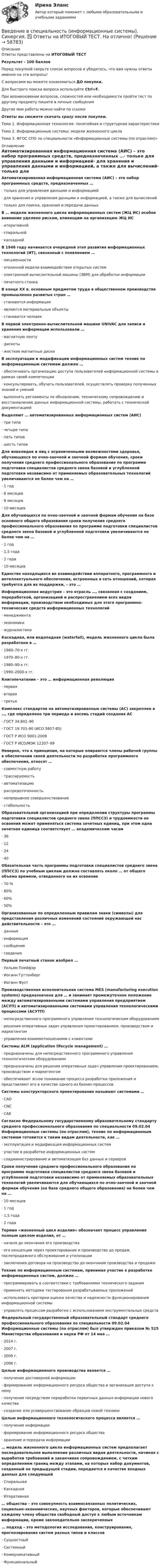     
            Описание
            Ответы представлены на ИТОГОВЫЙ ТЕСТРезультат - 100 балловПеред покупкой сверьте список вопросов и убедитесь, что вам нужны ответы именно на эти вопросы!С вопросами вы можете ознакомиться ДО покупки.Для быстрого поиска вопроса используйте Ctrl+F.При возникновении вопросов, сложностей или необходимости пройти тест по другому предмету пишите в личные сообщения Другие мои работы можно найти по ссылке Ответы вы сможете скачать сразу после покупки.Тема 1. Информационная технология: понятийная и структурная характеристикиТема 2. Информационные системы: модели жизненного циклаТема 3. ФГОС СПО по специальности «Информационные системы (по отраслям)» 
            Оглавление
            Автоматизированная информационная система (АИС) – это набор программных средств, предназначенных …·      только для управления данными и информацией·      для хранения и управления данными и информацией, а также для вычислений·      только для поиска, хранения и передачи данных В … модели жизненного цикла информационных систем (ЖЦ ИС) особое внимание уделено рискам, влияющим на организацию ЖЦ ИС·      итеративной·      спиральной·      каскадной В 1946 году начинается очередной этап развития информационных технологий (ИТ), связанный с появлением …·      письменности·      эталонной модели взаимодействия открытых систем·      электронной вычислительной машины (ЭВМ) для обработки информации·      печатного станка В конце XX в. основным предметом труда в общественном производстве промышленно развитых стран …·      становится информация·      являются материальные объекты·      становится человек В первой электронно-вычислительной машине UNIVAC для записи и хранения информации использовали …·      магнитную ленту·      дискеты·      жесткие магнитные диски  В эксплуатации и модификации информационных систем техник по информационным системам должен …·      обеспечивать организацию доступа пользователей информационной системы в рамках своей компетенции·      консультировать, обучать пользователей, осуществлять проверку полученных знаний и умений·      выполнять регламенты по обновлению, техническому сопровождению и восстановлению данных информационной системы, работать с технической документацией Выделяют … автоматизированных информационных систем (АИС)·      три типа·      четыре типа·      пять типов·      шесть типов Для инвалидов и лиц с ограниченными возможностями здоровья, обучающихся по очно-заочной и заочной формам обучения, сроки получения среднего профессионального образования по программе подготовки специалистов среднего звена базовой и углубленной подготовки независимо от применяемых образовательных технологий увеличиваются не более чем на …·      1 год·      6 месяцев·      9 месяцев·      10 месяцев Для обучающихся по очно-заочной и заочной формам обучения на базе основного общего образования сроки получения среднего профессионального образования по программе подготовки специалистов среднего звена базовой и углубленной подготовки увеличиваются не более чем на …·      1 год·      1,5 года·      2 года·      10 месяцевЕдинство находящихся во взаимодействии аппаратного, программного и интеллектуального обеспечения, встроенных в сеть отношений, которая требуется для их поддержки, – это … Информационная индустрия – это отрасль …, связанная с созданием, переработкой, организацией и распространением всех видов информации, производством необходимых для этого программно-технических средств информационных технологий·      менеджмента·      экономики·      журналистики Каскадная, или водопадная (waterfall), модель жизненного цикла была разработана в …·      1960–70-х гг.·      1970–80-х гг.·      1980–90-х гг.·      1990–2000-х гг. Книгопечатание – это … информационная революция·      первая·      вторая·      третья Комплекс стандартов на автоматизированные системы (АС) закреплен в …, где определено три периода и восемь стадий создания АС·      ГОСТ 34.601–90·      ГОСТ 19.701-90 (ИСО 5807-85)·      ГОСТ Р ИСО 9001-2008·      ГОСТ Р ИСО/МЭК 12207–99 Неверно, что к принципам, на которые опираются члены рабочей группы в обеспечении своей деятельности по разработке программного обеспечения, относят …·      совместную работу·      трассируемость·      автоматизацию·      рассредоточенность·      непрерывное совершенствование·      стабильность Образовательной организацией при определении структуры программы подготовки специалистов среднего звена (ППССЗ) и трудоемкости ее освоения может применяться система зачетных единиц, при этом одна зачетная единица соответствует … академическим часам·      36·      12·      24·      40 Обязательная часть программы подготовки специалистов среднего звена (ППССЗ) по учебным циклам должна составлять около … от общего объема времени, отведенного на их освоение·      70 %·      80%·      60%·      50% Организованные по определенным правилам знаки (символы) для представления различных изменений состояний окружающей нас действительности – это …·      данные·      информация·      сообщение·      сведения Первый печатный станок изобрел …·      Уильям Плейфэр·      Иоганн Гуттенберг·      Иоганн Фуст Производственная исполнительная система MES (manufacturing execution systems) предназначена для … и занимает промежуточное положение между автоматизированными системами управления предприятием (АСУП) и автоматизированными системами управления технологическими процессами (АСУТП)·      непосредственного программного управления технологическим оборудованием·      решения оперативных задач управления проектированием, производством и маркетингом·      управления взаимоотношениями с клиентами Системы ALM (application lifecycle management) …·      предназначены для непосредственного программного управления технологическим оборудованием·      предназначены для решения оперативных задач управления проектированием, производством и маркетингом·      обеспечивают ясное понимание процесса разработки приложения и представляют его в качестве одного из бизнес-процессов Системы конструкторского проектирования называют системами …·      CAD·      CNC·      CAE Согласно Федеральному государственному образовательному стандарту среднего профессионального образования по специальности 09.02.04 Информационные системы (по отраслям), техник по информационным системам готовится к таким видам деятельности, как …·      эксплуатация и модификация информационных систем·      участие в разработке информационных систем·      соадминистрирование и автоматизация баз данных и серверов Сроки получения среднего профессионального образования по программе подготовки специалистов среднего звена базовой и углубленной подготовки независимо от применяемых образовательных технологий увеличиваются для обучающихся по очно-заочной и заочной формам обучения (на базе среднего общего образования) не более чем на …·      10 месяцев·      1 год·      1,5 года·      2 года Термин «жизненный цикл изделия» обозначает процесс управления полным циклом изделия, от …·      начала до окончания его производства·      его концепции через проектирование и производство до продаж, послепродажного обслуживания и утилизации·      заключения договора на производство до окончания производства и продажи Техник по информационным системам, принимая участие в разработке информационных систем, должен …·      программировать в соответствии с требованиями технического задания·      применять методики тестирования разрабатываемых приложений·      использовать критерии оценки качества и надежности функционирования информационной системы·      управлять процессом разработки с использованием инструментальных средств Федеральный государственный образовательный стандарт среднего профессионального образования по специальности 09.02.04 Информационные системы (по отраслям) был утвержден приказом № 525 Министерства образования и науки РФ от 14 мая …·      2014 г.·      2007 г.·      2009 г.·      2006 г. Целью информационного производства является …·      получение достоверной информации·      формирование информационного ресурса общества и организация доступа к нему·      получение посредством переработки первичных данных информации нового качества·      создание или усовершенствование образцов новой техники Целью информационного технологического процесса является …·      получение информации·      формирование информационного ресурса общества·      хранение и передача информации … модель жизненного цикла информационных систем предполагает последовательное выполнение различных видов деятельности, начиная с выработки требований и заканчивая сопровождением, с четким определением границ между этапами, на которых набор документов, созданный на предыдущей стадии, передается в качестве входных данных для следующей·      Спиральная·      Каскадная·      Итеративная … общества – это совокупность взаимосвязанных политических, социально-экономических, научных факторов, которые обеспечивают каждому члену общества свободный доступ к любым источникам информации, кроме законодательно засекреченных … подход – это методология исследования, конструирования, прогнозирования систем разных типов и классов·      Сущностный·      Системный·      Коммуникативный·      Функциональный  
            
            
            💯 Введение в специальность (информационные системы) (правильные ответы на тест Синергия / МОИ / МТИ / МосАП) Введение в специальность (информационные системы). Синергия. ✅ Ответы на ИТОГОВЫЙ ТЕСТ. На отлично!Введение в специальность (информационные системы) тест с ответами Синергия💯 Введение в специальность.ои_Монтаж, наладка и эксплуатация электрооборудования промышленных и гражданских зданий (ответы на тест Синергия / МОИ / МТИ / МосАП, ноябрь 2023)💯 Введение в специальность.ои_Строительство (все ответы на тест Синергия / МТИ / МосАП, август 2022)💯 Введение в специальность.ои_Строительство (все ответы на тест Синергия / МТИ / МосАП, май 2023)💯 Введение в специальность.ои_Строительство (все ответы на тест Синергия / МТИ / МосАП, март 2023)Введение в специальность (ДОУА) Тестовые вопросы к разделу 3 Введение в специальность (ДОУА) Тестовые вопросы к разделу 4Введение в специальность (ДОУА) Тестовые вопросы к разделу 5Введение в специальность (ДОУА) Тестовые вопросы к разделу 6Введение в специальность (ДОУА) Тестовые вопросы к разделу 7Введение в специальность (ДОУА) Тестовые вопросы к разделу 8Введение в специальность (ДОУА) Тестовые вопросы к разделу 9