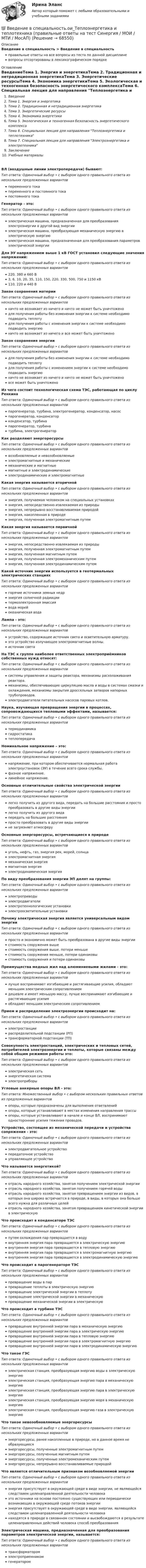      
            Описание
            Введение в специальность > Введение в специальностьправильные ответы на все вопросы из теста по данной дисциплиневопросы отсортированы в лексикографическом порядке 
            Оглавление
            ВведениеТема 1. Энергия и энергетикаТема 2. Традиционная и нетрадиционная энергетикаТема 3. Энергетические ресурсыТема 4. Экономика энергетикиТема 5. Экологическая и техногенная безопасность энергетического комплексаТема 6. Специальная лекция для направления Теплоэнергетика и теплотехникаТема 7. Специальная лекция для направления Электроэнергетика и электротехникаЗаключениеУчебные материалыВЛ (воздушные линии электропередачи) бывают:Тип ответа: Одиночный выбор • с выбором одного правильного ответа из нескольких предложенных вариантовпеременного токапеременного и постоянного токапостоянного токаГенератор - это:Тип ответа: Одиночный выбор • с выбором одного правильного ответа из нескольких предложенных вариантовэлектрическая машина, предназначенная для преобразования электроэнергии в другой вид энергииэлектрическая машина, преобразующая механическую энергию в электрическую энергиюэлектрическая машина, предназначенная для преобразования параметров электрической энергииДля ЭУ напряжением выше 1 кВ ГОСТ установил следующие значения напряжений:Тип ответа: Одиночный выбор • с выбором одного правильного ответа из нескольких предложенных вариантов220, 380 и 660 В3, 6, 10, 20, 35, 110, 150, 220, 330, 500, 750 и 1150 кВ110, 220 и 440 ВЗакон сохранения материиТип ответа: Одиночный выбор • с выбором одного правильного ответа из нескольких предложенных вариантовничто не возникает из ничего и ничто не может быть уничтоженодля получения работы без изменения энергии к системе необходимо подводить теплотудля получения работы с изменения энергии к системе необходимо подводить энергиюничто не возникает из ничего и все может быть уничтоженоЗакон сохранения энергииТип ответа: Одиночный выбор • с выбором одного правильного ответа из нескольких предложенных вариантовдля получения работы без изменения энергии к системе необходимо подводить теплотудля получения работы с изменением энергии к системе необходимо подводить энергиюничто не возникает из ничего и ничто не может быть уничтоженовсе может быть уничтоженоИз чего состоит технологическая схема ТЭС, работающая по циклу РенкинаТип ответа: Одиночный выбор • с выбором одного правильного ответа из нескольких предложенных вариантовпарогенератор, турбина, электрогенератор, конденсатор, насоспарогенератор, конденсаторконденсатор, турбинапарогенератор, турбинатурбина, электрогенераторКак разделяют энергоресурсыТип ответа: Одиночный выбор • с выбором одного правильного ответа из нескольких предложенных вариантоввозобновляемые и невозобновляемыеэлектромагнитные и механическиемеханические и магнитныемагнитные и электродинамическиеэлектродинамические и электромагнитныеКакая энергия называется вторичнойТип ответа: Одиночный выбор • с выбором одного правильного ответа из нескольких предложенных вариантовэнергия, получаемая человеком на специальных установкахэнергия, непосредственно извлекаемая из природыэнергия, непрерывно восстанавливаемая природойэнергия, накопленная в природеэнергия, полученная электромагнитным путемКакая энергия называется первичнойТип ответа: Одиночный выбор • с выбором одного правильного ответа из нескольких предложенных вариантовэнергия, непосредственно извлекаемая из природыэнергия, полученная электромагнитным путемэнергия, полученная магнитным путемэнергия, полученная электромеханическим путемэнергия, полученная электродинамическим путемКакой источник энергии используется в геотермальных электрических станцияхТип ответа: Одиночный выбор • с выбором одного правильного ответа из нескольких предложенных вариантовгорячие источники земных недрэнергия солнечной радиациитермоэлектронная эмиссиявода морейокеаническая водаЛампа - это:Тип ответа: Одиночный выбор • с выбором одного правильного ответа из нескольких предложенных вариантовустройство, содержащее источник света и осветительную арматуру.это устройство излучающее электромагнитные волны.источник светаНа ТЭС к группе наиболее ответственных электроприёмников собственных нужд относят:Тип ответа: Одиночный выбор • с выбором одного правильного ответа из нескольких предложенных вариантовсистемы управления и защиты реактора, механизмы расхолаживания реактора.механизмы, обеспечивающие циркуляцию масла и воды в системах смазки и охлаждения, механизмы закрытия дроссельных затворов напорных трубопроводов.электродвигатели питательных насосов паровых котлов.Наука, изучающая превращения энергии в процессах, сопровождающихся тепловыми эффектами, называется:Тип ответа: Одиночный выбор • с выбором одного правильного ответа из нескольких предложенных вариантовтермодинамикагидростатикатеплопередачаНоминальное напряжение – это:Тип ответа: Одиночный выбор • с выбором одного правильного ответа из нескольких предложенных вариантовнапряжение, при котором обеспечивается нормальная работа электроустановок (ЭУ) в течение всего срока службы.фазное напряжение.линейное напряжение.Основные отличительные свойства электрической энергииТип ответа: Одиночный выбор • с выбором одного правильного ответа из нескольких предложенных вариантовлегко получить из другого вида, передать на большие расстояния и просто преобразовать в другие виды энергиилегко получить из другого видапередать на большие расстоянияпросто преобразовать в другие виды энергиине загрязняет атмосферуОсновные энергоресурсы, встречающиеся в природеТип ответа: Одиночный выбор • с выбором одного правильного ответа из нескольких предложенных вариантовуголь, нефть, газ, энергия рек, морей, солнцаэлектромагнитная энергиямеханическая энергиямагнитная энергияэлектродинамическая энергияПо виду преобразования энергии ЭП делят на группы:Тип ответа: Одиночный выбор • с выбором одного правильного ответа из нескольких предложенных вариантовэлектроприводыэлектродвигателиэлектротехнологические установкиэлектроосветительные установкиПочему электрическая энергия является универсальным видом энергииТип ответа: Одиночный выбор • с выбором одного правильного ответа из нескольких предложенных вариантовпросто и экономично может быть преобразована в другие виды энергиистоимость сооружения вышестоимость сооружения выше, потери меньшестоимость сооружения меньше, потери одинаковыстоимость сооружения и потери одинаковыПреимущества медных жил над алюминиевыми жилами - это:Тип ответа: Одиночный выбор • с выбором одного правильного ответа из нескольких предложенных вариантовлучше воспринимают изгибающие и растягивающие усилия, обладают меньшим электрическим сопротивлениемдешевле и имеет меньшую массу, лучше воспринимают изгибающие и растягивающие усилияобладают меньшим электрическим сопротивлениемПрием и распределение электроэнергии происходит на:Тип ответа: Одиночный выбор • с выбором одного правильного ответа из нескольких предложенных вариантовэлектростанциираспределительной подстанции (РП)трансформаторной подстанции (ТП)Совокупность электростанций, электрических и тепловых сетей, потребителей электроэнергии и теплоты, которые связаны между собой общим режимом работы это:Тип ответа: Одиночный выбор • с выбором одного правильного ответа из нескольких предложенных вариантовэлектрическая сетьэнергетическая системаэлектроприборыУгловые анкерные опоры ВЛ - это:Тип ответа: Множественный выбор • с выбором нескольких правильных ответов из предложенных вариантовопоры, которые предназначены для выполнения ответвленийопоры, которые устанавливают в местах изменения направления трассыопоры, которые устанавливают в начале и конце ВЛ, воспринимают односторонние усилия тяжения проводов.Устройство, состоящее из механической передачи и устройства сопряжения - это:Тип ответа: Одиночный выбор • с выбором одного правильного ответа из нескольких предложенных вариантовэлектродвигательное устройствопередаточное устройствоуправляющее устройствоЧто называется энергетикой?Тип ответа: Одиночный выбор • с выбором одного правильного ответа из нескольких предложенных вариантовотрасль народного хозяйства, занятая получением электрической энергииотрасль народного хозяйства, занятая получением горячей водыотрасль народного хозяйства, занятая превращением энергии из видов, в которых она широко встречается в природе, в виды, в которых она больше всего нужна для различных целейотрасль народного хозяйства, занятая превращением кинетической энергии в электрическуюЧто происходит в конденсаторе ТЭСТип ответа: Одиночный выбор • с выбором одного правильного ответа из нескольких предложенных вариантовпутем охлаждения пар превращается в водувнутренняя энергия пара превращается в электрическую энергиювнутренняя энергия пара превращается в тепловую энергиювнутренняя энергия пара превращается в электромагнитную энергиювнутренняя энергия пара превращается в электродинамическую энергиюЧто происходит в парогенераторе ТЭСТип ответа: Одиночный выбор • с выбором одного правильного ответа из нескольких предложенных вариантовпревращение воды в парпревращение теплоты в электрическую энергиюпревращение электрической энергии в теплотупревращение электрической энергии в механическуюпревращение механической энергии в электрическуюЧто происходит в турбине ТЭСТип ответа: Одиночный выбор • с выбором одного правильного ответа из нескольких предложенных вариантовпревращение внутренней энергии пара в механическую энергиюпревращение внутренней энергии пара в электрическую энергиюпревращение внутренней энергии пара в тепловую энергиюпревращение внутренней энергии пара в электромагнитную энергиюпревращение внутренней энергии пара в электродинамическую энергиюЧто такое ГЭСТип ответа: Одиночный выбор • с выбором одного правильного ответа из нескольких предложенных вариантовэлектрическая станция, преобразующая энергию воды в электрическую энергиюэлектрическая станция, преобразующая энергию пара в механическую энергиюэлектрическая станция, преобразующая энергию пара в электрическую энергиюэлектрическая станция, преобразующая энергию моря в механическую энергиюэлектрическая станция, преобразующая энергию газа в электрическую энергиюЧто такое невозобновляемые энергоресурсыТип ответа: Одиночный выбор • с выбором одного правильного ответа из нескольких предложенных вариантовэнергоресурсы, ранее накопленные в природе, но в данное время не образующиесяэнергоресурсы, полученные электромагнитным путемэнергоресурсы, полученные магнитным путемэнергоресурсы, полученные электромеханическим путемэнергоресурсы, непрерывно восстанавливаемые природойЧто является отличительным признаком возобновляемой энергииТип ответа: Одиночный выбор • с выбором одного правильного ответа из нескольких предложенных вариантовэнергия присутствует в окружающей среде в виде энергии, не являющейся следствием целенаправленной деятельности человекаэто источники на основе постоянно существующих или периодически возникающих в окружающей среде потоков энергииэнергия присутствует в окружающей среде в виде энергии, являющейся следствием целенаправленной деятельности человеканаходятся в природе в связанном состоянии и высвобождаются в результате целенаправленных действий человека способ преобразованияЭлектрическая машина, предназначенная для преобразования параметров электрической энергии, называется:Тип ответа: Одиночный выбор • с выбором одного правильного ответа из нескольких предложенных вариантовтрансформаторомэлектроприемникомгенератором  
            
            
            💯 Введение в специальность.ои_Теплоэнергетика и теплотехника (ответы на тест Синергия / МОИ / МТИ / МосАП, октябрь 2023)💯 Введение в специальность.ои_Теплоэнергетика и теплотехника (правильные ответы на тест Синергия / МОИ / МТИ / МосАП)Введение в специальность/СИНЕРГИЯ//МОСАП//МОИ//МТИВведение в специальность СОО (ДОУА)Введение в специальность СОО (ПДО)Введение в специальность СОО (ПНК) тест 1Введение в специальность СОО (ПНК) Тест 2💯 Введение в специальность.ои_Строительство (все ответы на тест Синергия / МТИ / МосАП, август 2022)💯 Введение в специальность.ои_Строительство (все ответы на тест Синергия / МТИ / МосАП, май 2023)💯 Введение в специальность.ои_Строительство (все ответы на тест Синергия / МТИ / МосАП, март 2023)💯 Введение в специальность.ои_Строительство (все ответы на тест Синергия / МТИ / МосАП, ноябрь 2022)💯 Введение в специальность.ои_Строительство (все ответы на тест Синергия / МТИ / МосАП, январь 2023)💯 Введение в специальность.ои_Строительство и эксплуатация зданий и сооружений (ответы на тест Синергия / МОИ / МТИ / МосАП, январь 2024)💯 Введение в специальность.ои_Строительство (ответы на тест Синергия / МТИ / МосАП, июнь 2022)