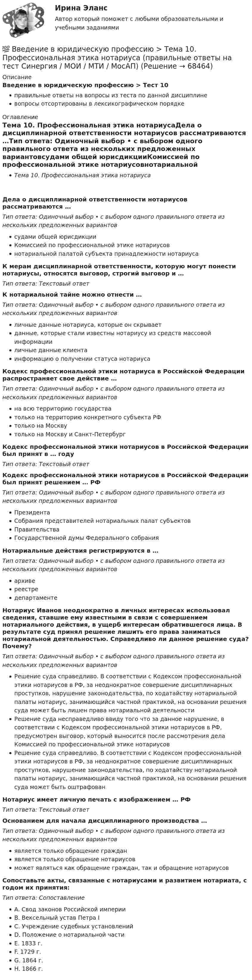      
            Описание
            Введение в юридическую профессию > Тест 10правильные ответы на вопросы из теста по данной дисциплиневопросы отсортированы в лексикографическом порядке 
            Оглавление
            Тема 10. Профессиональная этика нотариусаДела о дисциплинарной ответственности нотариусов рассматриваются …Тип ответа: Одиночный выбор • с выбором одного правильного ответа из нескольких предложенных вариантовсудами общей юрисдикцииКомиссией по профессиональной этике нотариусовнотариальной палатой субъекта принадлежности нотариусаК мерам дисциплинарной ответственности, которую могут понести нотариусы, относятся выговор, строгий выговор и …Тип ответа: Текcтовый ответ К нотариальной тайне можно отнести …Тип ответа: Одиночный выбор • с выбором одного правильного ответа из нескольких предложенных вариантовличные данные нотариуса, которые он скрываетданные, которые стали известны нотариусу из средств массовой информацииличные данные клиентаинформацию о получении статуса нотариусаКодекс профессиональной этики нотариуса в Российской Федерации распространяет свое действие …Тип ответа: Одиночный выбор • с выбором одного правильного ответа из нескольких предложенных вариантовна всю территорию государстватолько на территорию конкретного субъекта РФтолько на Москвутолько на Москву и Санкт-ПетербургКодекс профессиональной этики нотариусов в Российской Федерации был принят в … годуТип ответа: Текcтовый ответ Кодекс профессиональной этики нотариусов в Российской Федерации был принят решением … РФТип ответа: Одиночный выбор • с выбором одного правильного ответа из нескольких предложенных вариантовПрезидентаСобрания представителей нотариальных палат субъектовПравительстваГосударственной думы Федерального собранияНотариальные действия регистрируются в …Тип ответа: Одиночный выбор • с выбором одного правильного ответа из нескольких предложенных вариантовархивереестредепартаментеНотариус Иванов неоднократно в личных интересах использовал сведения, ставшие ему известными в связи с совершением нотариального действия, в ущерб интересам обратившегося лица. В результате суд принял решение лишить его права заниматься нотариальной деятельностью. Справедливо ли данное решение суда? Почему?Тип ответа: Одиночный выбор • с выбором одного правильного ответа из нескольких предложенных вариантовРешение суда справедливо. В соответствии с Кодексом профессиональной этики нотариусов в РФ, за неоднократное совершение дисциплинарных проступков, нарушение законодательства, по ходатайству нотариальной палаты нотариус, занимающийся частной практикой, на основании решения суда может быть лишен права нотариальной деятельностиРешение суда несправедливо ввиду того что за данное нарушение, в соответствии с Кодексом профессиональной этики нотариусов в РФ, предусмотрен выговор, который выносится после рассмотрения дела Комиссией по профессиональной этике нотариусовРешение суда справедливо. В соответствии с Кодексом профессиональной этики нотариусов в РФ, за неоднократное совершение дисциплинарных проступков, нарушение законодательства, по ходатайству нотариальной палаты нотариус, занимающийся частной практикой, на основании решения суда может быть оштрафованНотариус имеет личную печать с изображением … РФТип ответа: Текcтовый ответ Основанием для начала дисциплинарного производства …Тип ответа: Одиночный выбор • с выбором одного правильного ответа из нескольких предложенных вариантовявляется только обращение гражданявляется только обращение нотариусовможет являться как обращение граждан, так и обращение нотариусовСопоставьте акты, связанные с нотариусами и развитием нотариата, с годом их принятия:Тип ответа: СопоставлениеA. Свод законов Российской империиB. Вексельный устав Петра IC. Учреждение судебных установленийD. Положение о нотариальной частиE. 1833 г.F. 1729 г.G. 1864 г.H. 1866 г.  
            
            
            Введение в юридическую профессию. Синергия. Ответы на КОМПЕТЕНТНОСТНЫЙ ТЕСТ (2 семестр)💯 Введение в юридическую профессию > Тема 10. Профессиональная этика нотариуса (правильные ответы на тест Синергия / МОИ / МТИ / МосАП)💯 Введение в юридическую профессию > Тема 11. Профессиональная этика прокурора и следователя (правильные ответы на тест Синергия / МОИ / МТИ / МосАП)💯 Введение в юридическую профессию >  Тема 6. Профессиональное сознание юриста и его деформация (правильные ответы на тест Синергия / МОИ / МТИ / МосАП)💯 Введение в юридическую профессию > Тема 7. Профессиональная этика юриста – общие положения. Антикоррупционные стандарты поведения (правильные ответы на тест Синергия / МОИ / МТИ / МосАП)💯 Введение в юридическую профессию > Тема 8. Профессиональная этика судьи (правильные ответы на тест Синергия / МОИ / МТИ / МосАП)💯 Введение в юридическую профессию > Тема 9. Профессиональная этика адвоката (правильные ответы на тест Синергия / МОИ / МТИ / МосАП)Введение в юридическую профессию Синергия МТИ МосАП Ответы на тест для самопроверки 1 (Тема 1. Юриспруденция – понятие, содержание и социальное назначение. Ключевые понятия юриспруденции)Введение в юридическую профессию Синергия МТИ МосАП Ответы на тест для самопроверки 2 (Тема 2. История становления и развития профессии юриста и юридического образования)Введение в юридическую профессию Синергия МТИ МосАП Ответы на тест для самопроверки 3 (Тема 3. Юридическая профессия, юридическое образование и юридическое сообщество)Введение в юридическую профессию Синергия МТИ МосАП Ответы на тест для самопроверки 4 (Тема 4. Сферы профессиональной юридической деятельности и основные виды юридической профессии)Введение в юридическую профессию Синергия МТИ МосАП Ответы на тест для самопроверки 5 (Тема 5. Поиск правовой информации)Введение в юридическую профессию Синергия МТИ МосАП Ответы на тесты для самопроверки 1-5 и итоговый тест (Более 300 вопросов) 1 семестрВведение в юридическую профессию СИНЕРГИЯ ОТВЕТЫ 2022