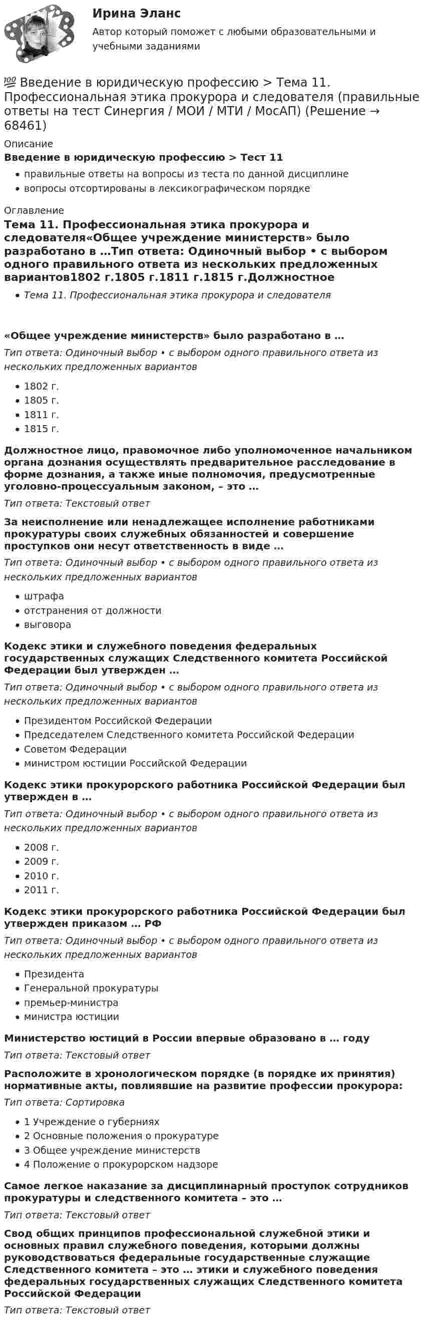      
            Описание
            Введение в юридическую профессию > Тест 11правильные ответы на вопросы из теста по данной дисциплиневопросы отсортированы в лексикографическом порядке 
            Оглавление
            Тема 11. Профессиональная этика прокурора и следователя«Общее учреждение министерств» было разработано в …Тип ответа: Одиночный выбор • с выбором одного правильного ответа из нескольких предложенных вариантов1802 г.1805 г.1811 г.1815 г.Должностное лицо, правомочное либо уполномоченное начальником органа дознания осуществлять предварительное расследование в форме дознания, а также иные полномочия, предусмотренные уголовно-процессуальным законом, – это …Тип ответа: Текcтовый ответ За неисполнение или ненадлежащее исполнение работниками прокуратуры своих служебных обязанностей и совершение проступков они несут ответственность в виде …Тип ответа: Одиночный выбор • с выбором одного правильного ответа из нескольких предложенных вариантовштрафаотстранения от должностивыговораКодекс этики и служебного поведения федеральных государственных служащих Следственного комитета Российской Федерации был утвержден …Тип ответа: Одиночный выбор • с выбором одного правильного ответа из нескольких предложенных вариантовПрезидентом Российской ФедерацииПредседателем Следственного комитета Российской ФедерацииСоветом Федерацииминистром юстиции Российской ФедерацииКодекс этики прокурорского работника Российской Федерации был утвержден в …Тип ответа: Одиночный выбор • с выбором одного правильного ответа из нескольких предложенных вариантов2008 г.2009 г.2010 г.2011 г.Кодекс этики прокурорского работника Российской Федерации был утвержден приказом … РФТип ответа: Одиночный выбор • с выбором одного правильного ответа из нескольких предложенных вариантовПрезидентаГенеральной прокуратурыпремьер-министраминистра юстицииМинистерство юстиций в России впервые образовано в … годуТип ответа: Текcтовый ответ Расположите в хронологическом порядке (в порядке их принятия) нормативные акты, повлиявшие на развитие профессии прокурора:Тип ответа: Сортировка1 Учреждение о губерниях2 Основные положения о прокуратуре3 Общее учреждение министерств4 Положение о прокурорском надзореСамое легкое наказание за дисциплинарный проступок сотрудников прокуратуры и следственного комитета – это …Тип ответа: Текcтовый ответ Свод общих принципов профессиональной служебной этики и основных правил служебного поведения, которыми должны руководствоваться федеральные государственные служащие Следственного комитета – это … этики и служебного поведения федеральных государственных служащих Следственного комитета Российской ФедерацииТип ответа: Текcтовый ответ   
            
            
            💯 Введение в юридическую профессию > Тема 10. Профессиональная этика нотариуса (правильные ответы на тест Синергия / МОИ / МТИ / МосАП)💯 Введение в юридическую профессию > Тема 11. Профессиональная этика прокурора и следователя (правильные ответы на тест Синергия / МОИ / МТИ / МосАП)💯 Введение в юридическую профессию >  Тема 6. Профессиональное сознание юриста и его деформация (правильные ответы на тест Синергия / МОИ / МТИ / МосАП)💯 Введение в юридическую профессию > Тема 7. Профессиональная этика юриста – общие положения. Антикоррупционные стандарты поведения (правильные ответы на тест Синергия / МОИ / МТИ / МосАП)💯 Введение в юридическую профессию > Тема 8. Профессиональная этика судьи (правильные ответы на тест Синергия / МОИ / МТИ / МосАП)💯 Введение в юридическую профессию > Тема 9. Профессиональная этика адвоката (правильные ответы на тест Синергия / МОИ / МТИ / МосАП)Введение в юридическую профессию, темы 1-5, итоговый тест, 99 вопросов (ответы на тест Синергия / МТИ / МОИ / МосАП)Введение в юридическую профессию Синергия МТИ МосАП Ответы на тест для самопроверки 2 (Тема 2. История становления и развития профессии юриста и юридического образования)Введение в юридическую профессию Синергия МТИ МосАП Ответы на тест для самопроверки 3 (Тема 3. Юридическая профессия, юридическое образование и юридическое сообщество)Введение в юридическую профессию Синергия МТИ МосАП Ответы на тест для самопроверки 4 (Тема 4. Сферы профессиональной юридической деятельности и основные виды юридической профессии)Введение в юридическую профессию Синергия МТИ МосАП Ответы на тест для самопроверки 5 (Тема 5. Поиск правовой информации)Введение в юридическую профессию Синергия МТИ МосАП Ответы на тесты для самопроверки 1-5 и итоговый тест (Более 300 вопросов) 1 семестрВведение в юридическую профессию СИНЕРГИЯ ОТВЕТЫ 2022Введение в юридическую профессию. Синергия. Ответы на КОМПЕТЕНТНОСТНЫЙ ТЕСТ (1 семестр)