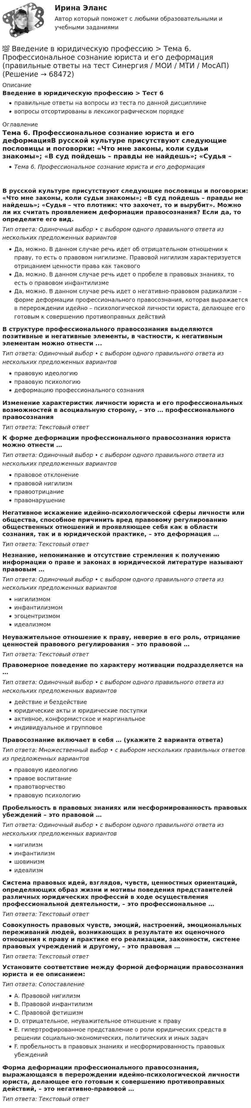     
            Описание
            Введение в юридическую профессию > Тест 6правильные ответы на вопросы из теста по данной дисциплиневопросы отсортированы в лексикографическом порядке 
            Оглавление
            Тема 6. Профессиональное сознание юриста и его деформацияВ русской культуре присутствуют следующие пословицы и поговорки: «Что мне законы, коли судьи знакомы»; «В суд пойдешь – правды не найдешь»; «Судья – что плотник: что захочет, то и вырубит». Можно ли их считать проявлением деформации правосознания? Если да, то определите его вид.Тип ответа: Одиночный выбор • с выбором одного правильного ответа из нескольких предложенных вариантовДа, можно. В данном случае речь идет об отрицательном отношении к праву, то есть о правовом нигилизме. Правовой нигилизм характеризуется отрицанием ценности права как таковогоДа, можно. В данном случае речь идет о пробеле в правовых знаниях, то есть о правовом инфантилизмеДа, можно. В данном случае речь идет о негативно-правовом радикализм – форме деформации профессионального правосознания, которая выражается в перерождении идейно – психологической личности юриста, делающее его готовым к совершению противоправных действийВ структуре профессионального правосознания выделяются позитивные и негативные элементы, в частности, к негативным элементам можно отнести ...Тип ответа: Одиночный выбор • с выбором одного правильного ответа из нескольких предложенных вариантовправовую идеологиюправовую психологиюдеформацию профессионального сознанияИзменение характеристик личности юриста и его профессиональных возможностей в асоциальную сторону, – это … профессионального правосознанияТип ответа: Текcтовый ответ К форме деформации профессионального правосознания юриста можно отнести …Тип ответа: Одиночный выбор • с выбором одного правильного ответа из нескольких предложенных вариантовправовое отклонениеправовой нигилизмправоотрицаниеправонарушениеНегативное искажение идейно-психологической сферы личности или общества, способное причинить вред правовому регулированию общественных отношений и проявляющее себя как в области сознания, так и в юридической практике, – это деформация …Тип ответа: Текcтовый ответ Незнание, непонимание и отсутствие стремления к получению информации о праве и законах в юридической литературе называют правовым …Тип ответа: Одиночный выбор • с выбором одного правильного ответа из нескольких предложенных вариантовнигилизмоминфантилизмомэгоцентризмомидеализмомНеуважительное отношение к праву, неверие в его роль, отрицание ценностей правового регулирования – это правовой …Тип ответа: Текcтовый ответ Правомерное поведение по характеру мотивации подразделяется на …Тип ответа: Одиночный выбор • с выбором одного правильного ответа из нескольких предложенных вариантовдействие и бездействиеюридические акты и юридические поступкиактивное, конформистское и маргинальноеиндивидуальное и групповоеПравосознание включает в себя … (укажите 2 варианта ответа)Тип ответа: Множественный выбор • с выбором нескольких правильных ответов из предложенных вариантовправовую идеологиюправое воспитаниеправотворчествоправовую психологиюПробельность в правовых знаниях или несформированность правовых убеждений – это правовой …Тип ответа: Одиночный выбор • с выбором одного правильного ответа из нескольких предложенных вариантовнигилизминфантилизмшовинизмидеализмСистема правовых идей, взглядов, чувств, ценностных ориентаций, определяющих образ жизни и мотивы поведения представителей различных юридических профессий в ходе осуществления профессиональной деятельности, – это профессиональное …Тип ответа: Текcтовый ответ Совокупность правовых чувств, эмоций, настроений, эмоциональных переживаний людей, возникающих в результате их оценочного отношения к праву и практике его реализации, законности, системе правовых учреждений и другому, – это правовая …Тип ответа: Текcтовый ответ Установите соответствие между формой деформации правосознания юриста и ее описанием:Тип ответа: СопоставлениеA. Правовой нигилизмB. Правовой инфантилизмC. Правовой фетишизмD. отрицательное, неуважительное отношение к правуE. гипертрофированное представление о роли юридических средств в решении социально-экономических, политических и иных задачF. пробельность в правовых знаниях и несформированность правовых убежденийФорма деформации профессионального правосознания, выражающаяся в перерождении идейно-психологической личности юриста, делающее его готовым к совершению противоправных действий, – это негативно-правовой …Тип ответа: Текcтовый ответ   
            
            
            💯 Введение в юридическую профессию > Тема 11. Профессиональная этика прокурора и следователя (правильные ответы на тест Синергия / МОИ / МТИ / МосАП)💯 Введение в юридическую профессию >  Тема 6. Профессиональное сознание юриста и его деформация (правильные ответы на тест Синергия / МОИ / МТИ / МосАП)💯 Введение в юридическую профессию > Тема 7. Профессиональная этика юриста – общие положения. Антикоррупционные стандарты поведения (правильные ответы на тест Синергия / МОИ / МТИ / МосАП)💯 Введение в юридическую профессию > Тема 8. Профессиональная этика судьи (правильные ответы на тест Синергия / МОИ / МТИ / МосАП)💯 Введение в юридическую профессию > Тема 9. Профессиональная этика адвоката (правильные ответы на тест Синергия / МОИ / МТИ / МосАП)Введение в юридическую профессию, темы 1-5, итоговый тест, 99 вопросов (ответы на тест Синергия / МТИ / МОИ / МосАП)Введение в юридическую профессию, темы 6-11, итоговый, компетентностный тесты (ответы на тест Синергия / МТИ / МОИ / МосАП, 132 вопроса)Введение в юридическую профессию Синергия МТИ МосАП Ответы на тест для самопроверки 3 (Тема 3. Юридическая профессия, юридическое образование и юридическое сообщество)Введение в юридическую профессию Синергия МТИ МосАП Ответы на тест для самопроверки 4 (Тема 4. Сферы профессиональной юридической деятельности и основные виды юридической профессии)Введение в юридическую профессию Синергия МТИ МосАП Ответы на тест для самопроверки 5 (Тема 5. Поиск правовой информации)Введение в юридическую профессию Синергия МТИ МосАП Ответы на тесты для самопроверки 1-5 и итоговый тест (Более 300 вопросов) 1 семестрВведение в юридическую профессию СИНЕРГИЯ ОТВЕТЫ 2022Введение в юридическую профессию. Синергия. Ответы на КОМПЕТЕНТНОСТНЫЙ ТЕСТ (1 семестр)Введение в юридическую профессию. Синергия. Ответы на КОМПЕТЕНТНОСТНЫЙ ТЕСТ (2 семестр)
