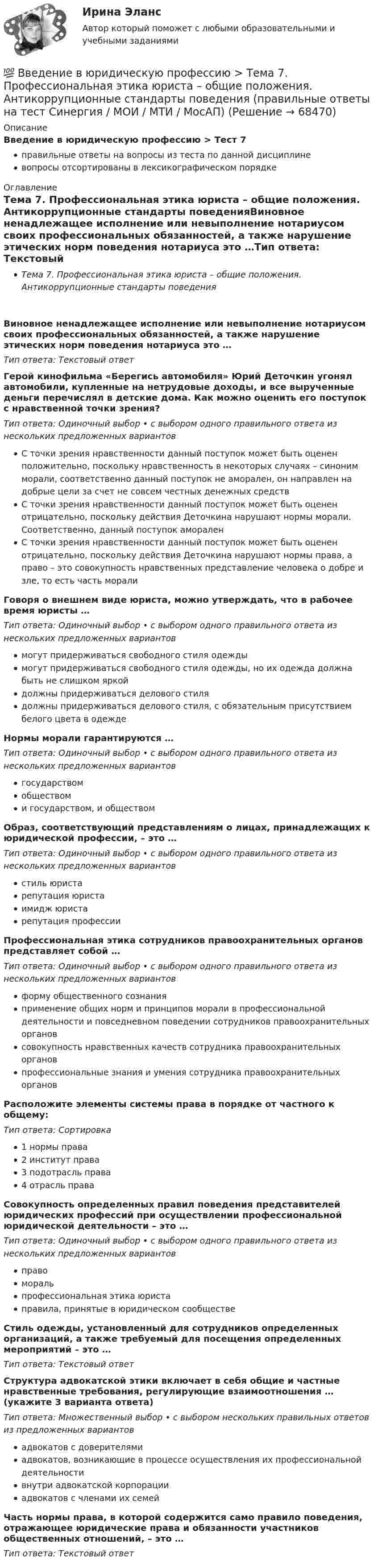     
            Описание
            Введение в юридическую профессию > Тест 7правильные ответы на вопросы из теста по данной дисциплиневопросы отсортированы в лексикографическом порядке 
            Оглавление
            Тема 7. Профессиональная этика юриста – общие положения. Антикоррупционные стандарты поведенияВиновное ненадлежащее исполнение или невыполнение нотариусом своих профессиональных обязанностей, а также нарушение этических норм поведения нотариуса  это …Тип ответа: Текcтовый ответ Герой кинофильма «Берегись автомобиля» Юрий Деточкин угонял автомобили, купленные на нетрудовые доходы, и все вырученные деньги перечислял в детские дома. Как можно оценить его поступок с нравственной точки зрения?Тип ответа: Одиночный выбор • с выбором одного правильного ответа из нескольких предложенных вариантовС точки зрения нравственности данный поступок может быть оценен положительно, поскольку нравственность в некоторых случаях – синоним морали, соответственно данный поступок не аморален, он направлен на добрые цели за счет не совсем честных денежных средствС точки зрения нравственности данный поступок может быть оценен отрицательно, поскольку действия Деточкина нарушают нормы морали. Соответственно, данный поступок амораленС точки зрения нравственности данный поступок может быть оценен отрицательно, поскольку действия Деточкина нарушают нормы права, а право – это совокупность нравственных представление человека о добре и зле, то есть часть моралиГоворя о внешнем виде юриста, можно утверждать, что в рабочее время юристы …Тип ответа: Одиночный выбор • с выбором одного правильного ответа из нескольких предложенных вариантовмогут придерживаться свободного стиля одеждымогут придерживаться свободного стиля одежды, но их одежда должна быть не слишком яркойдолжны придерживаться делового стилядолжны придерживаться делового стиля, с обязательным присутствием белого цвета в одеждеНормы морали гарантируются …Тип ответа: Одиночный выбор • с выбором одного правильного ответа из нескольких предложенных вариантовгосударствомобществоми государством, и обществомОбраз, соответствующий представлениям о лицах, принадлежащих к юридической профессии, – это …Тип ответа: Одиночный выбор • с выбором одного правильного ответа из нескольких предложенных вариантовстиль юристарепутация юристаимидж юристарепутация профессииПрофессиональная этика сотрудников правоохранительных органов представляет собой …Тип ответа: Одиночный выбор • с выбором одного правильного ответа из нескольких предложенных вариантовформу общественного сознанияприменение общих норм и принципов морали в профессиональной деятельности и повседневном поведении сотрудников правоохранительных органовсовокупность нравственных качеств сотрудника правоохранительных органовпрофессиональные знания и умения сотрудника правоохранительных органовРасположите элементы системы права в порядке от частного к общему:Тип ответа: Сортировка1 нормы права2 институт права3 подотрасль права4 отрасль праваСовокупность определенных правил поведения представителей юридических профессий при осуществлении профессиональной юридической деятельности – это …Тип ответа: Одиночный выбор • с выбором одного правильного ответа из нескольких предложенных вариантовправоморальпрофессиональная этика юристаправила, принятые в юридическом сообществеСтиль одежды, установленный для сотрудников определенных организаций, а также требуемый для посещения определенных мероприятий – это …Тип ответа: Текcтовый ответ Структура адвокатской этики включает в себя общие и частные нравственные требования, регулирующие взаимоотношения … (укажите 3 варианта ответа)Тип ответа: Множественный выбор • с выбором нескольких правильных ответов из предложенных вариантовадвокатов с доверителямиадвокатов, возникающие в процессе осуществления их профессиональной деятельностивнутри адвокатской корпорацииадвокатов с членами их семейЧасть нормы права, в которой содержится само правило поведения, отражающее юридические права и обязанности участников общественных отношений, – это …Тип ответа: Текcтовый ответ   
            
            
            💯 Введение в юридическую профессию >  Тема 6. Профессиональное сознание юриста и его деформация (правильные ответы на тест Синергия / МОИ / МТИ / МосАП)💯 Введение в юридическую профессию > Тема 7. Профессиональная этика юриста – общие положения. Антикоррупционные стандарты поведения (правильные ответы на тест Синергия / МОИ / МТИ / МосАП)💯 Введение в юридическую профессию > Тема 8. Профессиональная этика судьи (правильные ответы на тест Синергия / МОИ / МТИ / МосАП)💯 Введение в юридическую профессию > Тема 9. Профессиональная этика адвоката (правильные ответы на тест Синергия / МОИ / МТИ / МосАП)Введение в юридическую профессию, темы 1-5, итоговый тест, 99 вопросов (ответы на тест Синергия / МТИ / МОИ / МосАП)Введение в юридическую профессию, темы 6-11, итоговый, компетентностный тесты (ответы на тест Синергия / МТИ / МОИ / МосАП, 132 вопроса)💯 Введение в юридическую профессию [темы 6-11] > Итоговый тест (правильные ответы на тест Синергия / МОИ / МТИ / МосАП)Введение в юридическую профессию Синергия МТИ МосАП Ответы на тест для самопроверки 4 (Тема 4. Сферы профессиональной юридической деятельности и основные виды юридической профессии)Введение в юридическую профессию Синергия МТИ МосАП Ответы на тест для самопроверки 5 (Тема 5. Поиск правовой информации)Введение в юридическую профессию Синергия МТИ МосАП Ответы на тесты для самопроверки 1-5 и итоговый тест (Более 300 вопросов) 1 семестрВведение в юридическую профессию СИНЕРГИЯ ОТВЕТЫ 2022Введение в юридическую профессию. Синергия. Ответы на КОМПЕТЕНТНОСТНЫЙ ТЕСТ (1 семестр)Введение в юридическую профессию. Синергия. Ответы на КОМПЕТЕНТНОСТНЫЙ ТЕСТ (2 семестр)💯 Введение в юридическую профессию > Тема 10. Профессиональная этика нотариуса (правильные ответы на тест Синергия / МОИ / МТИ / МосАП)