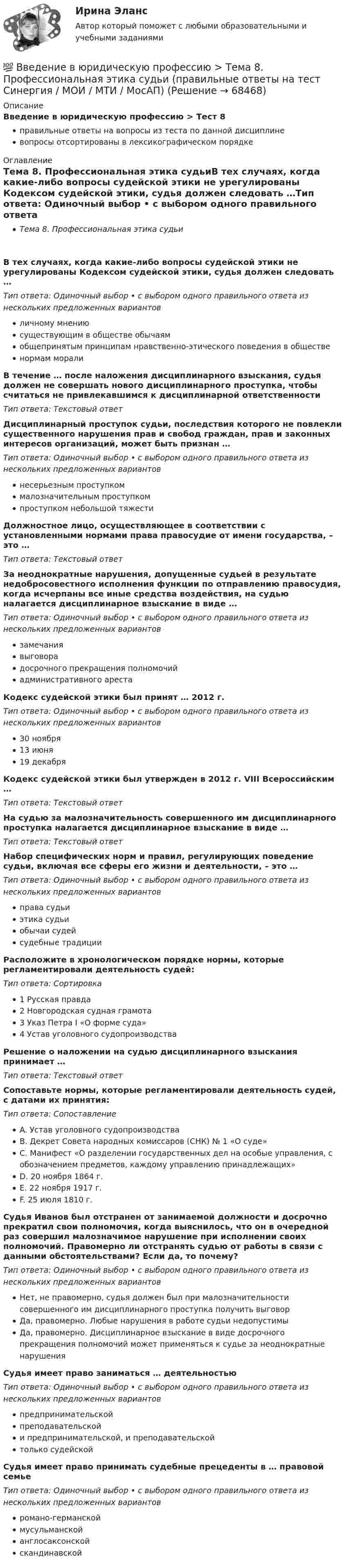      
            Описание
            Введение в юридическую профессию > Тест 8правильные ответы на вопросы из теста по данной дисциплиневопросы отсортированы в лексикографическом порядке 
            Оглавление
            Тема 8. Профессиональная этика судьиВ тех случаях, когда какие-либо вопросы судейской этики не урегулированы Кодексом судейской этики, судья должен следовать …Тип ответа: Одиночный выбор • с выбором одного правильного ответа из нескольких предложенных вариантовличному мнениюсуществующим в обществе обычаямобщепринятым принципам нравственно-этического поведения в общественормам моралиВ течение … после наложения дисциплинарного взыскания, судья должен не совершать нового дисциплинарного проступка, чтобы считаться не привлекавшимся к дисциплинарной ответственностиТип ответа: Текcтовый ответ Дисциплинарный проступок судьи, последствия которого не повлекли существенного нарушения прав и свобод граждан, прав и законных интересов организаций, может быть признан …Тип ответа: Одиночный выбор • с выбором одного правильного ответа из нескольких предложенных вариантовнесерьезным проступкоммалозначительным проступкомпроступком небольшой тяжестиДолжностное лицо, осуществляющее в соответствии с установленными нормами права правосудие от имени государства, – это …Тип ответа: Текcтовый ответ За неоднократные нарушения, допущенные судьей в результате недобросовестного исполнения функции по отправлению правосудия, когда исчерпаны все иные средства воздействия, на судью налагается дисциплинарное взыскание в виде …Тип ответа: Одиночный выбор • с выбором одного правильного ответа из нескольких предложенных вариантовзамечаниявыговорадосрочного прекращения полномочийадминистративного арестаКодекс судейской этики был принят … 2012 г.Тип ответа: Одиночный выбор • с выбором одного правильного ответа из нескольких предложенных вариантов30 ноября13 июня19 декабряКодекс судейской этики был утвержден в 2012 г. VIII Всероссийским …Тип ответа: Текcтовый ответ На судью за малозначительность совершенного им дисциплинарного проступка налагается дисциплинарное взыскание в виде …Тип ответа: Текcтовый ответ Набор специфических норм и правил, регулирующих поведение судьи, включая все сферы его жизни и деятельности, – это …Тип ответа: Одиночный выбор • с выбором одного правильного ответа из нескольких предложенных вариантовправа судьиэтика судьиобычаи судейсудебные традицииРасположите в хронологическом порядке нормы, которые регламентировали деятельность судей:Тип ответа: Сортировка1 Русская правда2 Новгородская судная грамота3 Указ Петра I «О форме суда»4 Устав уголовного судопроизводстваРешение о наложении на судью дисциплинарного взыскания принимает …Тип ответа: Текcтовый ответ Сопоставьте нормы, которые регламентировали деятельность судей, с датами их принятия:Тип ответа: СопоставлениеA. Устав уголовного судопроизводстваB. Декрет Совета народных комиссаров (СНК) № 1 «О суде»C. Манифест «О разделении государственных дел на особые управления, с обозначением предметов, каждому управлению принадлежащих»D. 20 ноября 1864 г.E. 22 ноября 1917 г.F. 25 июля 1810 г.Судья Иванов был отстранен от занимаемой должности и досрочно прекратил свои полномочия, когда выяснилось, что он в очередной раз совершил малозначимое нарушение при исполнении своих полномочий. Правомерно ли отстранять судью от работы в связи с данными обстоятельствами? Если да, то почему?Тип ответа: Одиночный выбор • с выбором одного правильного ответа из нескольких предложенных вариантовНет, не правомерно, судья должен был при малозначительности совершенного им дисциплинарного проступка получить выговорДа, правомерно. Любые нарушения в работе судьи недопустимыДа, правомерно. Дисциплинарное взыскание в виде досрочного прекращения полномочий может применяться к судье за неоднократные нарушенияСудья имеет право заниматься … деятельностьюТип ответа: Одиночный выбор • с выбором одного правильного ответа из нескольких предложенных вариантовпредпринимательскойпреподавательскойи предпринимательской, и преподавательскойтолько судейскойСудья имеет право принимать судебные прецеденты в … правовой семьеТип ответа: Одиночный выбор • с выбором одного правильного ответа из нескольких предложенных вариантовромано-германскоймусульманскойанглосаксонскойскандинавской  
            
            
            💯 Введение в юридическую профессию > Тема 7. Профессиональная этика юриста – общие положения. Антикоррупционные стандарты поведения (правильные ответы на тест Синергия / МОИ / МТИ / МосАП)💯 Введение в юридическую профессию > Тема 8. Профессиональная этика судьи (правильные ответы на тест Синергия / МОИ / МТИ / МосАП)💯 Введение в юридическую профессию > Тема 9. Профессиональная этика адвоката (правильные ответы на тест Синергия / МОИ / МТИ / МосАП)Введение в юридическую профессию, темы 1-5, итоговый тест, 99 вопросов (ответы на тест Синергия / МТИ / МОИ / МосАП)Введение в юридическую профессию, темы 6-11, итоговый, компетентностный тесты (ответы на тест Синергия / МТИ / МОИ / МосАП, 132 вопроса)💯 Введение в юридическую профессию [темы 6-11] > Итоговый тест (правильные ответы на тест Синергия / МОИ / МТИ / МосАП)💯 Введение в юридическую профессию [темы 6-11] > Компетентностный тест (правильные ответы на тест Синергия / МОИ / МТИ / МосАП)Введение в юридическую профессию Синергия МТИ МосАП Ответы на тест для самопроверки 5 (Тема 5. Поиск правовой информации)Введение в юридическую профессию Синергия МТИ МосАП Ответы на тесты для самопроверки 1-5 и итоговый тест (Более 300 вопросов) 1 семестрВведение в юридическую профессию СИНЕРГИЯ ОТВЕТЫ 2022Введение в юридическую профессию. Синергия. Ответы на КОМПЕТЕНТНОСТНЫЙ ТЕСТ (1 семестр)Введение в юридическую профессию. Синергия. Ответы на КОМПЕТЕНТНОСТНЫЙ ТЕСТ (2 семестр)💯 Введение в юридическую профессию > Тема 10. Профессиональная этика нотариуса (правильные ответы на тест Синергия / МОИ / МТИ / МосАП)💯 Введение в юридическую профессию > Тема 11. Профессиональная этика прокурора и следователя (правильные ответы на тест Синергия / МОИ / МТИ / МосАП)