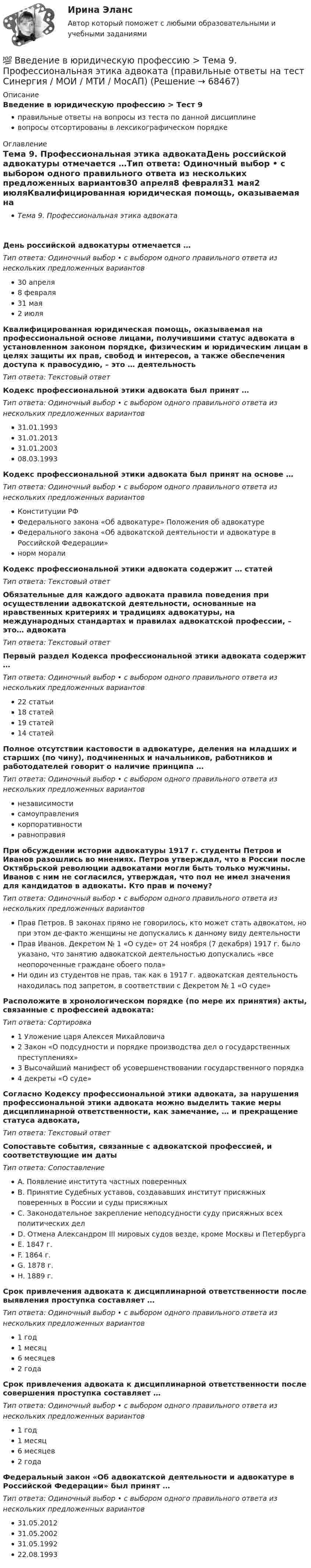      
            Описание
            Введение в юридическую профессию > Тест 9правильные ответы на вопросы из теста по данной дисциплиневопросы отсортированы в лексикографическом порядке 
            Оглавление
            Тема 9. Профессиональная этика адвокатаДень российской адвокатуры отмечается …Тип ответа: Одиночный выбор • с выбором одного правильного ответа из нескольких предложенных вариантов30 апреля8 февраля31 мая2 июляКвалифицированная юридическая помощь, оказываемая на профессиональной основе лицами, получившими статус адвоката в установленном законом порядке, физическим и юридическим лицам в целях защиты их прав, свобод и интересов, а также обеспечения доступа к правосудию, – это … деятельностьТип ответа: Текcтовый ответ Кодекс профессиональной этики адвоката был принят …Тип ответа: Одиночный выбор • с выбором одного правильного ответа из нескольких предложенных вариантов31.01.199331.01.201331.01.200308.03.1993Кодекс профессиональной̆ этики адвоката был принят на основе …Тип ответа: Одиночный выбор • с выбором одного правильного ответа из нескольких предложенных вариантовКонституции РФФедерального закона «Об адвокатуре» Положения об адвокатуреФедерального закона «Об адвокатской деятельности и адвокатуре в Российской Федерации»норм моралиКодекс профессиональной̆ этики адвоката содержит … статейТип ответа: Текcтовый ответ Обязательные для каждого адвоката правила поведения при осуществлении адвокатской деятельности, основанные на нравственных критериях и традициях адвокатуры, на международных стандартах и правилах адвокатской профессии, – это… адвокатаТип ответа: Текcтовый ответ Первый раздел Кодекса профессиональной этики адвоката содержит …Тип ответа: Одиночный выбор • с выбором одного правильного ответа из нескольких предложенных вариантов22 статьи18 статей19 статей14 статейПолное отсутствии кастовости в адвокатуре, деления на младших и старших (по чину), подчиненных и начальников, работников и работодателей говорит о наличие принципа …Тип ответа: Одиночный выбор • с выбором одного правильного ответа из нескольких предложенных вариантовнезависимостисамоуправлениякорпоративностиравноправияПри обсуждении истории адвокатуры 1917 г. студенты Петров и Иванов разошлись во мнениях. Петров утверждал, что в России после Октябрьской революции адвокатами могли быть только мужчины. Иванов с ним не согласился, утверждая, что пол не имел значения для кандидатов в адвокаты. Кто прав и почему?Тип ответа: Одиночный выбор • с выбором одного правильного ответа из нескольких предложенных вариантовПрав Петров. В законах прямо не говорилось, кто может стать адвокатом, но при этом де-факто женщины не допускались к данному виду деятельностиПрав Иванов. Декретом № 1 «О суде» от 24 ноября (7 декабря) 1917 г. было указано, что занятию адвокатской деятельностью допускались «все неопороченные граждане обоего пола»Ни один из студентов не прав, так как в 1917 г. адвокатская деятельность находилась под запретом, в соответствии с Декретом № 1 «О суде»Расположите в хронологическом порядке (по мере их принятия) акты, связанные с профессией адвоката:Тип ответа: Сортировка1 Уложение царя Алексея Михайловича2 Закон «О подсудности и порядке производства дел о государственных преступлениях»3 Высочайший манифест об усовершенствовании государственного порядка4 декреты «О суде»Согласно Кодексу профессиональной этики адвоката, за нарушения профессиональной этики адвоката можно выделить такие меры дисциплинарной ответственности, как замечание, … и прекращение статуса адвоката,Тип ответа: Текcтовый ответ Сопоставьте события, связанные с адвокатской профессией, и соответствующие им датыТип ответа: СопоставлениеA. Появление института частных поверенныхB. Принятие Судебных уставов, создававших институт присяжных поверенных в России и суды присяжныхC. Законодательное закрепление неподсудности суду присяжных всех политических делD. Отмена Александром III мировых судов везде, кроме Москвы и ПетербургаE. 1847 г.F. 1864 г.G. 1878 г.H. 1889 г.Срок привлечения адвоката к дисциплинарной ответственности после выявления проступка составляет …Тип ответа: Одиночный выбор • с выбором одного правильного ответа из нескольких предложенных вариантов1 год1 месяц6 месяцев2 годаСрок привлечения адвоката к дисциплинарной ответственности после совершения проступка составляет …Тип ответа: Одиночный выбор • с выбором одного правильного ответа из нескольких предложенных вариантов1 год1 месяц6 месяцев2 годаФедеральный закон «Об адвокатской деятельности и адвокатуре в Российской Федерации» был принят …Тип ответа: Одиночный выбор • с выбором одного правильного ответа из нескольких предложенных вариантов31.05.201231.05.200231.05.199222.08.1993  
            
            
            💯 Введение в юридическую профессию > Тема 8. Профессиональная этика судьи (правильные ответы на тест Синергия / МОИ / МТИ / МосАП)💯 Введение в юридическую профессию > Тема 9. Профессиональная этика адвоката (правильные ответы на тест Синергия / МОИ / МТИ / МосАП)Введение в юридическую профессию, темы 1-5, итоговый тест, 99 вопросов (ответы на тест Синергия / МТИ / МОИ / МосАП)Введение в юридическую профессию, темы 6-11, итоговый, компетентностный тесты (ответы на тест Синергия / МТИ / МОИ / МосАП, 132 вопроса)💯 Введение в юридическую профессию [темы 6-11] > Итоговый тест (правильные ответы на тест Синергия / МОИ / МТИ / МосАП)💯 Введение в юридическую профессию [темы 6-11] > Компетентностный тест (правильные ответы на тест Синергия / МОИ / МТИ / МосАП)💯 Введение в юридическую профессию [темы 6-11] (ответы на тесты Синергия / МТИ / МосАП, январь 2023)Введение в юридическую профессию Синергия МТИ МосАП Ответы на тесты для самопроверки 1-5 и итоговый тест (Более 300 вопросов) 1 семестрВведение в юридическую профессию СИНЕРГИЯ ОТВЕТЫ 2022Введение в юридическую профессию. Синергия. Ответы на КОМПЕТЕНТНОСТНЫЙ ТЕСТ (1 семестр)Введение в юридическую профессию. Синергия. Ответы на КОМПЕТЕНТНОСТНЫЙ ТЕСТ (2 семестр)💯 Введение в юридическую профессию > Тема 10. Профессиональная этика нотариуса (правильные ответы на тест Синергия / МОИ / МТИ / МосАП)💯 Введение в юридическую профессию > Тема 11. Профессиональная этика прокурора и следователя (правильные ответы на тест Синергия / МОИ / МТИ / МосАП)💯 Введение в юридическую профессию >  Тема 6. Профессиональное сознание юриста и его деформация (правильные ответы на тест Синергия / МОИ / МТИ / МосАП)