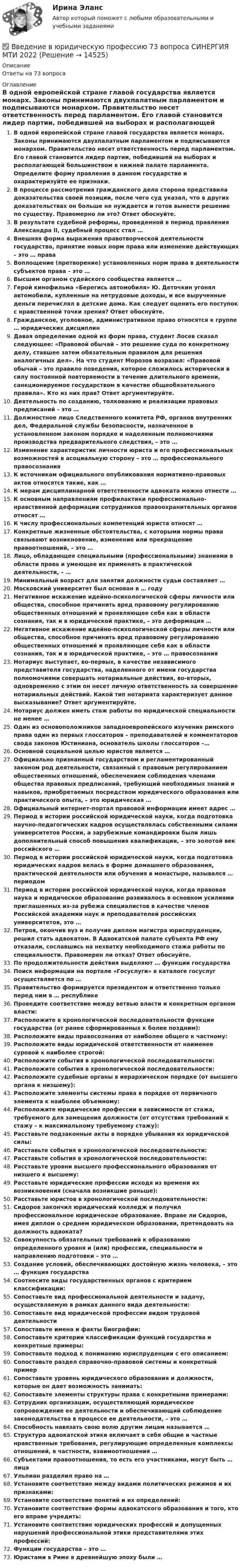      
          Описание
          Ответы на 73 вопроса 
          Оглавление
          В одной европейской стране главой государства является монарх. Законы принимаются двухпалатным парламентом и подписываются монархом. Правительство несет ответственность перед парламентом. Его главой становится лидер партии, победившей на выборах и располагающей большинством в нижней палате парламента. Определите форму правления в данном государстве и охарактеризуйте ее признаки.В процессе рассмотрения гражданского дела сторона представила доказательства своей позиции, после чего суд указал, что в других доказательствах он больше не нуждается и готов вынести решение по существу. Правомерно ли это? Ответ обоснуйте.В результате судебной реформы, проведенной в период правления Александра II, судебный процесс стал …Внешняя форма выражения правотворческой деятельности государства, принятие новых норм права или изменение действующих – это … праваВоплощение (претворение) установленных норм права в деятельности субъектов права – это …Высшим органом судейского сообщества является …Герой кинофильма «Берегись автомобиля» Ю. Деточкин угонял автомобили, купленные на нетрудовые доходы, и все вырученные деньги перечислял в детские дома. Как следует оценить его поступок с нравственной точки зрения? Ответ обоснуйте.Гражданское, уголовное, административное право относятся к группе … юридических дисциплинДавая определение одной из форм права, студент Лосев сказал следующее: «Правовой обычай – это решение суда по конкретному делу, ставшее затем обязательным правилом для решения аналогичных дел». На что студент Морозов возразил: «Правовой обычай – это правило поведения, которое сложилось исторически в силу постоянной повторяемости в течение длительного времени, санкционируемое государством в качестве общеобязательного правила». Кто из них прав? Ответ аргументируйте.Деятельность по созданию, толкованию и реализации правовых предписаний – это …Должностное лицо Следственного комитета РФ, органов внутренних дел, Федеральной службы безопасности, назначенное в установленном законом порядке и наделенным полномочиями производства предварительного следствия, – это …Изменение характеристик личности юриста и его профессиональных возможностей в асоциальную сторону – это … профессионального правосознанияК источникам официального опубликования нормативно-правовых актов относятся такие, как …К мерам дисциплинарной ответственности адвоката можно отнести …К основным направлениям профилактики профессионально-нравственной деформации сотрудников правоохранительных органов относят …К числу профессиональных компетенций юриста относят …Конкретные жизненные обстоятельства, с которыми нормы права связывают возникновение, изменение или прекращение правоотношений, – это …Лицо, обладающее специальными (профессиональными) знаниями в области права и умеющее их применять в практической деятельности, – …Минимальный возраст для занятия должности судьи составляет …Московский университет был основан в … годуНегативное искажение идейно-психологической сферы личности или общества, способное причинить вред правовому регулированию общественных отношений и проявляющее себя как в области сознания, так и в юридической практике, – это деформация …Негативное искажение идейно-психологической сферы личности или общества, способное причинить вред правовому регулированию общественных отношений и проявляющее себя как в области сознания, так и в юридической практике, – это … правосознанияНотариус выступает, во-первых, в качестве независимого представителя государства, наделенного от имени государства полномочиями совершать нотариальные действия, во-вторых, одновременно с этим он несет личную ответственность за совершение нотариальных действий. Какой тип нотариата характеризует данное высказывание? Ответ аргументируйте.Нотариус должен иметь стаж работы по юридической специальности не менее …Один из основоположников западноевропейского изучения римского права один из первых глоссаторов – преподавателей и комментаторов свода законов Юстиниана, основатель школы глоссаторов –…Основной социальной целью юристов является …Официально признанный государством и регламентированный законом род деятельности, связанный с правовым регулированием общественных отношений, обеспечением соблюдения членами общества правовых предписаний, требующий необходимых знаний и навыков, приобретаемых посредством юридического образования или практического опыта, – это юридическая …Официальный интернет-портал правовой информации имеет адрес …Период в истории российской юридической науки, когда подготовка научно-педагогических кадров осуществлялась собственными силами университетов России, а зарубежные командировки были лишь дополнительный способ повышения квалификации, – это золотой век российского …Период в истории российской юридической науки, когда подготовка юридических кадров велась в форме домашнего образования, практической деятельности или обучения в монастыре, назывался … периодомПериод в истории российской юридической науки, когда правовая наука и юридическое образование развивалось в основном усилиями приглашенных из-за рубежа специалистов в качестве членов Российской академии наук и преподавателей российских университетов, это …Петров, окончив вуз и получив диплом магистра юриспруденции, решил стать адвокатом. В Адвокатской палате субъекта РФ ему отказали, сославшись на нехватку необходимого стажа работы по специальности. Правомерен ли отказ? Ответ обоснуйте.По продолжительности действия выделяют … функции государстваПоиск информации на портале «Госуслуги» в каталоге госуслуг осуществляется по …Правительство формируется президентом и ответственно только перед ним в … республикеПроведите соответствие между ветвью власти и конкретным органом власти:Расположите в хронологической последовательности функции государства (от ранее сформированных к более поздним):Расположите виды правосознания от наиболее общего к частному:Расположите виды юридической ответственности от наименее суровой к наиболее строгой:Расположите события в хронологической последовательности:Расположите события в хронологической последовательности:Расположите судебные органы в иерархическом порядке (от высшего органа к низшему):Расположите элементы системы права в порядке от первичного элемента к наиболее объемному:Расположите юридические профессии в зависимости от стажа, требуемого для замещения должности (от отсутствия требований к стажу – к максимальному требуемому стажу):Расставьте подзаконные акты в порядке убывания их юридической силы:Расставьте события в хронологической последовательности:Расставьте события в хронологической последовательности:Расставьте уровни высшего профессионального образования от низшего к высшему:Расставьте юридические профессии исходя из времени их возникновения (сначала возникшие раньше):Расставьте юристов в хронологической последовательности:Сидоров закончил юридический колледж и получил профессиональное юридическое образование. Вправе ли Сидоров, имея диплом о среднем юридическом образовании, претендовать на должность адвоката?Совокупность обязательных требований к образованию определенного уровня и (или) профессии, специальности и направлению подготовки – это …Создание условий, обеспечивающих достойную жизнь человека, – это … функция государстваСоотнесите виды государственных органов с критерием классификации:Сопоставьте вид профессиональной деятельности и задачу, осуществляемую в рамках данного вида деятельности:Сопоставьте вид юридической профессии видом трудовой деятельностиСопоставьте имена и факты биографии:Сопоставьте критерии классификации функций государства и конкретные примеры:Сопоставьте подход к пониманию юриспруденции с его описанием:Сопоставьте раздел справочно-правовой системы и конкретный примерСопоставьте уровень юридического образования и должности, которые он дает возможность занимать:Сопоставьте элементы структуры права с конкретными примерами:Сотрудник организации, осуществляющий юридическое сопровождение ее деятельности и обеспечивающий соблюдение законодательства в процессе ее деятельности, – это …Способность навязать свою волю другим лицам называется …Структура адвокатской этики включает в себя общие и частные нравственные требования, регулирующие определенные комплексы отношений, в частности, взаимоотношения …Субъектами правоотношения, то есть его участниками, могут быть … лицаУльпиан разделил право на …Установите соответствие между видами политических режимов и их признаками:Установите соответствие понятий и их определений:Установите соответствие формы адвокатского образования и того, кто его вправе учредить:Установите соответствие юридических профессий и допущенных нарушений профессиональной этики представителями этих профессий:Функции государства – это …Юристами в Риме в древнейшую эпоху были … 
            
            
            Введение в юридическую профессию (5 тем) Синергия МТИ МосАП Ответы на итоговый тест (Более 200 вопросов)✅ Введение в юридическую профессию 73 вопроса СИНЕРГИЯ МТИ 2022💯 Введение в юридическую профессию [блок 1, 2] (все ответы на тесты Синергия / МТИ / МосАП, апрель 2023)💯 Введение в юридическую профессию [блок 1, 2] (все ответы на тесты Синергия / МТИ / МосАП, май 2023)💯 Введение в юридическую профессию [блок 1, 2] (все ответы на тесты Синергия / МТИ / МосАП, март 2023)💯 Введение в юридическую профессию [блок 1, 2] (ответы на тесты Синергия / МТИ / МосАП, февраль 2023)💯 Введение в юридическую профессию [блок 1, 2] (ответы на тесты Синергия / МТИ / МосАП, январь 2023)✅ Введение в юридическую деятельность 44 вопроса СИНЕРГИЯ МТИ 2022Введение в юридическую профессиюВведение в юридическую профессиюВведение в юридическую профессию 1✅ Введение в юридическую профессию 112 вопросов СИНЕРГИЯ МТИ 2022Введение в юридическую профессию 1 семестр (тест с ответами Синергия/МОИ/МТИ/МосАП)Введение в юридическую профессию 1 семестр (тест с ответами Синергия/МОИ/ МТИ /МОСАП)