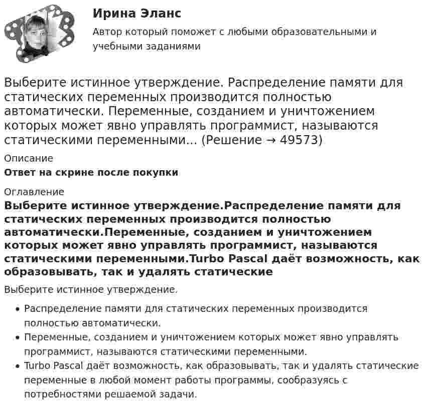      
            Описание
            Ответ на скрине после покупки 
            Оглавление
            Выберите истинное утверждение.Распределение памяти для статических переменных производится полностью автоматически.Переменные, созданием и уничтожением которых может явно управлять программист, называются статическими переменными.Turbo Pascal даёт возможность, как образовывать, так и удалять статические переменные в любой момент работы программы, сообразуясь с потребностями решаемой задачи. 
            
            
            Выберите из указанных параметров те, которые являются исходными данными для проектирования кулачкового механизма с прямолинейно движущимся роликовым толкателем. Выберите истинное утверждение.  	Распределение памяти для статических переменных производится полностью автоматически.	 	Переменные, созданием и уничтожением которых может явно управлять программист, называются статическими переменными...Выберите категорию электропримника по надежности электроснабжения: Выберите один ответ: a.срок службы b.бесперебойность c.ремонтопригодность d.безотказность e.долговечностьВыберите крупный банк, найдите его финансовую отчётность за последний год (сайт Банка России содержит подробную финансовую отчётность всех российских банков, в открытом доступе)Выберите модальный глагол, соответствующий данному предложению.  I can't find ту book. I... have lost it somewhere.Выберите модальный глагол, соответствующий данному предложению.  She... angry when she heard the newsВыберите модальный глагол, соответствующий данному предложению.  Sometimes customs clearance ...be difficult to obtain.Выберите верный фразовый глагол в предложении ниже. Who is going to ... your  correspondence while you are away?Выберите верный фразовый глагол в предложении ниже.You must ... your German if you are going to work in Germany.Выберите грамматическую конструкцию, соответствующую каждому предложению.   ﻿Nobody can deny the importance... foreign languages.Выберите грамматическую конструкцию, соответствующую каждому предложению.   The book made mе... sleepy.Выберите грамматическую конструкцию, соответствующую каждому предложению.   The news .. .yesterday impressed me greatlyВыберите грамматическую конструкцию, соответствующую каждому предложению.  We managed... home in two hoursВыберите из перечисленных ниже пружинную сталь Выберите один ответ: a. 12ХНМ b. 65Г c. сталь 30 d. 30Х