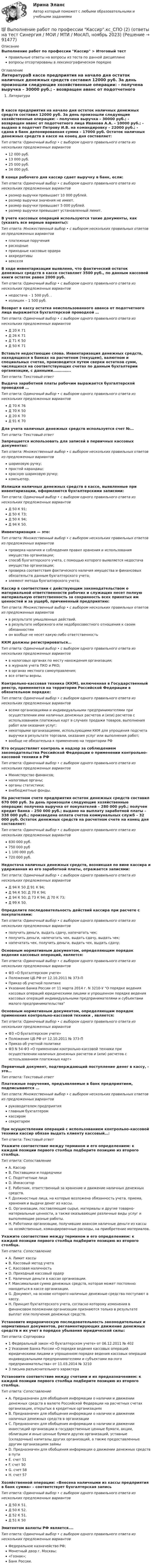      
            Описание
            Выполнение работ по профессии Кассир > Итоговый тестправильные ответы на вопросы из теста по данной дисциплиневопросы отсортированы в лексикографическом порядке 
            Оглавление
            ЛитератураВ кассе предприятия на начало дня остаток наличных денежных средств составил 12000 руб. За день произошли следующие хозяйственные операции: - получена выручка – 30000 руб.; - возвращен аванс от подотчетного лица Иванова А.А. – 10000 руб.; - выдано в подотчет Петрову И.В. на командировку – 22000 руб.; - сдана в банк депонированная сумма – 17000 руб. Остаток наличных денежных средств в кассе на конец дня составляет:Тип ответа: Одиночный выбор • с выбором одного правильного ответа из нескольких предложенных вариантов12 000 руб.13 000 руб.25 000 руб.34 000 руб.В конце рабочего дня кассир сдает выручку в банк, если:Тип ответа: Одиночный выбор • с выбором одного правильного ответа из нескольких предложенных вариантовразмер выручки превышает 10 000 рублей.размер выручки значения не имеет.размер выручки превышает 5 000 рублей.размер выручки превышает установленный лимит.В учете кассовых операций используются такие документы, как (указать все верные варианты):Тип ответа: Множественный выбор • с выбором нескольких правильных ответов из предложенных вариантовплатежные поручениярасходныеприходные кассовые ордерааккредитивывекселяВ ходе инвентаризации выявлено, что фактический остаток денежных средств в кассе составляет 3500 руб., по данным кассовой книги остаток равен 2000 руб.Тип ответа: Одиночный выбор • с выбором одного правильного ответа из нескольких предложенных вариантовнедостача – 1 500 руб. .излишек – 1 500 руб.Возврат в кассу остатка неиспользованного аванса от подотчетного лица выражается бухгалтерской проводкой …Тип ответа: Одиночный выбор • с выбором одного правильного ответа из нескольких предложенных вариантовД 20 К 71Д 26 К 71Д 71 К 50Д 50 К 71Вставьте недостающие слова. Инвентаризация денежных средств, находящихся в банках на расчетном (текущем), валютном и специальных счетах, производится путем сверки остатков сумм, числящихся на соответствующих счетах по данным бухгалтерии организации, с данными……………Тип ответа: Текcтовый ответ Выдача заработной платы рабочим выражается бухгалтерской проводкой …Тип ответа: Одиночный выбор • с выбором одного правильного ответа из нескольких предложенных вариантовД 70 К 76Д 70 К 50Д 20 К 70Д 91 К 70Для учета наличных денежных средств используется счет №…Тип ответа: Текcтовый ответ Запрещается использовать для записей в первичных кассовых документах:Тип ответа: Множественный выбор • с выбором нескольких правильных ответов из предложенных вариантовшариковую ручку;простой карандаш;красную шариковую ручку;компьютер.Излишки наличных денежных средств в кассе, выявленные при инвентаризации, оформляются бухгалтерскими записями:Тип ответа: Одиночный выбор • с выбором одного правильного ответа из нескольких предложенных вариантовД 50 К 91;Д 50 К 73;Д 50 К 94;Д 94 К 50.Инвентаризация — это:Тип ответа: Множественный выбор • с выбором нескольких правильных ответов из предложенных вариантовпроверка наличия и соблюдения правил хранения и использования имущества организации;способ бухгалтерского учета, с помощью которого выявляется недостача имущества организации;проверка соответствия фактического наличия имущества и финансовых обязательств данным бухгалтерского учета;элемент метода бухгалтерского учета;Кассир в соответствии с действующим законодательством о материальной ответственности рабочих и служащих несет полную материальную ответственность за сохранность всех принятых им ценностей и за ущерб, причиненный предприятию:Тип ответа: Множественный выбор • с выбором нескольких правильных ответов из предложенных вариантовв результате умышленных действий.в результате небрежного или недобросовестного отношения к своим обязанностямон вообще не несет какую-либо ответственностьККМ должны регистрироваться…Тип ответа: Одиночный выбор • с выбором одного правильного ответа из нескольких предложенных вариантовв налоговых органах по месту нахождения организации;в журнале учета ПКО и РКО;в органах местного самоуправления;все ответы верны.Контрольно-кассовая техника (ККМ), включенная в Государственный реестр, применяется на территории Российской Федерации в обязательном порядке:Тип ответа: Одиночный выбор • с выбором одного правильного ответа из нескольких предложенных вариантоввсеми организациями и индивидуальными предпринимателями при осуществлении ими наличных денежных расчетов и (или) расчетов с использованием платежных карт в случаях продажи товаров, выполнения работ или оказания услуг;некоторыми организациями, использующими ККМ для упрощения подсчета выручки в результате торговли, оказания услуг или выполнения работ;вообще не обязательна к применению на территории РФКто осуществляет контроль и надзор за соблюдением законодательства Российской Федерации о применении контрольно-кассовой техники в РФТип ответа: Одиночный выбор • с выбором одного правильного ответа из нескольких предложенных вариантовМинистерство финансов;налоговые органы;органы статистики;внебюджетные фонды.На расчетном счете предприятия остаток денежных средств составил 670 000 руб. За день произошли следующие хозяйственные операции: получена выручка от покупателей – 280 000 руб.; получен кредит банка – 250 000 руб.; выдано на выплату заработной платы – 338 000 руб.; произведена оплата счетов коммунальных служб – 32 000 руб. Остаток денежных средств на расчетном счете на конец дня составляет:Тип ответа: Одиночный выбор • с выбором одного правильного ответа из нескольких предложенных вариантов830 000 руб.750 000 руб1 100 000 руб.720 000 руб.Недостача наличных денежных средств, возникшая по вине кассира и удержанная из его заработной платы, отражается записями:Тип ответа: Одиночный выбор • с выбором одного правильного ответа из нескольких предложенных вариантовД 94 К 50 Д 91 К 94;Д 94 К 50; Д 70 К 94;Д 94 К 50; Д 73 К 94; Д 70 К 73;Д 99 К 50.Определите последовательность действий кассира при расчете с покупателями:Тип ответа: Одиночный выбор • с выбором одного правильного ответа из нескольких предложенных вариантовполучить деньги, выдать сдачу, напечатать чек;получить деньги, напечатать чек, выдать сдачу, выдать чек;напечатать чек, получить деньги, выдать чек, выдать сдачу;Основным нормативным документом, определяющим порядок ведения кассовых операций, является:Тип ответа: Одиночный выбор • с выбором одного правильного ответа из нескольких предложенных вариантовФЗ «О бухгалтерском учете»Положение ЦБ РФ от 12.10.2011 № 373-ППриказ об учетной политикеУказание Банка России от 11 марта 2014 г. N 3210-У О порядке ведения кассовых операций юридическими лицами и упрощенном порядке ведения кассовых операций индивидуальными предпринимателями и субъектами малого предпринимательстваОсновным нормативным документом, определяющим порядок применения контрольно-кассовой техники , является:Тип ответа: Одиночный выбор • с выбором одного правильного ответа из нескольких предложенных вариантовФЗ «О бухгалтерском учете»Положение ЦБ РФ от 12.10.2011 № 373-ППриказ об учетной политикеФЗ N 54-ФЗ «О применении контрольно-кассовой техники при осуществлении наличных денежных расчетов и (или) расчетов с использованием платежных карт»Первичный документ, подтверждающий поступление денег в кассу, - это…Тип ответа: Текcтовый ответ Платежные поручения, предъявляемые в банк предприятием, подписываются …Тип ответа: Множественный выбор • с выбором нескольких правильных ответов из предложенных вариантовруководителем предприятияглавным бухгалтеромкассиромсекретаремПри осуществлении операций с использованием контрольно-кассовой техники кассир обязан выдать клиенту кассовый…:Тип ответа: Текcтовый ответ Укажите соответствие между термином и его определением: к каждой позиции первого столбца подберите позицию из второго столбца.Тип ответа: СопоставлениеA. КассирB. Поставщики и подрядчикиC. Подотчетные лицаD. ИнкассаторE. Работник, ответственный за хранение и движение наличных денежных средств.F. Должностные лица, на которые возложена обязанность учета, приема, хранения и выдачи денег из кассы.G. Организации, поставляющие сырье, материалы и другие товарно-материальные ценности, а также оказывающие различные виды услуг и выполняющие разные работы.H. Работники организации, получившие авансом наличные деньги из кассы на хозяйственные, командировочные расходы, на приобретение материалов.Укажите соответствие между термином и его определением: к каждой позиции первого столбца подберите позицию из второго столбца.Тип ответа: СопоставлениеA. Лимит кассыB. Кассовый метод учетаC. Кассовая наличностьD. Приходный кассовый ордерE. Наличные деньги в кассах организации.F. Максимальная сумма денежных средств, которая может постоянно находиться в кассе организации.G. Документ, на основе которого наличные денежные средства поступают в кассу.H. Принцип бухгалтерского учета, согласно которому изменения в финансовом положении организации признаются только в результате выплат или получения денежных средств.Установите иерархическую последовательность законодательных и нормативных документов, регламентирующих движение денежных средств и их учет в порядке убывания юридической силы:Тип ответа: Сортировка1 Федеральный закон «О бухгалтерском учете» от 06.12.2011 № 4022 Указание Банка России «О порядке ведения кассовых операций юридическими лицами и упрощенном порядке ведения кассовых операций индивидуальными предпринимателями и субъектами ма-лого предпринимательства» от 11.03.2014 № 32103 письма разъяснительного характераУстановите соответствие между счетами и их предназначением: к каждой позиции первого столбца подберите позицию из второго столбца.Тип ответа: СопоставлениеA. Предназначен для обобщения информации о наличии и движении денежных средств в валюте Российской Федерации на расчетных счетах организации, открытых в кредитных организацияхB. Предназначен для обобщения информации о наличии и движении наличных денежных средств в организацииC. Предназначен для обобщения информации о наличии и движении инвестиций организации в государственные ценные бумаги, акции, облигации и иные ценные бумаги других организаций, уставные (складочные) капиталы других организаций, а также предоставленные другим организациям займыD. Предназначен для обобщения информации о движении денежных средств в путиE. счет 51F. счет 50G. счет 58H. счет 57Хозяйственной операции: «Внесена наличными из кассы предприятия в банк сумма» – соответствует бухгалтерская записьТип ответа: Одиночный выбор • с выбором одного правильного ответа из нескольких предложенных вариантовД 50 К 51.Д 50 К 52.Д 52 К 51.Д 51 К 50Эмитентом валюты РФ является….Тип ответа: Одиночный выбор • с выбором одного правильного ответа из нескольких предложенных вариантовФедеральное казначейство РФ;Монетный двор г. Москвы;«Гознак»;Банк России.  
            
            
            Выполнение работ по профессии Кассир 3к2с (подходит для 4к1с). Итоговый тест. (КСУ)💯 Выполнение работ по профессии Кассир.кс_СПО (2) (ответы на тест Синергия / МОИ / МТИ / МосАП, ноябрь 2023)⭐ Выполнение работ по профессии Кассир.кс_СПО (2) (ответы на тест Синергия / МТИ / МосАП, май 2023) Выполнение работ по профессии Кассир.кс_СПО (2). Синергия. ✅ Ответы на ИТОГОВЫЙ ТЕСТ. На отлично!Выполнение работ по профессии Кассир (ответы на тест Синергия / МТИ / МОИ / МосАП)Выполнение работ по профессии Кассир.ти ЭБС (тест с ответами МТИ/МОИ)💯 Выполнение работ по профессии Штукатур.ти (ответы на тест Синергия / МОИ / МТИ / МосАП, октябрь 2023)Выполнение работ по должности служащего Архивариус   ТЕСТ-3   НСПКВыполнение работ по должности служащего Архивариус  ТЕСТ-3   НСПКВыполнение работ по должности служащего Архивариус ТЕСТ №1 НСПКВыполнение работ по должности служащего Архивариус ТЕСТ №2  НСПКВыполнение работ по должности служащего Архивариус ТЕСТ №3 НСПКВыполнение работ по одной или нескольким профессиям рабочих, должностям служащих (23369 Кассир)  вариант № 1 Выполнение работ по одной или нескольким профессиям рабочих, должностям служащих (Агент банка) вариант № 1