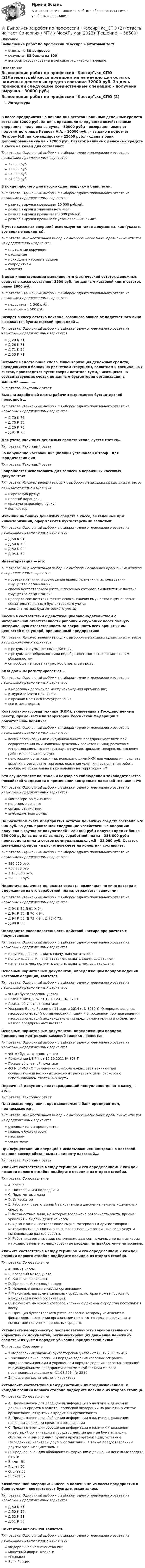      
            Описание
            Выполнение работ по профессии Кассир > Итоговый тестответы на 30 вопросоврезультат 83 балла из 100вопросы отсортированы в лексикографическом порядке 
            Оглавление
            Выполнение работ по профессии Кассир.кс_СПО (2)ЛитератураВ кассе предприятия на начало дня остаток наличных денежных средств составил 12000 руб. За день произошли следующие хозяйственные операции: - получена выручка – 30000 руб.; - возвращен аванс от подотчетного лица Иванова А.А. – 10000 руб.; - выдано в подотчет Петрову И.В. на командировку – 22000 руб.; - сдана в банк депонированная сумма – 17000 руб. Остаток наличных денежных средств в кассе на конец дня составляет:Тип ответа: Одиночный выбор • с выбором одного правильного ответа из нескольких предложенных вариантов12 000 руб.13 000 руб.25 000 руб.34 000 руб.В конце рабочего дня кассир сдает выручку в банк, если:Тип ответа: Одиночный выбор • с выбором одного правильного ответа из нескольких предложенных вариантовразмер выручки превышает 10 000 рублей.размер выручки значения не имеет.размер выручки превышает 5 000 рублей.размер выручки превышает установленный лимит.В учете кассовых операций используются такие документы, как (указать все верные варианты):Тип ответа: Множественный выбор • с выбором нескольких правильных ответов из предложенных вариантовплатежные поручениярасходныеприходные кассовые ордерааккредитивывекселяВ ходе инвентаризации выявлено, что фактический остаток денежных средств в кассе составляет 3500 руб., по данным кассовой книги остаток равен 2000 руб.Тип ответа: Одиночный выбор • с выбором одного правильного ответа из нескольких предложенных вариантовнедостача – 1 500 руб. .излишек – 1 500 руб.Возврат в кассу остатка неиспользованного аванса от подотчетного лица выражается бухгалтерской проводкой …Тип ответа: Одиночный выбор • с выбором одного правильного ответа из нескольких предложенных вариантовД 20 К 71Д 26 К 71Д 71 К 50Д 50 К 71Вставьте недостающие слова. Инвентаризация денежных средств, находящихся в банках на расчетном (текущем), валютном и специальных счетах, производится путем сверки остатков сумм, числящихся на соответствующих счетах по данным бухгалтерии организации, с данными……………Тип ответа: Текcтовый ответ Выдача заработной платы рабочим выражается бухгалтерской проводкой …Тип ответа: Одиночный выбор • с выбором одного правильного ответа из нескольких предложенных вариантовД 70 К 76Д 70 К 50Д 20 К 70Д 91 К 70Для учета наличных денежных средств используется счет №…Тип ответа: Текcтовый ответ За нарушение кассовой дисциплины установлен штраф · для юридических лицТип ответа: Текcтовый ответ Запрещается использовать для записей в первичных кассовых документах:Тип ответа: Множественный выбор • с выбором нескольких правильных ответов из предложенных вариантовшариковую ручку;простой карандаш;красную шариковую ручку;компьютер.Излишки наличных денежных средств в кассе, выявленные при инвентаризации, оформляются бухгалтерскими записями:Тип ответа: Одиночный выбор • с выбором одного правильного ответа из нескольких предложенных вариантовД 50 К 91;Д 50 К 73;Д 50 К 94;Д 94 К 50.Инвентаризация — это:Тип ответа: Множественный выбор • с выбором нескольких правильных ответов из предложенных вариантовпроверка наличия и соблюдения правил хранения и использования имущества организации;способ бухгалтерского учета, с помощью которого выявляется недостача имущества организации;проверка соответствия фактического наличия имущества и финансовых обязательств данным бухгалтерского учета;элемент метода бухгалтерского учета;Кассир в соответствии с действующим законодательством о материальной ответственности рабочих и служащих несет полную материальную ответственность за сохранность всех принятых им ценностей и за ущерб, причиненный предприятию:Тип ответа: Множественный выбор • с выбором нескольких правильных ответов из предложенных вариантовв результате умышленных действий.в результате небрежного или недобросовестного отношения к своим обязанностямон вообще не несет какую-либо ответственностьККМ должны регистрироваться…Тип ответа: Одиночный выбор • с выбором одного правильного ответа из нескольких предложенных вариантовв налоговых органах по месту нахождения организации;в журнале учета ПКО и РКО;в органах местного самоуправления;все ответы верны.Контрольно-кассовая техника (ККМ), включенная в Государственный реестр, применяется на территории Российской Федерации в обязательном порядке:Тип ответа: Одиночный выбор • с выбором одного правильного ответа из нескольких предложенных вариантоввсеми организациями и индивидуальными предпринимателями при осуществлении ими наличных денежных расчетов и (или) расчетов с использованием платежных карт в случаях продажи товаров, выполнения работ или оказания услуг;некоторыми организациями, использующими ККМ для упрощения подсчета выручки в результате торговли, оказания услуг или выполнения работ;вообще не обязательна к применению на территории РФКто осуществляет контроль и надзор за соблюдением законодательства Российской Федерации о применении контрольно-кассовой техники в РФТип ответа: Одиночный выбор • с выбором одного правильного ответа из нескольких предложенных вариантовМинистерство финансов;налоговые органы;органы статистики;внебюджетные фонды.На расчетном счете предприятия остаток денежных средств составил 670 000 руб. За день произошли следующие хозяйственные операции: получена выручка от покупателей – 280 000 руб.; получен кредит банка – 250 000 руб.; выдано на выплату заработной платы – 338 000 руб.; произведена оплата счетов коммунальных служб – 32 000 руб. Остаток денежных средств на расчетном счете на конец дня составляет:Тип ответа: Одиночный выбор • с выбором одного правильного ответа из нескольких предложенных вариантов830 000 руб.750 000 руб1 100 000 руб.720 000 руб.Недостача наличных денежных средств, возникшая по вине кассира и удержанная из его заработной платы, отражается записями:Тип ответа: Одиночный выбор • с выбором одного правильного ответа из нескольких предложенных вариантовД 94 К 50 Д 91 К 94;Д 94 К 50; Д 70 К 94;Д 94 К 50; Д 73 К 94; Д 70 К 73;Д 99 К 50.Определите последовательность действий кассира при расчете с покупателями:Тип ответа: Одиночный выбор • с выбором одного правильного ответа из нескольких предложенных вариантовполучить деньги, выдать сдачу, напечатать чек;получить деньги, напечатать чек, выдать сдачу, выдать чек;напечатать чек, получить деньги, выдать чек, выдать сдачу;Основным нормативным документом, определяющим порядок ведения кассовых операций, является:Тип ответа: Одиночный выбор • с выбором одного правильного ответа из нескольких предложенных вариантовФЗ «О бухгалтерском учете»Положение ЦБ РФ от 12.10.2011 № 373-ППриказ об учетной политикеУказание Банка России от 11 марта 2014 г. N 3210-У О порядке ведения кассовых операций юридическими лицами и упрощенном порядке ведения кассовых операций индивидуальными предпринимателями и субъектами малого предпринимательстваОсновным нормативным документом, определяющим порядок применения контрольно-кассовой техники , является:Тип ответа: Одиночный выбор • с выбором одного правильного ответа из нескольких предложенных вариантовФЗ «О бухгалтерском учете»Положение ЦБ РФ от 12.10.2011 № 373-ППриказ об учетной политикеФЗ N 54-ФЗ «О применении контрольно-кассовой техники при осуществлении наличных денежных расчетов и (или) расчетов с использованием платежных карт»Первичный документ, подтверждающий поступление денег в кассу, - это…Тип ответа: Текcтовый ответ Платежные поручения, предъявляемые в банк предприятием, подписываются …Тип ответа: Множественный выбор • с выбором нескольких правильных ответов из предложенных вариантовруководителем предприятияглавным бухгалтеромкассиромсекретаремПри осуществлении операций с использованием контрольно-кассовой техники кассир обязан выдать клиенту кассовый…:Тип ответа: Текcтовый ответ Укажите соответствие между термином и его определением: к каждой позиции первого столбца подберите позицию из второго столбца.Тип ответа: СопоставлениеA. КассирB. Поставщики и подрядчикиC. Подотчетные лицаD. ИнкассаторE. Работник, ответственный за хранение и движение наличных денежных средств.F. Должностные лица, на которые возложена обязанность учета, приема, хранения и выдачи денег из кассы.G. Организации, поставляющие сырье, материалы и другие товарно-материальные ценности, а также оказывающие различные виды услуг и выполняющие разные работы.H. Работники организации, получившие авансом наличные деньги из кассы на хозяйственные, командировочные расходы, на приобретение материалов.Укажите соответствие между термином и его определением: к каждой позиции первого столбца подберите позицию из второго столбца.Тип ответа: СопоставлениеA. Лимит кассыB. Кассовый метод учетаC. Кассовая наличностьD. Приходный кассовый ордерE. Наличные деньги в кассах организации.F. Максимальная сумма денежных средств, которая может постоянно находиться в кассе организации.G. Документ, на основе которого наличные денежные средства поступают в кассу.H. Принцип бухгалтерского учета, согласно которому изменения в финансовом положении организации признаются только в результате выплат или получения денежных средств.Установите иерархическую последовательность законодательных и нормативных документов, регламентирующих движение денежных средств и их учет в порядке убывания юридической силы:Тип ответа: Сортировка1 Федеральный закон «О бухгалтерском учете» от 06.12.2011 № 4022 Указание Банка России «О порядке ведения кассовых операций юридическими лицами и упрощенном порядке ведения кассовых операций индивидуальными предпринимателями и субъектами ма-лого предпринимательства» от 11.03.2014 № 32103 письма разъяснительного характераУстановите соответствие между счетами и их предназначением: к каждой позиции первого столбца подберите позицию из второго столбца.Тип ответа: СопоставлениеA. Предназначен для обобщения информации о наличии и движении денежных средств в валюте Российской Федерации на расчетных счетах организации, открытых в кредитных организацияхB. Предназначен для обобщения информации о наличии и движении наличных денежных средств в организацииC. Предназначен для обобщения информации о наличии и движении инвестиций организации в государственные ценные бумаги, акции, облигации и иные ценные бумаги других организаций, уставные (складочные) капиталы других организаций, а также предоставленные другим организациям займыD. Предназначен для обобщения информации о движении денежных средств в путиE. счет 51F. счет 50G. счет 58H. счет 57Хозяйственной операции: «Внесена наличными из кассы предприятия в банк сумма» – соответствует бухгалтерская записьТип ответа: Одиночный выбор • с выбором одного правильного ответа из нескольких предложенных вариантовД 50 К 51.Д 50 К 52.Д 52 К 51.Д 51 К 50Эмитентом валюты РФ является….Тип ответа: Одиночный выбор • с выбором одного правильного ответа из нескольких предложенных вариантовФедеральное казначейство РФ;Монетный двор г. Москвы;«Гознак»;Банк России.  
            
            
            💯 Выполнение работ по профессии Кассир.кс_СПО (2) (ответы на тест Синергия / МОИ / МТИ / МосАП, ноябрь 2023)⭐ Выполнение работ по профессии Кассир.кс_СПО (2) (ответы на тест Синергия / МТИ / МосАП, май 2023) Выполнение работ по профессии Кассир.кс_СПО (2). Синергия. ✅ Ответы на ИТОГОВЫЙ ТЕСТ. На отлично!Выполнение работ по профессии Кассир (ответы на тест Синергия / МТИ / МОИ / МосАП)Выполнение работ по профессии Кассир.ти ЭБС (тест с ответами МТИ/МОИ)💯 Выполнение работ по профессии Штукатур.ти (ответы на тест Синергия / МОИ / МТИ / МосАП, октябрь 2023)⭐ Выполнение работ по профессии Штукатур.ти (ответы на тест Синергия / МТИ / МосАП, февраль 2023)Выполнение работ по должности служащего Архивариус  ТЕСТ-3   НСПКВыполнение работ по должности служащего Архивариус ТЕСТ №1 НСПКВыполнение работ по должности служащего Архивариус ТЕСТ №2  НСПКВыполнение работ по должности служащего Архивариус ТЕСТ №3 НСПКВыполнение работ по одной или нескольким профессиям рабочих, должностям служащих (23369 Кассир)  вариант № 1 Выполнение работ по одной или нескольким профессиям рабочих, должностям служащих (Агент банка) вариант № 1Выполнение работ по одной или нескольким профессиям рабочих, должностям служащих. Архивариус