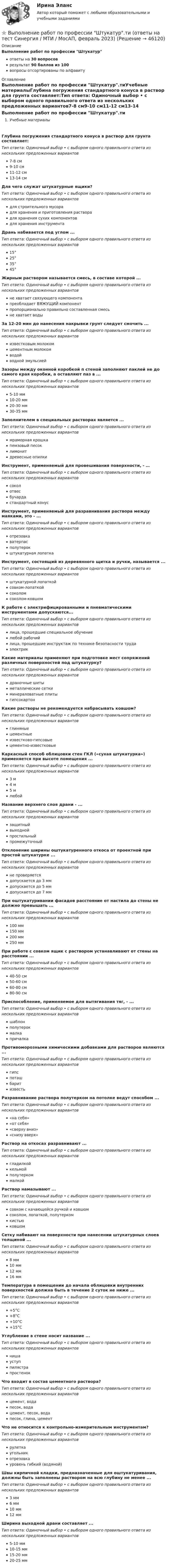      
            Описание
            Выполнение работ по профессии Штукатурответы на 30 вопросоврезультат 90 баллов из 100вопросы отсортированы по алфавиту 
            Оглавление
            Выполнение работ по профессии Штукатур.тиУчебные материалыГлубина погружения стандартного конуса в раствор для грунта составляет:Тип ответа: Одиночный выбор • с выбором одного правильного ответа из нескольких предложенных вариантов7-8 см9-10 см11-12 см13-14 смДля чего служат штукатурные ящики?Тип ответа: Одиночный выбор • с выбором одного правильного ответа из нескольких предложенных вариантовдля строительного мусорадля хранения и приготовления растворадля хранения сухих компонентовдля хранения инструментаДрань набивается под углом ...Тип ответа: Одиночный выбор • с выбором одного правильного ответа из нескольких предложенных вариантов15°25°35°45°Жирным раствором называется смесь, в составе которой ...Тип ответа: Одиночный выбор • с выбором одного правильного ответа из нескольких предложенных вариантовне хватает связующего компонентапреобладает ВЯЖУЩИЙ компонентпропорционально правильно составленная смесьне хватает водыЗа 12-20 мин до нанесения накрывки грунт следует смочить ...Тип ответа: Одиночный выбор • с выбором одного правильного ответа из нескольких предложенных вариантовизвестковым молокомцементным молокомводойводной эмульсиейЗазоры между оконной коробкой п стеной заполняют паклей не до самого края коробки, а оставляют паз в ...Тип ответа: Одиночный выбор • с выбором одного правильного ответа из нескольких предложенных вариантов5-10 мм10-20 мм20-30 мм30-35 ммЗаполнителем в специальных растворах является ...Тип ответа: Одиночный выбор • с выбором одного правильного ответа из нескольких предложенных вариантовмраморная крошкапемзовый песоклимонитдревесные опилкиИнструмент, применяемый для провешивания поверхности, - …Тип ответа: Одиночный выбор • с выбором одного правильного ответа из нескольких предложенных вариантовсоколотвесбучардастандартный конусИнструмент, применяемый для разравнивания раствора между маяками, это - ...Тип ответа: Одиночный выбор • с выбором одного правильного ответа из нескольких предложенных вариантовотрезовкаватерпасполутерокштукатурная лопаткаИнструмент, состоящий из деревянного щитка и ручки, называется ...Тип ответа: Одиночный выбор • с выбором одного правильного ответа из нескольких предложенных вариантовштукатурной лопаткойсовком-лопаткойсоколомсоколом-ковшомК работе с электрифицированными и пневматическими инструментами допускаются...Тип ответа: Одиночный выбор • с выбором одного правильного ответа из нескольких предложенных вариантовлица, прошедшие специальное обучениелюбой рабочийлица, прошедшие инструктаж по технике безопасности трудаэлектрикКакие материалы применяют при подготовке мест сопряжений различных поверхностей под штукатурку?Тип ответа: Одиночный выбор • с выбором одного правильного ответа из нескольких предложенных вариантовдраночные шитыметаллические сеткиминераловатные плитыгипсокартонКакие растворы не рекомендуется набрасывать ковшом?Тип ответа: Одиночный выбор • с выбором одного правильного ответа из нескольких предложенных вариантовглиняныецементныеизвестково-гипсовыецементно-известковыеКаркасный способ облицовки стен ГКЛ («сухая штукатурка») применяется при высоте помещения ...Тип ответа: Одиночный выбор • с выбором одного правильного ответа из нескольких предложенных вариантов3 м4 м5 млюбойНазвание верхнего слоя драни - ...Тип ответа: Одиночный выбор • с выбором одного правильного ответа из нескольких предложенных вариантовзащитныйвыходнойпростильныйпромежуточныйОтклонение ширины оштукатуренного откоса от проектной при простой штукатурке ...Тип ответа: Одиночный выбор • с выбором одного правильного ответа из нескольких предложенных вариантовне проверяетсядопускается до 3 ммдопускается до 5 ммдопускается до 7 ммПри оштукатуривании фасадов расстояние от настила до стены не должно превышать ...Тип ответа: Одиночный выбор • с выбором одного правильного ответа из нескольких предложенных вариантов100 мм150 мм200 мм250 ммПри работе с совком ящик с раствором устанавливают от стены на расстоянии ...Тип ответа: Одиночный выбор • с выбором одного правильного ответа из нескольких предложенных вариантов40-50 см50-60 см60-80 см80-90 смПриспособление, применяемое для вытягивания тяг, - ...Тип ответа: Одиночный выбор • с выбором одного правильного ответа из нескольких предложенных вариантовшаблонполутерокмалкапричалкаПротивоморозными химическими добавками для растворов являются ...Тип ответа: Одиночный выбор • с выбором одного правильного ответа из нескольких предложенных вариантовгипспоташбаритизвестьРазравнивание раствора полутерком на потолке ведут способом ...Тип ответа: Одиночный выбор • с выбором одного правильного ответа из нескольких предложенных вариантов«на себя»«от себя»«сверху вниз»«снизу вверх»Раствор на откосах разравнивают ...Тип ответа: Одиночный выбор • с выбором одного правильного ответа из нескольких предложенных вариантовгладилкойкельмойполутеркоммалкойРаствор намазывают ...Тип ответа: Одиночный выбор • с выбором одного правильного ответа из нескольких предложенных вариантовсовком с качающейся ручкой и ковшомсоколом, лопаткой, полутеркомкистьюковшомСетку набивают на поверхности при нанесении штукатурных слоев толщиной ...Тип ответа: Одиночный выбор • с выбором одного правильного ответа из нескольких предложенных вариантов8 мм10 мм12 мм16 ммТемпература в помещении до начала облицовки внутренних поверхностей должна быть в течение 2 суток не ниже ...Тип ответа: Одиночный выбор • с выбором одного правильного ответа из нескольких предложенных вариантов+5°С+8°С+10°С+15°СУглубление в стене носит название ...Тип ответа: Одиночный выбор • с выбором одного правильного ответа из нескольких предложенных вариантовнишауступпилястрапростенокЧто входит в состав цементного раствора?Тип ответа: Одиночный выбор • с выбором одного правильного ответа из нескольких предложенных вариантовцемент, водапесок, водацемент, песок, водапесок, глина, цементЧто не относится к контрольно-измерительным инструментам?Тип ответа: Одиночный выбор • с выбором одного правильного ответа из нескольких предложенных вариантоврулеткаугольникотрезовкауровень гибкий (водяной)Швы кирпичной кладки, предназначенные для оштукатуривания, должны быть заполнены раствором на всю глубину не менее ...Тип ответа: Одиночный выбор • с выбором одного правильного ответа из нескольких предложенных вариантов3 мм6 мм10 мм12 ммШирина выходной драни составляет ...Тип ответа: Одиночный выбор • с выбором одного правильного ответа из нескольких предложенных вариантов5-10 мм10-15 мм15-20 мм20-25 мм 
            
            
            💯 Выполнение работ по профессии Штукатур.ти (ответы на тест Синергия / МОИ / МТИ / МосАП, октябрь 2023)⭐ Выполнение работ по профессии Штукатур.ти (ответы на тест Синергия / МТИ / МосАП, февраль 2023)Выполнение расчета «Учет тарифов ЖКХ» с использованием среды 1С:ПредприятиеВыполненное задание ПЗ по дисциплине МаркетингВыполненное задание по бух. учету и анализуВыполненное практическое задание на тему «Особенности социализации поколения родителей и поколения современной молодежи (студентов)». Вопросы на которые есть ответы в таблице: 1. Какие цели ставило общество перед молодежью в годы социализма и в настоящее время? 2. Каковы были цели, нормы социализации тогда и теперь?Выполненный Тест на оценку Отлично. Тема 1.  Понятие и классификации ИСВыполнение работ по одной или нескольким профессиям рабочих, должностям служащих (Агент банка) вариант № 1Выполнение работ по одной или нескольким профессиям рабочих, должностям служащих. АрхивариусВыполнение работ по профессии Кассир 3к2с (подходит для 4к1с). Итоговый тест. (КСУ)💯 Выполнение работ по профессии Кассир.кс_СПО (2) (ответы на тест Синергия / МОИ / МТИ / МосАП, ноябрь 2023)⭐ Выполнение работ по профессии Кассир.кс_СПО (2) (ответы на тест Синергия / МТИ / МосАП, май 2023) Выполнение работ по профессии Кассир.кс_СПО (2). Синергия. ✅ Ответы на ИТОГОВЫЙ ТЕСТ. На отлично!Выполнение работ по профессии Кассир (ответы на тест Синергия / МТИ / МОИ / МосАП)