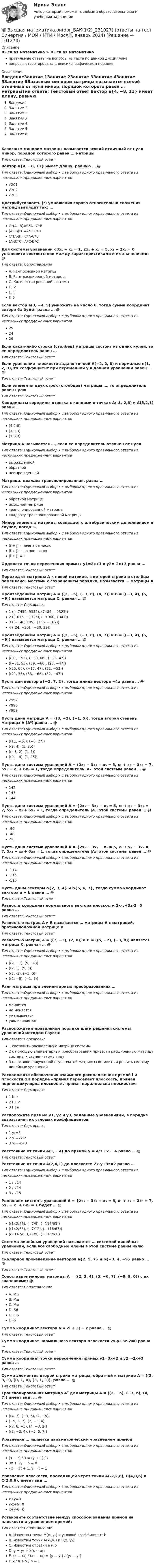      
            Описание
            Высшая математика > Высшая математикаправильные ответы на вопросы из теста по данной дисциплиневопросы отсортированы в лексикографическом порядке 
            Оглавление
            ВведениеЗанятие 1Занятие 2Занятие 3Занятие 4Занятие 5Занятие 6Базисным минором матрицы называется всякий отличный от нуля минор, порядок которого равен … матрицыТип ответа: Текcтовый ответ Вектор a{4, −8, 11} имеет длину, равную … @ Тип ответа: Одиночный выбор • с выбором одного правильного ответа из нескольких предложенных вариантов√201√202√203Дистрибутивность (*) умножения справа относительно сложения матриц выглядит так: …Тип ответа: Одиночный выбор • с выбором одного правильного ответа из нескольких предложенных вариантовC*(A+B)=C*A+C*B(A+B)*C=A*C+B*CC*(A-B)=C*A-C*B(A-B)*C=A*C-B*CДля системы уравнений {3x₁ − x₂ = 1, 2x₁ + x₂ = 5, x₁ − 2x₂ = 0 установите соответствие между характеристиками и их значениями: @ Тип ответа: СопоставлениеA. Ранг основной матрицыB. Ранг расширенной матрицыC. Количество решений системыD. 2E. 3F. 0Если вектор a(3, −4, 5) умножить на число 6, тогда сумма координат ветора 6a будет равна … @ Тип ответа: Одиночный выбор • с выбором одного правильного ответа из нескольких предложенных вариантов252426Если какая-либо строка (столбец) матрицы состоит из одних нулей, то ее определитель равен …Тип ответа: Текcтовый ответ Если уравнение плоскости задано точкой A(−2, 2, 8) и нормалью n(1, 2, 3), то коэффициент при переменной y в данном уравнении равен … @ Тип ответа: Текcтовый ответ Если элементы двух строк (столбцов) матрицы …, то определитель равен нулюТип ответа: Текcтовый ответ Координаты середины отрезка с концами в точках A(-3,-2,5) и A(5,2,1) равны …Тип ответа: Одиночный выбор • с выбором одного правильного ответа из нескольких предложенных вариантов(4,2,6)(1,0,3)(7,8,9)Матрица А называется …, если ее определитель отличен от нуляТип ответа: Одиночный выбор • с выбором одного правильного ответа из нескольких предложенных вариантоввырожденнойобратнойневырожденнойМатрица, дважды транспонированная, равна …Тип ответа: Одиночный выбор • с выбором одного правильного ответа из нескольких предложенных вариантовобратной матрицеисходной матрицетранспонированной матрицеквадрату транспонированной матрицыМинор элемента матрицы совпадает с алгебраическим дополнением в случае, когда …Тип ответа: Одиночный выбор • с выбором одного правильного ответа из нескольких предложенных вариантов(i + j) – нечетное число(i + j) – четное число(i + j) = 1Ордината точки пересечения прямых y1=2x+1 и y2=-2x+3 равна …Тип ответа: Текcтовый ответ Переход от матрицы А к новой матрице, в которой строки и столбцы поменялись местами с сохранением порядка, называется … матрицы АТип ответа: Текcтовый ответ Произведением матриц A = ((2, −5), (−3, 6), (4, 7)) и B = ((−3, 4), (5, −9)) называется матрица C, равная … @ Тип ответа: Сортировка1 ((−7452, 9355), (7484, −9323))2 ((1076, −1325), (−1060, 1341))3 ((−148, 195), (156, −187))4 ((24, −25), (−20, 29))Произведением матриц A = ((2, −5), (−3, 6), (4, 7)) и B = ((−3, 4), (5, −9)) называется матрица C, равная … @ Тип ответа: Одиночный выбор • с выбором одного правильного ответа из нескольких предложенных вариантов((31, −53), (−39, 66), (−23, 47))((−31, 53), (39, −66), (23, −47))((25, 66), (−17, 47), (31, −53))((21, 35), (33, −66), (32, −47))Пусть дан вектор a{−3, 7, 2}, тогда длина вектора −4a равна … @ Тип ответа: Одиночный выбор • с выбором одного правильного ответа из нескольких предложенных вариантов√992√990√989Пусть дана матрица A = ((3, −2), (−1, 5)), тогда вторая степень матрицы A (A²) равна … @ Тип ответа: Одиночный выбор • с выбором одного правильного ответа из нескольких предложенных вариантов((11, −16), (−8, 27))((9, 4), (1, 25))((−3, 2), (1, 5))((9, −4), (1, 25))Пусть дана система уравнений A = (2x₁ − 3x₂ + x₃ = 5, x₁ + x₂ − 3x₃ = 7, 5x₁ − x₂ + 6x₃ = 1, тогда определитель |A₁| этой системы равен … @ Тип ответа: Одиночный выбор • с выбором одного правильного ответа из нескольких предложенных вариантов142143144Пусть дана система уравнений A = {2x₁ − 3x₂ + x₃ = 5, x₁ + x₂ − 3x₃ = 7, 5x₁ − x₂ + 6x₃ = 1, тогда определитель |A₂| этой системы равен … @ Тип ответа: Одиночный выбор • с выбором одного правильного ответа из нескольких предложенных вариантов-49-48-50Пусть дана система уравнений A = {2x₁ − 3x₂ + x₃ = 5, x₁ + x₂ − 3x₃ = 7, 5x₁ − x₂ + 6x₃ = 1, тогда определитель |A₃| этой системы равен … @ Тип ответа: Одиночный выбор • с выбором одного правильного ответа из нескольких предложенных вариантов-114-115-116Пусть даны векторы a{2, 3, 4} и b{5, 6, 7}, тогда сумма координат вектора a + b равна … @ Тип ответа: Текcтовый ответ Разность координат нормального вектора плоскости 2x-y+3z-2=0 равна …Тип ответа: Текcтовый ответ Разностью матриц А и В называется … матрицы А с матрицей, противоположной матрице ВТип ответа: Текcтовый ответ Разностью матриц A = ((7, −3), (2, 0)) и B = ((5, −2), (−3, 8)) является матрица C, равная … @ Тип ответа: Одиночный выбор • с выбором одного правильного ответа из нескольких предложенных вариантов((2, −1), (5, −8))((2, 1), (5, 5))((2, -5), (−5, 0))((2, −8), (−1, 5))Ранг матрицы при элементарных преобразованиях …Тип ответа: Одиночный выбор • с выбором одного правильного ответа из нескольких предложенных вариантовменяетсяне меняетсяуменьшаетсяувеличиваетсяРасположите в правильном порядке шаги решения системы уравнений методом Гаусса:Тип ответа: Сортировка1 составить расширенную матрицу системы2 с помощью элементарных преобразований привести расширенную матрицу системы к ступенчатому виду3 на основе полученной ступенчатой матрицы составить и решить систему линейных уравненийРасположите обозначения взаимного расположения прямой l и плоскости α в порядке «прямая пересекает плоскость, прямая перпендикулярна плоскости, прямая параллельна плоскости»:Тип ответа: Сортировка1 l∩α2 l ⊥ α3 l ∥ αРасположите прямые y1, y2 и y3, заданные уравнениями, в порядке возрастания их угловых коэффициентов:Тип ответа: Сортировка1 y₂=52 y₁=7x-23 y₃=-x+3Расстояние от точки A(1, −4) до прямой y = 4/3 ⋅ x − 4 равно … @ Тип ответа: Текcтовый ответ Расстояние от точки A(2,4,1) до плоскости 2x-y+3z=2 равно …Тип ответа: Одиночный выбор • с выбором одного правильного ответа из нескольких предложенных вариантов1 / √142 / √143 / √15Решением системы уравнений A = {2x₁ − 3x₂ + x₃ = 5, x₁ + x₂ − 3x₃ = 7, 5x₁ − x₂ + 6x₃ = 1 будет … @ Тип ответа: Одиночный выбор • с выбором одного правильного ответа из нескольких предложенных вариантов((142/63), (−7/9), (−116/63))((142/63), (−7/12), (−116/63))((−142/63), (7/9), (−116/63))Система линейных уравнений называется … системой линейных уравнений, если все свободные члены в этой системе равны нулюТип ответа: Текcтовый ответ Скалярное произведение векторов a{2, 5, 7} и b{−3, 4, −9} равно … @ Тип ответа: Текcтовый ответ Сопоставьте миноры матрицы A = ((2, 3, 4), (5, −6, 7), (−8, 9, 0)) с их значениями: @ Тип ответа: СопоставлениеA. M₁₂B. M₂₁C. M₃₂D. 56E. -36F. -6Сумма координат вектора a = 2i + 3j − k равна … @ Тип ответа: Текcтовый ответ Сумма координат нормального вектора плоскости 2x-y+3z-2=0 равна …Тип ответа: Текcтовый ответ Сумма координат точки пересечения прямых y1=3x+2 и y2=-2x+3 равна …Тип ответа: Текcтовый ответ Сумма элементов второй строки матрицы, обратной к матрице A = ((2, 3, 1), (0, 1, 0), (3, 1, 1)), равна … @ Тип ответа: Текcтовый ответ Транспонированная матрица Aᵀ для матрицы A = ((2, −5), (−3, 6), (4, 7)) имеет вид: … @ Тип ответа: Одиночный выбор • с выбором одного правильного ответа из нескольких предложенных вариантов((4, 7), (−3, 6), (2, −5))(−5, 6, 7), (2, −3, 4))((7, 6, −5), (4, −3, 2))((2, −3, 4), (−5, 6, 7))Уравнение … является параметрическим уравнением прямойТип ответа: Одиночный выбор • с выбором одного правильного ответа из нескольких предложенных вариантов(x − z) / 3 = (y + 1) / z3x + 2y − 5 = 0{x = 3t + 1, y = t − 1Уравнение плоскости, проходящей через точки A(-2,2,8), B(4,0,6) и C(2,0,6), имеет вид …Тип ответа: Одиночный выбор • с выбором одного правильного ответа из нескольких предложенных вариантовx+y=0y-z+6=0x+y-6=0Установите соответствие между способом задания прямой на плоскости и уравнением прямой:Тип ответа: СопоставлениеA. Известны точка M(x₀,y₀) и угловой коэффициент kB. Известны точки A(x₁,y₁) и B(x₂,y₂)C. Известны отрезки a и bD. y = y₀ + k(x − x₀) E. (x − x₁) / (x₂ − x₁) = (y − y₁) / (y₂ − y₁)F. x / a + y / b = 1   
            
            
            Высшая математика МЭИ Мат Анализ 2 семестр 2-2 (5 заданий) Московский Энергетический Институт (Технический Университет) Контрольная работа по МА 2/2 (ФНП, Ряды, Диф.ур-я) 1) Найти для функции: z = 3x4y2 – sin(y/x). 2) Найти dy/dx для функции: 1 + xy – ln(exy + e-xy) = 0. 3) Исследовать ряд на сходимость:💯 Высшая математика.ои(dor_БАК(1/2)_231027) (ответы на тест Синергия / МОИ / МТИ / МосАП, январь 2024)Высшая математика (Ответы на тест Синергия/МОИ/ МТИ)💯 Высшая математика (ответы на тест Синергия / МОИ / МТИ / МосАП, декабрь 2023)💯 Высшая математика (ответы на тест Синергия / МОИ / МТИ / МосАП, ноябрь 2023)💯 Высшая математика (ответы на тест Синергия / МТИ / МосАП, август 2022)💯 Высшая математика (ответы на тест Синергия / МТИ / МосАП, декабрь 2022)высшая математика итоговый тест все 20 вопросы решеныВысшая математика итоговый тест РОСДИСТАНТВысшая математика / Контрольная работа / Вариант №8 (6 заданий)(Высшая математика / Курганский Государственный Университет) Контрольная работа №1 / Вариант №1 / 7 заданийВысшая математика (Линейная алгебра)'Высшая математика.Линейная алгебраВысшая математика (линейная алгебра 1 курс 1 семестр)