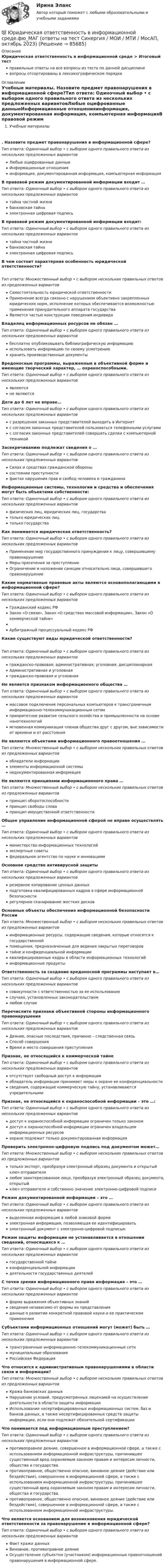      
            Описание
            Юридическая ответственность в информационной среде > Итоговый тестправильные ответы на все вопросы из теста по данной дисциплиневопросы отсортированы в лексикографическом порядке 
            Оглавление
            Учебные материалы. Назовите предмет правонарушения в информационной сфере?Тип ответа: Одиночный выбор • с выбором одного правильного ответа из нескольких предложенных вариантовЛюбые оцифрованные данныеИнформационные отношенияинформация, документированная информация, компьютерная информацияВ правовой режим документированной информации входит …Тип ответа: Одиночный выбор • с выбором одного правильного ответа из нескольких предложенных вариантовтайна частной жизнибанковская тайнаэлектронная цифровая подписьВ правовой режим документированной информации входит:Тип ответа: Одиночный выбор • с выбором одного правильного ответа из нескольких предложенных вариантовтайна частной жизнибанковская тайнаэлектронная цифровая подписьВ чем состоит характерная особенность юридической ответственности?Тип ответа: Множественный выбор • с выбором нескольких правильных ответов из предложенных вариантовСамостоятельность юридической ответственностиПрименение всегда связано с нарушением объективно закрепленных юридических норм, исполнение которых обеспечивается возможностью применения принудительного аппарата государстваЯвляется частью конструкции поведения индивидаВладелец информационных ресурсов не обязан …Тип ответа: Одиночный выбор • с выбором одного правильного ответа из нескольких предложенных вариантовбесплатно опубликовывать библиографическую информациюиспользовать информацию по своему усмотрениюхранить производственные документыВредоносные программы, выраженные в объективной форме и имеющие творческий характер, … охраноспособными.Тип ответа: Одиночный выбор • с выбором одного правильного ответа из нескольких предложенных вариантовявляютсяне являютсяДети до 6 лет не вправе…Тип ответа: Одиночный выбор • с выбором одного правильного ответа из нескольких предложенных вариантовс разрешения законных представителей выходить в Интернетс согласия законных представителей пользоваться телефонными услугамис согласия законных представителей совершать сделки с компьютерной техникойЗасекречиванию подлежат сведения о …Тип ответа: Одиночный выбор • с выбором одного правильного ответа из нескольких предложенных вариантовСилах и средствах гражданской оборонысостоянии преступностифактах нарушения прав и свобод человека и гражданинаИнформационные системы, технологии и средства и обеспечения могут быть объектами собственности:Тип ответа: Одиночный выбор • с выбором одного правильного ответа из нескольких предложенных вариантовфизических лиц, юридических лиц, государстватолько юридических лицтолько государстваКак понимается юридическая ответственность?Тип ответа: Одиночный выбор • с выбором одного правильного ответа из нескольких предложенных вариантовПрименение мер государственного принуждения к лицу, совершившему правонарушениеМеры пресечения за преступлениеОграничение и наложении санкции относительно лица, совершившего правонарушениеКакие нормативные правовые акты являются основополагающими в информационной сфере?Тип ответа: Одиночный выбор • с выбором одного правильного ответа из нескольких предложенных вариантовГражданский кодекс РФЗакон «О связи», Закон «О средствах массовой информации», Закон «О коммерческой тайне»Арбитражный процессуальный кодекс РФКакие существуют виды юридической ответственности?Тип ответа: Одиночный выбор • с выбором одного правильного ответа из нескольких предложенных вариантовгражданско-правовая; административная; уголовная; дисциплинарнаяАдминистративная и уголовнаягражданско-правовая и уголовнаяНе является признаком информационного общества …Тип ответа: Одиночный выбор • с выбором одного правильного ответа из нескольких предложенных вариантовмассовое подключение персональных компьютеров к трансграничным информационно-телекоммуникационным сетямприоритетное развитие сельского хозяйства и промышленности на основе нанотехнологиймгновенная коммуникация членов общества друг с другом, вне зависимости от времени и от расстоянияНе являются объектами информационного правоотношения …Тип ответа: Множественный выбор • с выбором нескольких правильных ответов из предложенных вариантовобладатели информацииэлементы информационной системынедокументированная информацияНе являются принципами информационного права …Тип ответа: Множественный выбор • с выбором нескольких правильных ответов из предложенных вариантовпринцип оборотоспособностипринцип свободы словапринцип имущественной ответственностиОбщее управление информационной сферой не вправе осуществлять …Тип ответа: Одиночный выбор • с выбором одного правильного ответа из нескольких предложенных вариантовминистерство информационных технологийэкспертные советыфедеральное агентство по науке и инновациямОсновное средство антивирусной защитыТип ответа: Одиночный выбор • с выбором одного правильного ответа из нескольких предложенных вариантоврезервное копирование ценных данныхподготовка квалифицированных кадров в сфере информационной безопасностирегулярное сканирование жестких дисковОсновные объекты обеспечения информационной безопасности РоссииТип ответа: Множественный выбор • с выбором нескольких правильных ответов из предложенных вариантовинформационные ресурсы, содержащие сведения, которые относятся к государственнойпомещения, предназначенные для ведения закрытых переговоровтайне и конфиденциальной информацииквалифицированные кадры в области информационных технологийинформационные продуктыОтветственность за создание вредоносной программы наступает в…Тип ответа: Одиночный выбор • с выбором одного правильного ответа из нескольких предложенных вариантовсовокупности с ответственностью за ее использованиеслучаях, установленных законодательствомлюбом случаеПеречислите признаки объективной стороны информационного правонарушенияТип ответа: Одиночный выбор • с выбором одного правильного ответа из нескольких предложенных вариантовДеяние, опасные последствия, причинно – следственная связьСпособ совершенияВремя и место совершения преступленияПризнак, не относящийся к коммерческой тайнеТип ответа: Одиночный выбор • с выбором одного правильного ответа из нескольких предложенных вариантовотсутствует свободный доступ к информацииобладатель информации принимает меры к охране ее конфиденциальностисведения, содержащие коммерческую тайну, устанавливаются учредительнымиПризнак, не относящийся к охраноспособной информации – это …:Тип ответа: Одиночный выбор • с выбором одного правильного ответа из нескольких предложенных вариантовдоступ к охраноспособной информации ограничен только закономдоступ к охраноспособной информации ограничен владельцем информационных ресурсовохране подлежит только документированная информацияПроверить электронно-цифровую подпись под документом может…Тип ответа: Множественный выбор • с выбором нескольких правильных ответов из предложенных вариантовтолько эксперт, преобразуя электронный образец документа и открытый ключ отправителялюбое заинтересованное лицо, преобразуя электронный образец документа, открытыйключ отправителя и собственно значение электронно-цифровой подписиРежим документированной информации – это …Тип ответа: Одиночный выбор • с выбором одного правильного ответа из нескольких предложенных вариантоввыделенная информация в любой знаковой формеэлектронная информация, позволяющая ее идентифицироватьэлектронный документ с электронно-цифровой подписьюРежим защиты информации не устанавливается в отношении сведений, относящихся к …Тип ответа: Одиночный выбор • с выбором одного правильного ответа из нескольких предложенных вариантовгосударственной тайнеконфиденциальной информациидеятельности государственных деятелейС точки зрения информационного права информация – это …Тип ответа: Одиночный выбор • с выбором одного правильного ответа из нескольких предложенных вариантовформа выражения объективных знанийсведения независимо от формы их представленияданные о развитии конкретной правовой науки и ее практическом примененииСубъектами информационных отношений могут (может) быть …Тип ответа: Одиночный выбор • с выбором одного правильного ответа из нескольких предложенных вариантовтрансграничные информационно-телекоммуникационные сетимуниципальные образованияРоссийская ФедерацияЧто относится к административным правонарушениями в области связи и информации?Тип ответа: Множественный выбор • с выбором нескольких правильных ответов из предложенных вариантовКража банковских данныхНарушение условий, предусмотренных лицензией на осуществление деятельности в области защиты информацииИспользование несертифицированных информационных систем, баз и банков данных, а также несертифицированных средств защиты информации, если они подлежат обязательной сертификацииЧто понимается под информационным преступлением?Тип ответа: Одиночный выбор • с выбором одного правильного ответа из нескольких предложенных вариантовпротивоправное деяние, совершенное в информационной сфере, а также с использованием информационной инфраструктуры, причинившее существенный вред охраняемым законом правам и интересам личности, общества и государства.противоправное, общественно опасное, виновное деяние (действие или бездействие), совершенное в информационной сфере, а также с использованием информационной инфраструктуры, причинившее существенный вред охраняемым законом правам и интересам личности, общества и государства.противоправное, общественно опасное, виновное деяние (действие или бездействие), совершенное в информационной сфере, а также с использованием информационной инфраструктуры.Что является основанием для возникновения юридической ответственности за правонарушение в информационной сфере?Тип ответа: Одиночный выбор • с выбором одного правильного ответа из нескольких предложенных вариантовФакт кражи данныхВиновное, противоправное деяниеОсуществление субъектом (участником) информационных правоотношений правонарушения в информационной сфере.  
            
            
            Юридическая ответственность в информационной среде тест 24 из 25 (ответы на тест Синергия / МТИ / МОИ / МосАП)💯 Юридическая ответственность в информационной среде.фю_МАГ (ответы на тест Синергия / МОИ / МТИ / МосАП, октябрь 2023)Юридическая ответственность в информационной среде.фю_МАГ (тест с ответами магистратура Синергия)Юридическая ответственность в информационной среде.фю_МАГ (тест с ответами магистратура Синергия)Юридическая психологияЮридическая психологияЮридическая психологияЮРАЙТ тесты_Управление ИТ-проектами и процессами_8-10тестЮрайт, Экономика, на отличноЮридическая ответственность в информационной среде / 27 вопросовЮридическая ответственность в информационной среде (ОТВЕТЫ) Юридическая ответственность в информационной среде СинергияЮридическая ответственность в информационной среде/СИНЕРГИЯ//МОСАП//МОИ//МТИЮридическая ответственность в информационной среде. Синергия. Ответы на ИТОГОВЫЙ ТЕСТ. На отлично!