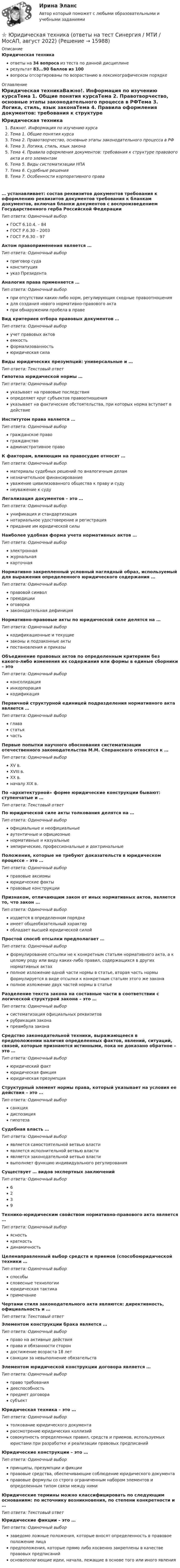     
          Описание
          Юридическая техникаответы на 34 вопроса из теста по данной дисциплинерезультат 83...90 баллов из 100вопросы отсортированы по возрастанию в лексикографическом порядке 
          Оглавление
          Юридическая техникаВажно!. Информация по изучению курсаТема 1. Общие понятия курсаТема 2. Правотворчество, основные этапы законодательного процесса в РФТема 3. Логика, стиль, язык законаТема 4. Правила оформления документов: требования к структуре правового акта и его элементамТема 5. Виды систематизации НПАТема 6. Судебные решенияТема 7. Особенности корпоративного права… устанавливает: состав реквизитов документов требования к оформлению реквизитов документов требования к бланкам документов, включая бланки документов с воспроизведением Государственного герба Российской ФедерацииТип ответа: Одиночный выборГОСТ 6.10.4. – 84ГОСТ Р.6.30 – 2003ГОСТ Р.6.30 – 97Актом правоприменения является …Тип ответа: Одиночный выборприговор судаконституцияуказ ПрезидентаАналогия права применяется …Тип ответа: Одиночный выборпри отсутствии каких-либо норм, регулирующих сходные правоотношениядля создания нового нормативно-правового актапри обнаружении пробела в правеВид критериев отбора правовых документов …Тип ответа: Одиночный выборучет правовых актовемкостьформализованностьюридическая силаВиды юридических презумпций: универсальные и …Тип ответа: Текcтовый ответ Гипотеза юридической нормы …Тип ответа: Одиночный выборуказывает на правовые последствияопределяет круг субъектов правоотношенияуказывает на фактические обстоятельства, при которых норма вступает в действиеИнститутом права является …Тип ответа: Одиночный выборгражданское правогражданствоадминистративное правоК факторам, влияющим на правосудие относят …Тип ответа: Одиночный выборматериалы судебных решений по аналогичным деламнезначительное финансированиеуважение цивилизованного общества к праву и судунеуважение к судуЛегализация документов – это …Тип ответа: Одиночный выборунификация и стандартизациянотариальное удостоверение и регистрацияпридание им юридической силыНаиболее удобная форма учета нормативных актов …Тип ответа: Одиночный выборэлектроннаяжурнальнаякарточнаяНормативно закрепленный условный наглядный образ, используемый для выражения определенного юридического содержания …Тип ответа: Одиночный выборправовой символпреюдицииоговорказаконодательная дефиницияНормативно-правовые акты по юридической силе делятся на …Тип ответа: Одиночный выборкодификационные и текущиезаконы и подзаконные актыпостановления и приказыОбъединение правовых актов по определенным критериям без какого-либо изменения их содержания или формы в единые сборники – этоТип ответа: Одиночный выборконсолидацияинкорпорациякодификацияПервичной структурной единицей подразделения нормативного акта является …Тип ответа: Одиночный выборглавастатьячастьПервые попытки научного обоснования систематизации отечественного законодательства М.М. Сперанского относятся к …Тип ответа: Одиночный выборXV в.XVIII в.XX в.началу XIX в.По «архитектурной» форме юридические конструкции бывают: ступенчатые и …Тип ответа: Текcтовый ответ По юридической силе акты толкования делятся на …Тип ответа: Одиночный выборофициальные и неофициальныеаутентичные и официозныенормативные и казуальныеэмпирические, профессиональные и доктринальныеПоложения, которые не требуют доказательств в юридическом процессе – это …Тип ответа: Одиночный выборправовые аксиомыюридические фактыправовые конструкцииПризнаком, отличающим закон от иных нормативных актов, является то, что закон …Тип ответа: Одиночный выбориздается в определенном порядкеимеет общеобязательный характеробладает высшей юридической силойПростой способ отсылки предполагает …Тип ответа: Одиночный выборформулирование отсылки не к конкретным статьям нормативного акта, а к целому роду или виду каких-либо правил, содержащихся в других нормативных актахполное изложение одной части нормы в статье, вторая часть нормы формулируется в виде отсылки к конкретным статьям этого же законаполное изложение двух частей нормы в статьеРазделение текста закона на составные части в соответствии с логической структурой закона – это …Тип ответа: Одиночный выборсистематизация официальных реквизитоврубрикация законапреамбула законаСредство законодательной техники, выражающееся в предположении наличия определенных фактов, явлений, ситуаций, связей, которые признаются истинными, пока не доказано обратное – это …Тип ответа: Одиночный выборюридический фактюридическая фикцияюридическая презумпцияСтруктурный элемент нормы права, который указывает на условия ее действия – это …Тип ответа: Одиночный выборсанкциядиспозициягипотезаСудебная власть …Тип ответа: Одиночный выборявляется самостоятельной ветвью властиявляется исполнительной ветвью властиявляется законодательной ветвью властивыполняет функцию индивидуального регулированияСуществует … видов экспертных заключенийТип ответа: Одиночный выбор6239Технико-юридическим свойством нормативно-правового акта является …Тип ответа: Одиночный выборясностькраткостьдинамичностьЦеленаправленный выбор средств и приемов (способоюридической техники …Тип ответа: Одиночный выборспособысловесные технологииюридическая тактикапримечаниеЧертами стиля законодательного акта являются: директивность, официальность и …Тип ответа: Текcтовый ответ Элементом конструкции брака является …Тип ответа: Одиночный выборправо на активные действияправа и обязанности сторондостижение возраста 18 летсанкции за невыполнение обязательствЭлементом юридической конструкции договора является …Тип ответа: Одиночный выборправо требованиядееспособностьпредмет договорасубъектЮридическая техника – это …Тип ответа: Одиночный выбортолкование юридического документарассмотрение юридических коллизийсовокупность определенных правил, средств и приемов, используемых юристами при разработке и реализации правовых предписанийЮридические конструкции – это …Тип ответа: Одиночный выборпринципы, презумпции и фикцииправовые средства, обеспечивающие соблюдение юридического документаправовые формулы со строго ограниченным набором элементов и определенным типом связи между нимиЮридические термины можно классифицировать по следующим основаниям: по источнику возникновения, по степени конкретности и …Тип ответа: Текcтовый ответ Юридические фикции – это …Тип ответа: Одиночный выборзаведомо ложные положения, которые вносят определенность в правовое положение лицапредположения, которые прямо либо косвенно закреплены в качестве правовых предписанийосновополагающие идеи, начала, лежащие в основе того или иного явления   
            
            
            Юридическая техника МФПУ Синергия⭐ Юридическая техника (ответы на тест Синергия / МТИ / МосАП, август 2022)Юридическая техника (ответы Синергия). РЕЗУЛЬТАТ 93 БАЛЛАЮридическая техника. Практическое задание. ММУ. 2023г.Юридическая техника Синергия. 2023Юридическая техника СИНЕРГИЯ МФПУ тесты (все ответы на 80/100⭐баллов)Юридическая техника. Синергия . Тест .Юридическая психология. Синергия (Итоговый + Промежуточные тесты 1-12)Юридическая психология тест синергия Юридическая психология ТЕСТ СИНЕРГИЯ 2022Юридическая психология. Тест с ответами СИНЕРГИЯ 2023Юридическая психология (тест с ответами Синергия/МОИ/ МТИ)Юридическая психология Тольяттинский государственный университет (Росдистант)Юридическая техника 