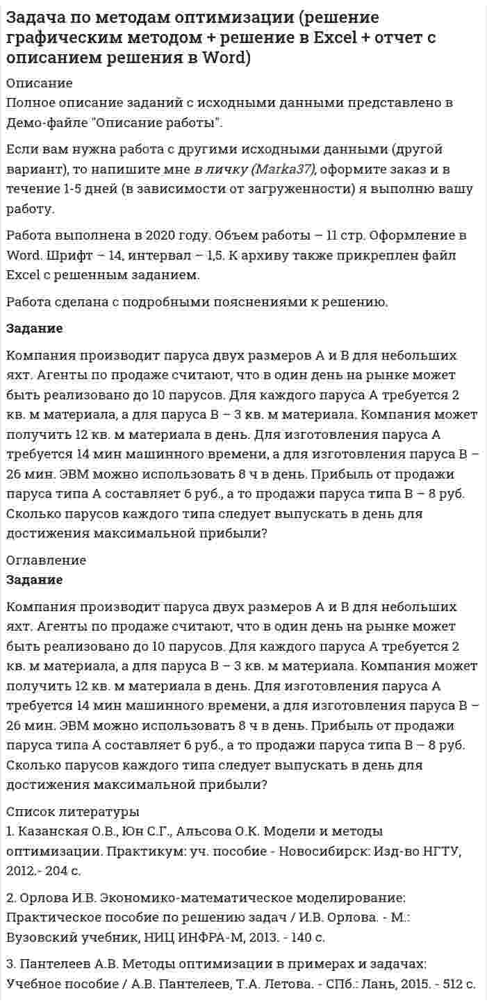     
          Описание
          Полное описание заданий с исходными данными представлено в Демо-файле Описание работы.Если вам нужна работа с другими  исходными данными (другой вариант), то  напишите мне  в личку Marka37 ( )  и обсудим подробности.Работа выполнена в 2020 году. Объем работы – 11 стр. Оформление в Word. Шрифт – 14, интервал – 1,5. К архиву также прикреплен файл Excel с решенным заданием.Работа сделана с подробными пояснениями к решению.ЗаданиеКомпания производит паруса двух размеров А и В для небольших яхт. Агенты по продаже считают, что в один день на рынке может быть реализовано до 10 парусов. Для каждого паруса А требуется 2 кв. м материала, а для паруса В – 3 кв. м материала. Компания может получить 12 кв. м материала в день. Для изготовления паруса A требуется 14 мин машинного времени, а для изготовления паруса В – 26 мин. ЭВМ можно использовать 8 ч в день. Прибыль от продажи паруса типа А составляет 6 руб., а то продажи паруса типа В – 8 руб. Сколько парусов каждого типа следует выпускать в день для достижения максимальной прибыли? 
          Оглавление
          Оглавления нет. 
          Список литературы
          1. Казанская О.В., Юн С.Г., Альсова О.К. Модели и методы оптимизации. Практикум: уч. пособие - Новосибирск: Изд-во НГТУ, 2012.- 204 с.2. Орлова И.В. Экономико-математическое моделирование: Практическое пособие по решению задач / И.В. Орлова. - М.: Вузовский учебник, НИЦ ИНФРА-М, 2013. - 140 c.3. Пантелеев А.В. Методы оптимизации в примерах и задачах: Учебное пособие / А.В. Пантелеев, Т.А. Летова. - СПб.: Лань, 2015. - 512 c.
            
            
            Задача по методам оптимизации (решение графическим методом + решение в Excel с помощью поиска решений + отчет с описанием решения в Word) Задача по методам принятия решений (В городе планируется строительство кинотеатра...). Решение с помощью критериев Байеса, Лапласа, Вальда, Сэвиджа, Гурвица, Ходжа-Лемана.Задача по методам принятия решений (В городе планируется строительство кинотеатра...). Решение с помощью критериев Байеса, Лапласа, Вальда, Сэвиджа, Гурвица, Ходжа-Лемана. Задача по методам принятия решений (дерево решений).Задача по методам принятия решений (Управляющий предприятием рассматривает 2 стратегии развития предприятия....). Решение задачи с помощью дерева решений.Задача по методам принятия решений (Управляющий предприятием рассматривает 2 стратегии развития предприятия....). Решение задачи с помощью дерева решений.. 2задача по метрологииЗадача по инвестициям с пояснениямиЗадача по исследованию операций и методам оптимизации (решение в Excel + отчет с описанием решения в Word).Задача по исследованию операций и методам оптимизации (решение в Excel + отчет с описанием решения в Word) и ответы на теоретические вопросы.Задача по коелбаниямЗадача по конституционному правуЗадача по логистике. Тема - Управление запасамиЗадача по менеджменту (про игрушки)