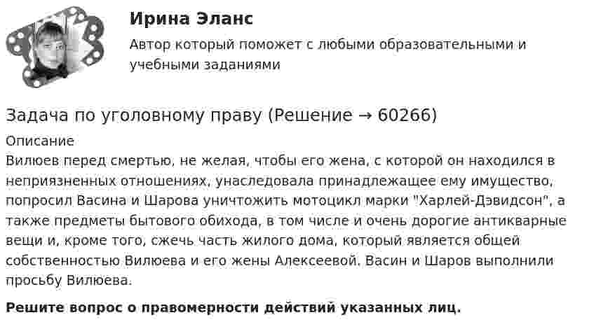      
            Описание
             Вилюев перед смертью, не желая, чтобы его жена, с которой он находился в неприязненных отношениях, унаследовала принадлежащее ему имущество, попросил Васина и Шарова уничтожить мотоцикл марки Харлей-Дэвидсон, а также предметы бытового обихода, в том числе и очень дорогие антикварные вещи и, кроме того, сжечь часть жилого дома, который является общей собственностью Вилюева и его жены Алексеевой. Васин и Шаров выполнили просьбу Вилюева. Решите вопрос о правомерности действий указанных лиц.   
            
            
            Задача по трудовому праву Задача по уголовному правуЗадача по уголовному правуЗадача по уголовному правуЗадача по уголовному правуЗадача по уголовному правуЗадача по уголовному правуЗадача по Теории доказательств Задача по Теории доказательств Задача по теории информации на ансамблиЗадача по теории организации. Партия деталей из 3 шт обрабатывается на пяти операциях продолжительность tшт1=20; tшт2=10; tшт3=120; tшт4=10; tшт5=20. Задача по трудовому правуЗадача по трудовому правуЗадача по трудовому праву