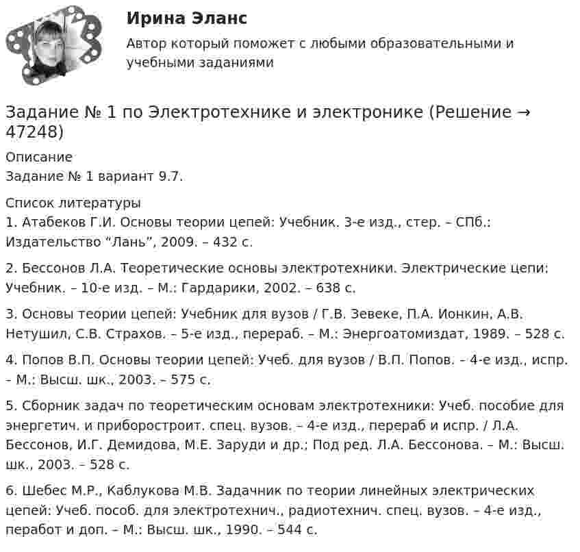      
            Описание
            Задание № 1 вариант 9.7.  
            Список литературы
            	1. Атабеков Г.И. Основы теории цепей: Учебник. 3-е изд., стер. – СПб.: Издательство “Лань”, 2009. – 432 с.	2. Бессонов Л.А. Теоретические основы электротехники. Электрические цепи: Учебник. – 10-е изд. – М.: Гардарики, 2002. – 638 с.	3. Основы теории цепей: Учебник для вузов / Г.В. Зевеке, П.А. Ионкин, А.В. Нетушил, С.В. Страхов. – 5-е изд., перераб. – М.: Энергоатомиздат, 1989. – 528 с.	4. Попов В.П. Основы теории цепей: Учеб. для вузов / В.П. Попов. – 4-е изд., испр. – М.: Высш. шк., 2003. – 575 с.	5. Сборник задач по теоретическим основам электротехники: Учеб. пособие для энергетич. и приборостроит. спец. вузов. – 4-е изд., перераб и испр. / Л.А. Бессонов, И.Г. Демидова, М.Е. Заруди и др.; Под ред. Л.А. Бессонова. – М.: Высш. шк., 2003. – 528 с.	6. Шебес М.Р., Каблукова М.В. Задачник по теории линейных электрических цепей: Учеб. пособ. для электротехнич., радиотехнич. спец. вузов. – 4-е изд., перабот и доп. – М.: Высш. шк., 1990. – 544 с.
            
            
            ЗАДАНИЕ № 1. ПОДОБРАТЬ ДИАМЕТРЫ СТЕРЖНЕЙ ИЗ УСЛОВИЯ ПРОЧНОСТИ И ОПРЕДЕЛИТЬ ПОЛНОЕ ПЕРЕМЕЩЕНИЕ СТЕРЖНЕВОЙ СИСТЕМЫ Задание № 1 по Электротехнике и электроникеЗадание № 1 Правильно ли сформулированы следующие вопросы. Найдите ошибки. 1. Регулярно ли Вы питаетесь в ресторане быстрого обслуживания? - да, - нет. 2. Употребляете ли Вы гамбургеры и молочный коктейль?Задание № 1 Правильно ли сформулированы следующие вопросы. Найдите ошибки. 1. Регулярно ли Вы питаетесь в ресторане быстрого обслуживания? - да, - нет. 2. Употребляете ли Вы гамбургеры и молочный коктейль?. 2Задание №1 Разработка бизнес – идей (минимум две) и их анализ.Задание № 1 РАСЧЁТ КОНСТРУКЦИЙ НА РАСТЯЖЕНИЕ, СЖАТИЕ, СДВИГЗадание № 1 Расчёт статически определимой многопролётной балки Вариант 754Задание № 1 Налог на имущество Рассчитать сумму налога на имущество, подлежащую уплате в бюджет за 1 квартал текущего года, величину налога на прибыль и сумму чистой прибыли, оставшуюся в распоряжении предприятия. Исходные данные.Задание № 1 На основе данных, приведенных в Приложении 1 и соответствующих Вашему варианту, выполнить: 1. Структурную группировку по обоим признакам. Если вариация группировочного признака значительна, и его значение для отдельных групп необходимо представить в виде интервалов, то при построении группировки по признаку № 1 принять число групп равным 5, а по признаку №2 - 6. Результаты представить в таблице, сделать выводы.ЗАДАНИЕ № 1 На участках производства работ (см. рисунок 7) вывешены указанные ниже знаки безопасности. Определите целесообразность размещения каждого из них.Задание №1 Однородная пластина имеет форму четырехугольника (см. рисунок). Указаны координаты вершин. С помощью двойного интеграла вычислить координаты центра масс пластины. Задание №2 Найти общее решение дифференциального уравненияЗадание №1 Опишите ваше понимание архитектуры средств обработки данных и приведите примеры архитектур. Задание №2 Ответьте на вопросы (в произвольной форме своими словами): 1. Что такое суперскалярный процессор, и его отличие от скалярного?Задание № 1 Охарактеризуйте состав террористического акта (ст. 205 УК РФ) Задание № 2 Охарактеризуйте состав нарушения правил дорожного движения и эксплуатации транспортных средств (ст. 264 УК РФ). Практическое заданиеЗадание № 1 Погорельцев работал в оперативном отряде МЧС РФ. При ликвидации последствий пожара получил ожог, вследствие чего частично потерял зрение и стал инвалидом первой группы.