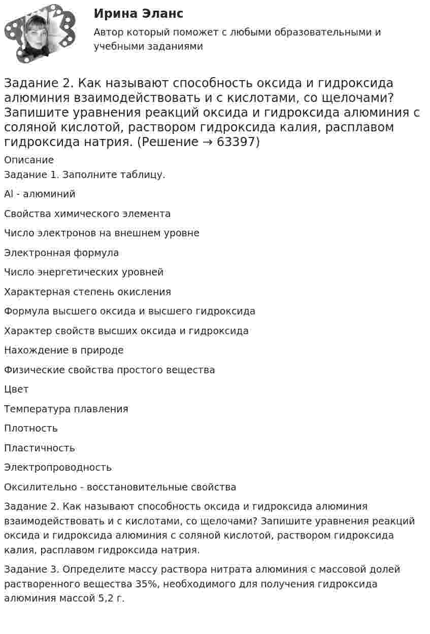      
            Описание
            Задание 1. Заполните таблицу.   Al - алюминий  Свойства химического элемента   Число электронов на внешнем уровне   Электронная формула   Число энергетических уровней   Характерная степень окисления   Формула высшего оксида и высшего гидроксида   Характер свойств высших оксида и гидроксида   Нахождение в природе   Физические свойства простого вещества   Цвет   Температура плавления   Плотность   Пластичность   Электропроводность   Оксилительно - восстановительные свойства  Задание 2. Как называют способность оксида и гидроксида алюминия взаимодействовать и с кислотами, со щелочами? Запишите уравнения реакций оксида и гидроксида алюминия с соляной кислотой, раствором гидроксида калия, расплавом гидроксида натрия.Задание 3. Определите массу раствора нитрата алюминия с массовой долей растворенного вещества 35%, необходимого для получения гидроксида алюминия массой 5,2 г.    
            
            
            Задание 2. Каждое двигательное действие осваивается в три этапа. На каждом этапе выделяют методы, с помощью которых задачи этапа решаются с большей степенью эффективности.  Задание 2. Как называют способность оксида и гидроксида алюминия взаимодействовать и с кислотами, со щелочами? Запишите уравнения реакций оксида и гидроксида алюминия с соляной кислотой, раствором гидроксида калия, расплавом гидроксида натрия.ЗАДАНИЕ 2 Когда занимаешься бизнесом, то знать, чего хочет потребитель, - значит, обладать преимуществом по сравнению с конкурентами на рынке. Если же вы стали уступать конкуренту, чрезвычайно важно выяснить, почему потребитель идет к нему, а не к вам. Лучше всего, конечно, спросить самого потребителя.Задание 2. Комплексные проблемно-аналитические заданияЗадание 2, Конституционное право 2Задание 2 к теме 6Задание 2. Кукушкин не смог вернуть долг банку. Последний через суд обратил взыскание на предмет залога – картину известного русского художника. Картина должна была быть продана с публичных торгов, однако торги в назначенный срок не состоялись.Задание 2 Имеются следующие данные о продаже говядины в трех магазинах города за два месяца: Номер магазина Февраль Март Цена за 1 кг, руб. Продано, тонн Цена за 1 кг, руб. Продано на сумму, тыс. руб.Задание 2. Имеются следующие данные о численности трудовых ресурсов...Задание 2 Имеются следующие данные по доходам населения области, сгруппированного по социальному признаку: 1 2 3 4 5 6 Среднемесячные доход на человека (руб) 5500-6179 6180-7569 7570-10119 10120-12749 12750-15999 16000 и более Численность (чел) 475 734 1210 620 455 215 Рассчитать верхний квартиль доходов населения.Задание 2 Имеются следующие данные по доходам населения области, сгруппированного по социальному признаку: Среднемесячный доход на человека, руб. 5500-6179 6180-7569 7570-10119 10120-12749 12750-15999 16000 и более Численность, чел. 475 734 1210 620 455 215 Рассчитать нижний дециль доходов населенияЗадание 2 Используя данные таблицы 1 о видах основных средств организации, их среднегодовой величине в оценке по остаточной стоимости, рассчитайте показатели интенсивности их использования (фондоотдачу и фондоёмкость) за два отчётных периода.Задание 2 Используя данные таблицы, произведите идентификацию кооперативной организацииЗадание 2. Используя любую поисковую систему, найдите и составьте список компьютерных программ по оценке физической работоспособности (с их описанием), предлагаемых для использования в образовательных организациях.