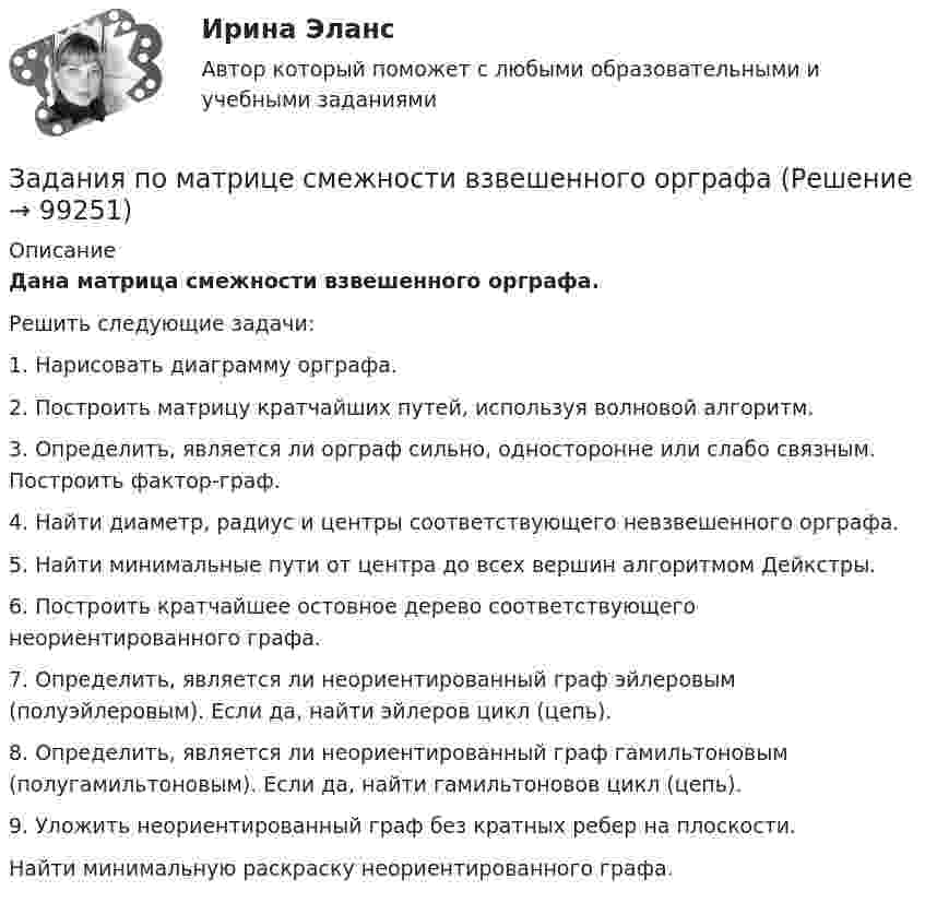     
            Описание
            Дана матрица смежности взвешенного орграфа.Решить следующие задачи:1. Нарисовать диаграмму орграфа.2. Построить матрицу кратчайших путей, используя волновой алгоритм.3. Определить, является ли орграф сильно, односторонне или слабо связным. Построить фактор-граф.4. Найти диаметр, радиус и центры соответствующего невзвешенного орграфа.5. Найти минимальные пути от центра до всех вершин алгоритмом Дейкстры.6. Построить кратчайшее остовное дерево соответствующего неориентированного графа.7. Определить, является ли неориентированный граф эйлеровым (полуэйлеровым). Если да, найти эйлеров цикл (цепь).8. Определить, является ли неориентированный граф гамильтоновым (полугамильтоновым). Если да, найти гамильтоновов цикл (цепь).9. Уложить неориентированный граф без кратных ребер на плоскости.Найти минимальную раскраску неориентированного графа.   
            
            
            ЗАДАНИЯ ПО ЛОГИКЕ Задания по матрице смежности взвешенного орграфазадания по МЕНЕДЖЕМЕНТУЗадания по МенеджментуЗадания по методике Изобразительного искусства. ЗАДАНИЕ № 1. Таблица на тему Развитие личности ребенка в изобразительной деятельностиЗадания по методике Изобразительного искусства. ЗАДАНИЕ № 4. Письменная работа для студентов:  « Актуальность, ценность и предполагаемый результат обучения по программе ИЗО ( на материалах программы В.С. Кузина) »Задания по МетрологииЗАДАНИЯ ПО ДИСЦИПЛИНЕ «ТЕОРИЯ ВЕРОЯТНОСТЕЙ И МАТЕМАТИЧЕСКАЯ СТАТИСТИКА»Задания по естествознанию. 5.	Различия и сходства способов, методов, критериев познания в естественнонаучном знании и гуманитарном знании в виде таблицы. Педагогика ТГПУ им. Л. Н. ТолстогоЗадания по естествознанию. Педагогика ТГПУ им. Л. Н. Толстого задания по информатикеЗадания по Конституционному правузадания по корпоративному правуЗадания по криминологии / Три любые задания / Задания для практических занятий