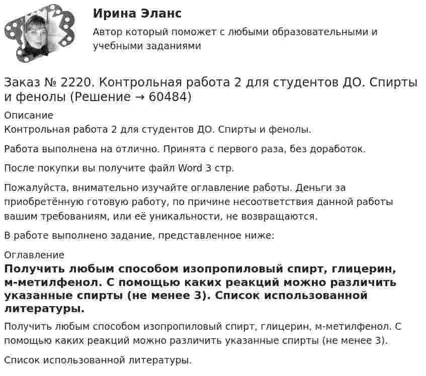      
            Описание
            Контрольная работа 2 для студентов ДО. Спирты и фенолы.Работа выполнена на отлично. Принята с первого раза, без доработок.После покупки вы получите файл Word  3 стр. Пожалуйста, внимательно изучайте оглавление работы. Деньги за приобретённую готовую работу, по причине несоответствия данной работы вашим требованиям, или её уникальности, не возвращаются.В работе выполнено задание, представленное ниже:  
            Оглавление
            Получить любым способом изопропиловый спирт, глицерин, м-метилфенол. С помощью каких реакций можно различить указанные спирты (не менее 3). Список использованной литературы.  
            
            
            Заказ № 2220. Контрольная работа 1 для студентов ДО. Углеводороды Заказ № 2220. Контрольная работа 2 для студентов ДО. Спирты и фенолыЗаказ № 2220. Контрольная работа 3 для студентов ДО. Карбонильные соединенияЗаказ № 2220. Контрольная работа 4 для студентов ДО. Карбоксильные соединенияЗаказ № 2220. Контрольная работа 5 для студентов ДО. Азотсодержащие соединенияЗаказ № 2223. Задачи по Химии.Заказ № 2223. Контрольная работа по дисциплине: «Основные технологии нефтегазовых предприятий». Тихоокеанский государственный университетЗаказ № 2215. Контрольная работа по дисциплине «Менеджмент». 1 вариант. На примере ПАО «Сибур». Тихоокеанский государственный университет.Заказ № 2215. Контрольная работа по дисциплине «Основы проектной деятельности». Создание минизавода по производству бетона. Тихоокеанский государственный университет.Заказ № 2215. Текущая аттестация (зачет) по дисциплине «Менеджмент». 1 вариант. Тихоокеанский государственный университет.Заказ № 2216. Задача.Заказ № 2216. Письменная работа № 1.Заказ № 2216. Решите правовую ситуацию.Заказ № 2217. Контрольная работа. Маркетинг персонала