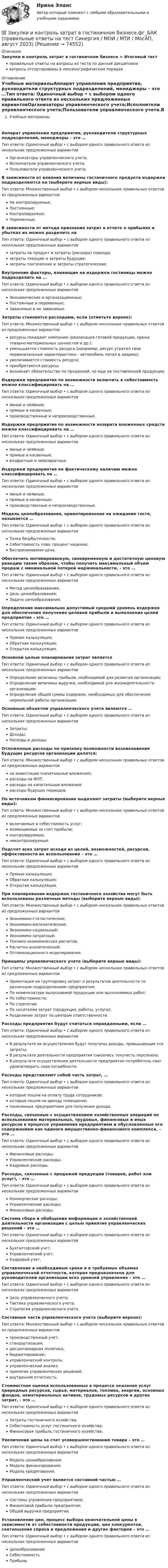      
            Описание
            Закупки и контроль затрат в гостиничном бизнесе > Итоговый тестправильные ответы на вопросы из теста по данной дисциплиневопросы отсортированы в лексикографическом порядке 
            Оглавление
            Учебные материалыАппарат управления предприятия, руководители структурных подразделений, менеджеры – это …Тип ответа: Одиночный выбор • с выбором одного правильного ответа из нескольких предложенных вариантовОрганизаторы управленческого учета;Исполнители управленческого учета;Пользователи управленческого учета.В зависимости от влияния величины гостиничного продукта издержки подразделяются на (выберите верные виды):Тип ответа: Множественный выбор • с выбором нескольких правильных ответов из предложенных вариантовНе контролируемые;Постоянные;Контролируемые;Переменные.В зависимости от метода признания затрат в отчете о прибылях и убытках их можно разделить наТип ответа: Одиночный выбор • с выбором одного правильного ответа из нескольких предложенных вариантовзатраты на продукт и затраты (расходы) периода;затраты текущие и затраты будущие;затраты тактические и затраты стратегические.Внутренние факторы, влияющие на издержки гостиницы можно подразделить на …Тип ответа: Одиночный выбор • с выбором одного правильного ответа из нескольких предложенных вариантовЭкономические и организационные;Постоянные и переменные;Зависимые и не зависимые.Затраты становятся расходами, если (отметьте верное):Тип ответа: Множественный выбор • с выбором нескольких правильных ответов из предложенных вариантовресурсы покидают компанию (реализация готовой продукции, кража товарно-материальных ценностей и др.);уменьшается стоимость ресурса (например, ресурс утратил свои первоначальные характеристики - автомобиль попал в аварию);увеличивается стоимость ресурса;приобретаются ресурсы;возникает обязательство по проданной, но еще не поставленной продукции.Издержки предприятия по возможности включить в себестоимость можно классифицировать на …Тип ответа: Одиночный выбор • с выбором одного правильного ответа из нескольких предложенных вариантовявные и неявные;прямые и косвенные;производственные и непроизводственные.Издержки предприятия по возможности возврата вложенных средств можно классифицировать на …Тип ответа: Одиночный выбор • с выбором одного правильного ответа из нескольких предложенных вариантовявные и неявные;прямые и косвенные;возвратные и невозвратные.Издержки предприятия по фактическому наличию можно классифицировать на …Тип ответа: Одиночный выбор • с выбором одного правильного ответа из нескольких предложенных вариантовявные и неявные;прямые и косвенные;производственные и непроизводственные.Модель ценообразования, ориентированная на ожидание гостя, называется …Тип ответа: Одиночный выбор • с выбором одного правильного ответа из нескольких предложенных вариантовТочка безубыточности;Себестоимость плюс процент наценки;Воспринимаемая цена.Обеспечить мотивированную, своевременную и достаточную ценовую реакцию таким образом, чтобы получить максимальный объем продаж с минимальной потерей маржинальности, - это …Тип ответа: Одиночный выбор • с выбором одного правильного ответа из нескольких предложенных вариантовМетод ценообразования;Цель ценообразования;Задача ценообразования.Определение максимально допустимый средний уровень издержек для обеспечения получения целевой прибыли и выполнения целей предприятия – это …Тип ответа: Одиночный выбор • с выбором одного правильного ответа из нескольких предложенных вариантовПрямая калькуляция;Обратная калькуляция;Открытая калькуляция.Основной целью планирования затрат являетсяТип ответа: Одиночный выбор • с выбором одного правильного ответа из нескольких предложенных вариантовОпределение величины прибыли, необходимой для развития организации;Определение величины выручки, необходимой для жизнедеятельности организации;Определение общей суммы издержек, необходимых для обеспечения нормальной работы организации.Основным объектом управленческого учета являются …Тип ответа: Одиночный выбор • с выбором одного правильного ответа из нескольких предложенных вариантовЗатраты;Доходы;Расходы и доходы.Отложенные расходы по признаку возможности возникновения будущих ресурсов организации делятся:Тип ответа: Множественный выбор • с выбором нескольких правильных ответов из предложенных вариантовна инвестиции (капитальные вложения);расходы на ФОТ;расходы на капитальные вложения;расходы будущих периодов.По источникам финансирования выделяют затраты (выберите верные виды):Тип ответа: Множественный выбор • с выбором нескольких правильных ответов из предложенных вариантоввключаемые в себестоимость услуг;возмещаемые за счет прибыли;контролируемые;неконтролируемые.Подсчет всех затрат исходя из целей, возможностей, ресурсов, эффективности их использования – это …Тип ответа: Одиночный выбор • с выбором одного правильного ответа из нескольких предложенных вариантовПрямая калькуляция;Обратная калькуляция;Открытая калькуляция.При планировании издержек гостиничного хозяйства могут быть использованы различные методы (выберите верные виды):Тип ответа: Множественный выбор • с выбором нескольких правильных ответов из предложенных вариантовЭкономико-статистические;Экономико-математические;Экономико-социальный;Экономико-затратный;Технико-экономических расчетов;Расчетно-аналитический;Оптимизационного моделирования.Принципы управленческого учета (выберите верные виды):Тип ответа: Множественный выбор • с выбором нескольких правильных ответов из предложенных вариантовОриентация на группировку затрат и результатов деятельности по различным подразделениям предприятия;По номенклатуре выпускаемой продукции или выполняемых работ;По себестоимости;По стратегии;По носителям затрат (продукция, работы, услуги);Разделение затрат по центрам ответственности.Расходы предприятия будут считаться оправданными, если …Тип ответа: Одиночный выбор • с выбором одного правильного ответа из нескольких предложенных вариантовВ результате их осуществления будут получены доходы, превышающие эти затраты;В результате деятельности предприятия снизилась текучесть персонала;В результате осуществления деятельности предприятия потребитель смог удовлетворить свои потребности.Расходы представляют собой часть затрат, …Тип ответа: Одиночный выбор • с выбором одного правильного ответа из нескольких предложенных вариантовкоторые пошли на оплату труда сотрудников;которые пошли на аренду помещения;понесенных предприятием для получения дохода.Расходы, связанные с осуществлением хозяйственных операций по использованию материальных, трудовых, финансовых и иных ресурсов в процессе управления предприятием и обусловленные его содержанием как единого имущественно-финансового комплекса, – это …Тип ответа: Одиночный выбор • с выбором одного правильного ответа из нескольких предложенных вариантовФинансовые расходы;Управленческие расходы;Кадровые расходы.Расходы, связанные с продажей продукции (товаров, работ или услуг), - это …Тип ответа: Одиночный выбор • с выбором одного правильного ответа из нескольких предложенных вариантовКоммерческие расходы;Управленческие расходы;Финансовые расходы.Система сбора и обобщения информации о хозяйственной деятельности организации с целью принятия управленческих решений – это …Тип ответа: Одиночный выбор • с выбором одного правильного ответа из нескольких предложенных вариантовБухгалтерский учет;Управленческий учет;Кадровый учет.Составление в необходимые сроки и в требуемых объемах управленческой отчетности, которая предназначена для руководителей организации всех уровней управления – это …Тип ответа: Одиночный выбор • с выбором одного правильного ответа из нескольких предложенных вариантовЦель управленческого учета;Тактика управленческого учета;Стратегия управленческого учета.Составные части управленческого учета (выберите верное):Тип ответа: Множественный выбор • с выбором нескольких правильных ответов из предложенных вариантовпроизводственный учет;стандартизация;дисциплинарная политика;бюджетирование;управленческий контроль;управленческий анализ;принятие управленческих решений;внутренняя отчетность.Стоимостная оценка использованных в процессе оказания услуг природных ресурсов, сырья, материалов, топлива, энергии, основных фондов, нематериальных активов, трудовых ресурсов и других затрат, - это …Тип ответа: Одиночный выбор • с выбором одного правильного ответа из нескольких предложенных вариантовЗатраты гостиничного хозяйства;Себестоимость услуг гостиничного хозяйства;Финансовая прибыль гостиничного хозяйства.Увеличение цены за счет усовершенствования товара – это …Тип ответа: Одиночный выбор • с выбором одного правильного ответа из нескольких предложенных вариантовМодель ценообразования;Модель финансирования;Модель кредитования.Управленческий учет является составной частью …Тип ответа: Одиночный выбор • с выбором одного правильного ответа из нескольких предложенных вариантовСистемы управления предприятием;Финансовой прибыли предприятия;Общей выручки предприятия.Установление цен, процесс выбора окончательной цены в зависимости от себестоимости продукции, цен конкурентов, соотношения спроса и предложения и других факторов – это …Тип ответа: Одиночный выбор • с выбором одного правильного ответа из нескольких предложенных вариантовЦенообразованиеСебестоимостьПрибыль  
            
            
            💯 Закупки и контроль затрат в гостиничном бизнесе.фг_БАК (ответы на тест Синергия / МОИ / МТИ / МосАП, октябрь 2023)💯 Закупки и контроль затрат в гостиничном бизнесе.фг_БАК (правильные ответы на тест Синергия / МОИ / МТИ / МосАП, август 2023) Закупки и контроль затрат в гостиничном бизнесе.фг_БАК. Синергия. Ответы на ИТОГОВЫЙ ТЕСТ. На отлично!Закупки и контроль затрат в гостиничном бизнесе.фг_БАК (тест с ответами Синергия/МОИ/ МТИ /МОСАП)Закуп рекламы на площадках с целевой аудиторией с целью распространения информации о товаре, бренде или персоне называется...Залог жилья (ипотека)Залог жилья (ипотека)Закрытая валютная позиция – это …Закрытая децентрализованная модель государственной службы характерна для:...Закрытая модель государственной службы отличается:...Закрытая модель государственной службы отличается наличием системы:... при поступлении на государственную службуЗакрытая централизованная модель государственной службы характерна для:...Закрытый баллон вместимостью 0,8 м3 заполнен азотом под давлением 2,3 МПа при температуре 20 °C. Количество теплоты, переданное газу, равно 4,5 МДж. Определить температуру и давление газа в конце процесса.Закрытый резервуар с морской водой снабжен открытым и закрытым пьезометрами. Определить приведенную пьезометрическую высоту hх поднятия воды в закрытом пьезометре (соответствующую абсолютному гидростатическому давлению в точке А),