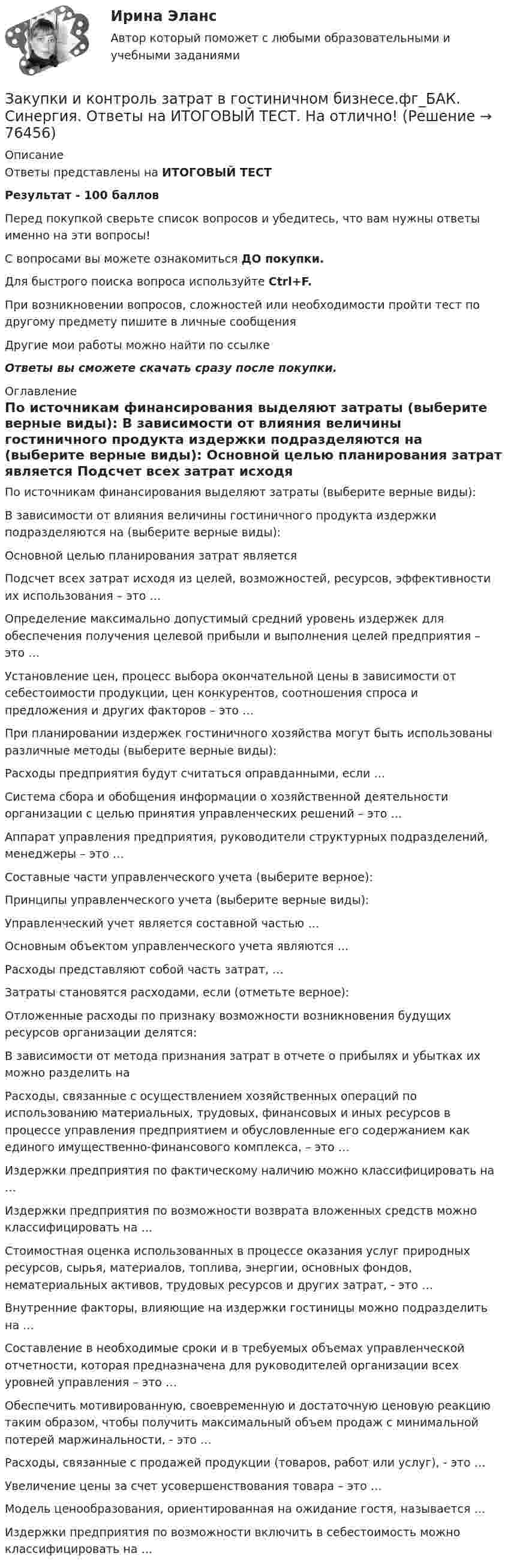     
            Описание
            Ответы представлены на ИТОГОВЫЙ ТЕСТРезультат - 100 балловПеред покупкой сверьте список вопросов и убедитесь, что вам нужны ответы именно на эти вопросы!С вопросами вы можете ознакомиться ДО покупки.Для быстрого поиска вопроса используйте Ctrl+F.При возникновении вопросов, сложностей или необходимости пройти тест по другому предмету пишите в личные сообщения Другие мои работы можно найти по ссылке Ответы вы сможете скачать сразу после покупки. 
            Оглавление
              По источникам финансирования выделяют затраты (выберите верные виды):   В зависимости от влияния величины гостиничного продукта издержки подразделяются на (выберите верные виды):   Основной целью планирования затрат является   Подсчет всех затрат исходя из целей, возможностей, ресурсов, эффективности их использования – это …   Определение максимально допустимый средний уровень издержек для обеспечения получения целевой прибыли и выполнения целей предприятия – это …   Установление цен, процесс выбора окончательной цены в зависимости от себестоимости продукции, цен конкурентов, соотношения спроса и предложения и других факторов – это …   При планировании издержек гостиничного хозяйства могут быть использованы различные методы (выберите верные виды):   Расходы предприятия будут считаться оправданными, если …   Система сбора и обобщения информации о хозяйственной деятельности организации с целью принятия управленческих решений – это …   Аппарат управления предприятия, руководители структурных подразделений, менеджеры – это …   Составные части управленческого учета (выберите верное):   Принципы управленческого учета (выберите верные виды):   Управленческий учет является составной частью …   Основным объектом управленческого учета являются …   Расходы представляют собой часть затрат, …   Затраты становятся расходами, если (отметьте верное):   Отложенные расходы по признаку возможности возникновения будущих ресурсов организации делятся:   В зависимости от метода признания затрат в отчете о прибылях и убытках их можно разделить на   Расходы, связанные с осуществлением хозяйственных операций по использованию материальных, трудовых, финансовых и иных ресурсов в процессе управления предприятием и обусловленные его содержанием как единого имущественно-финансового комплекса, – это …   Издержки предприятия по фактическому наличию можно классифицировать на …   Издержки предприятия по возможности возврата вложенных средств можно классифицировать на …   Стоимостная оценка использованных в процессе оказания услуг природных ресурсов, сырья, материалов, топлива, энергии, основных фондов, нематериальных активов, трудовых ресурсов и других затрат, - это …   Внутренние факторы, влияющие на издержки гостиницы можно подразделить на …   Составление в необходимые сроки и в требуемых объемах управленческой отчетности, которая предназначена для руководителей организации всех уровней управления – это …   Обеспечить мотивированную, своевременную и достаточную ценовую реакцию таким образом, чтобы получить максимальный объем продаж с минимальной потерей маржинальности, - это …   Расходы, связанные с продажей продукции (товаров, работ или услуг), - это …   Увеличение цены за счет усовершенствования товара – это …   Модель ценообразования, ориентированная на ожидание гостя, называется …   Издержки предприятия по возможности включить в себестоимость можно классифицировать на …   
            
            
            💯 Закупки и контроль затрат в гостиничном бизнесе.фг_БАК (правильные ответы на тест Синергия / МОИ / МТИ / МосАП, август 2023) Закупки и контроль затрат в гостиничном бизнесе.фг_БАК. Синергия. Ответы на ИТОГОВЫЙ ТЕСТ. На отлично!Закупки и контроль затрат в гостиничном бизнесе.фг_БАК (тест с ответами Синергия/МОИ/ МТИ /МОСАП)Закуп рекламы на площадках с целевой аудиторией с целью распространения информации о товаре, бренде или персоне называется...Залог жилья (ипотека)Залог жилья (ипотека)Замена ненадлежащего ответчика (Проектная работа)Закрытая децентрализованная модель государственной службы характерна для:...Закрытая модель государственной службы отличается:...Закрытая модель государственной службы отличается наличием системы:... при поступлении на государственную службуЗакрытая централизованная модель государственной службы характерна для:...Закрытый баллон вместимостью 0,8 м3 заполнен азотом под давлением 2,3 МПа при температуре 20 °C. Количество теплоты, переданное газу, равно 4,5 МДж. Определить температуру и давление газа в конце процесса.Закрытый резервуар с морской водой снабжен открытым и закрытым пьезометрами. Определить приведенную пьезометрическую высоту hх поднятия воды в закрытом пьезометре (соответствующую абсолютному гидростатическому давлению в точке А),Закрытый цилиндр разделен на две части поршнем радиуса r = 10,0 см и массы m = 1,00 кг, который может перемещаться без трения. Установив поршень в среднее положение, обе части цилиндра наполняют газом до одинакового давления ...