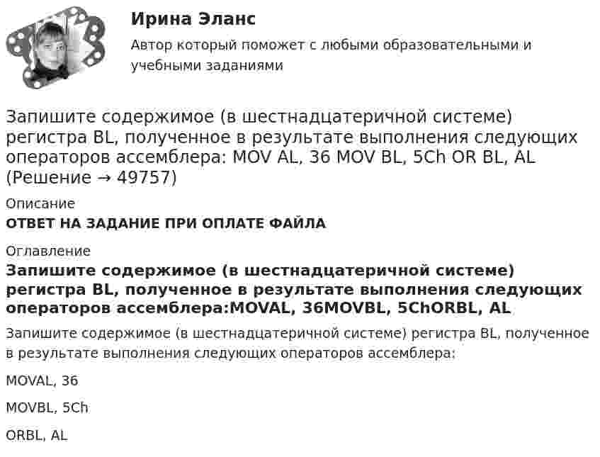      
            Описание
            ОТВЕТ НА ЗАДАНИЕ ПРИ ОПЛАТЕ ФАЙЛА 
            Оглавление
            Запишите содержимое (в шестнадцатеричной системе) регистра BL, полученное в результате выполнения следующих операторов ассемблера:MOVAL, 36MOVBL, 5ChORBL, AL 
            
            
            Запишите содержимое (в шестнадцатеричной системе) регистра AX, полученное в результате выполнения следующих операторов ассемблера:  MOV	AX, 3FA9h MOV	DX, 1011101111001010b AND	AX, DX Запишите содержимое (в шестнадцатеричной системе) регистра BL, полученное в результате выполнения следующих операторов ассемблера:  MOV	AL, 36 MOV	BL, 5Ch OR	BL, AL Запишите содержимое (в шестнадцатеричной системе) регистра BX, полученное в результате выполнения следующих операторов ассемблера:  MOV	AX, 0110011001101000b MOV	BX, 0ABCDh XOR	BX, AXЗапишите содержимое (в шестнадцатеричной системе) регистра BX, полученное в результате выполнения следующих операторов ассемблера:  MOV	AX, 0111000110101110b MOV	BX, 0B86Ch AND	BX, AX Запишите содержимое (в шестнадцатеричной системе) регистра BX, полученное в результате выполнения следующих операторов ассемблера:  MOV	AX, 0111010110101100b MOV	BX, 48ABh OR	BX, AXЗапишите уравнение гармонического колебательного движения точки, совершающей колебания с амплитудой A = 8 см, если за t = 1 мин совершается n = 120 колебаний и начальная фаза колебаний равна 45°.Запишите уравнение зависимости x(t), используя график.Записать уравнение, являющееся результатом сложения двух одинаково направленных колебаний х1 = 3cos(пt), см,  и х2 = 3cos(пt + 2п/3), см.Запись алгоритма решения задачи в виде последовательности команд или операторов на языке, который понимает компьютер, - это ...Запись Базового регистра - это:Запись, которая соответствуют точкам зрения на процесс управления, - это ... записьЗапись, которая соответствуют точкам зрения на процесс управления, - это ... записьЗапись, которая соответствуют точкам зрения на процесс управления, - это ... записьЗапишите его логическую форму, укажите его тип и распределенность терминов. Изобразите отношения между терминами суждения: 1.Не существует адвокатов, которые не были бы юристами.