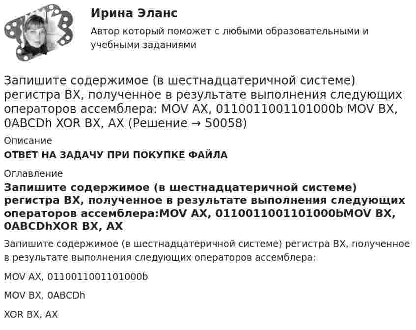      
            Описание
            ОТВЕТ НА ЗАДАЧУ ПРИ ПОКУПКЕ ФАЙЛА 
            Оглавление
            Запишите содержимое (в шестнадцатеричной системе) регистра BX, полученное в результате выполнения следующих операторов ассемблера:MOV AX, 0110011001101000bMOV BX, 0ABCDhXOR BX, AX 
            
            
             Запишите содержимое (в шестнадцатеричной системе) регистра BL, полученное в результате выполнения следующих операторов ассемблера:  MOV	AL, 36 MOV	BL, 5Ch OR	BL, AL Запишите содержимое (в шестнадцатеричной системе) регистра BX, полученное в результате выполнения следующих операторов ассемблера:  MOV	AX, 0110011001101000b MOV	BX, 0ABCDh XOR	BX, AXЗапишите содержимое (в шестнадцатеричной системе) регистра BX, полученное в результате выполнения следующих операторов ассемблера:  MOV	AX, 0111000110101110b MOV	BX, 0B86Ch AND	BX, AX Запишите содержимое (в шестнадцатеричной системе) регистра BX, полученное в результате выполнения следующих операторов ассемблера:  MOV	AX, 0111010110101100b MOV	BX, 48ABh OR	BX, AXЗапишите уравнение гармонического колебательного движения точки, совершающей колебания с амплитудой A = 8 см, если за t = 1 мин совершается n = 120 колебаний и начальная фаза колебаний равна 45°.Запишите уравнение зависимости x(t), используя график.Запишите уравнение касательной к окружности(x−1)2+(y−6)2=32 Запись алгоритма решения задачи в виде последовательности команд или операторов на языке, который понимает компьютер, - это ...Запись Базового регистра - это:Запись, которая соответствуют точкам зрения на процесс управления, - это ... записьЗапись, которая соответствуют точкам зрения на процесс управления, - это ... записьЗапись, которая соответствуют точкам зрения на процесс управления, - это ... записьЗапишите его логическую форму, укажите его тип и распределенность терминов. Изобразите отношения между терминами суждения: 1.Не существует адвокатов, которые не были бы юристами.Запишите минимальную форму для выражения П, подмножества вершин которого порождают все максимальные пустые подграфы графа G = (I, U), представленного на рисунке.