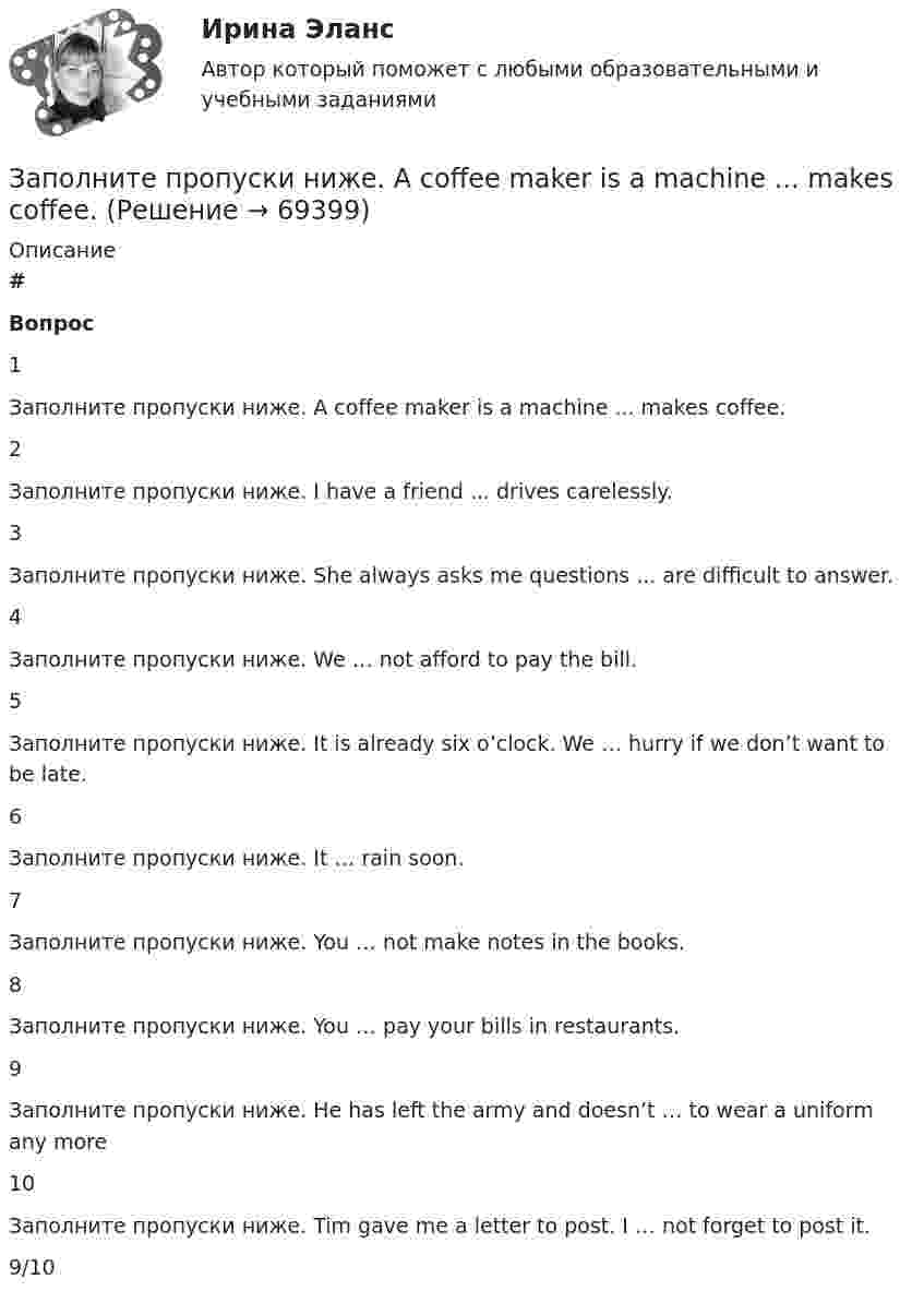      
            Описание
             # Вопрос    1 Заполните пропуски ниже. A coffee maker is a machine ... makes coffee.   2 Заполните пропуски ниже. I have a friend ... drives carelessly.   3 Заполните пропуски ниже. She always asks me questions ... are difficult to answer.   4 Заполните пропуски ниже. We … not afford to pay the bill.   5 Заполните пропуски ниже. It is already six o’clock. We … hurry if we don’t want to be late.   6 Заполните пропуски ниже. It … rain soon.   7 Заполните пропуски ниже. You … not make notes in the books.   8 Заполните пропуски ниже. You … pay your bills in restaurants.   9 Заполните пропуски ниже. He has left the army and doesn’t … to wear a uniform any more   10 Заполните пропуски ниже. Tim gave me a letter to post. I … not forget to post it.  9/10   
            
            
            Заполните пропуски недостающими местоимениями.Your Italian albums are nice. Give … to …, please. Заполните пропуски ниже. A coffee maker is a machine ... makes coffee.Заполните пропуски ниже. A coffee maker is a machine ... makes coffee.Заполните пропуски ниже. Are there … food halls in Harrods?Заполните пропуски ниже. Are there … food halls in Harrods?Заполните пропуски ниже. Buy some more cheese. There isn t … in the fridge.Заполните пропуски ниже. Candidates … bring textbooks into the examination room.Заполните пропуски недостающими местоимениями. My friends telegram isnt for my father. Its for ...Заполните пропуски недостающими местоимениями. Today is Efie's birthday. Come and speak with ..Заполните пропуски недостающими местоимениями. Today is Efies birthday. Come and speak with …Заполните пропуски недостающими местоимениями.Today is Efie s birthday. Come and speak with …Заполните пропуски недостающими местоимениями.We aren t busy. Phone … todayЗаполните пропуски недостающими местоимениями.Where are the new students? Tell … to come.Заполните пропуски недостающими местоимениями.Where is George? Show … our garden.