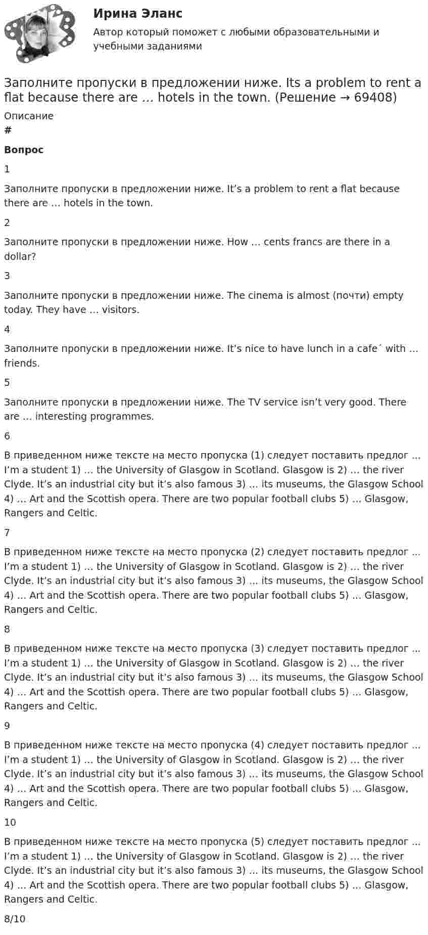      
            Описание
             # Вопрос    1 Заполните пропуски в предложении ниже. It’s a problem to rent a flat because there are … hotels in the town.   2 Заполните пропуски в предложении ниже. How … cents francs are there in a dollar?   3 Заполните пропуски в предложении ниже. The cinema is almost (почти) empty today. They have … visitors.   4 Заполните пропуски в предложении ниже. It’s nice to have lunch in a cafe´ with … friends.   5 Заполните пропуски в предложении ниже. The TV service isn’t very good. There are … inter­esting programmes.   6 В приведенном ниже тексте на место пропуска (1) следует поставить предлог ... I’m a student 1) … the University of Glasgow in Scotland. Glasgow is 2) … the river Clyde. It’s an industrial city but it’s also famous 3) … its museums, the Glasgow School 4) … Art and the Scottish opera. There are two popular football clubs 5) … Glasgow, Rangers and Celtic.   7 В приведенном ниже тексте на место пропуска (2) следует поставить предлог ... I’m a student 1) … the University of Glasgow in Scotland. Glasgow is 2) … the river Clyde. It’s an industrial city but it’s also famous 3) … its museums, the Glasgow School 4) … Art and the Scottish opera. There are two popular football clubs 5) … Glasgow, Rangers and Celtic.   8 В приведенном ниже тексте на место пропуска (3) следует поставить предлог ... I’m a student 1) … the University of Glasgow in Scotland. Glasgow is 2) … the river Clyde. It’s an industrial city but it’s also famous 3) … its museums, the Glasgow School 4) … Art and the Scottish opera. There are two popular football clubs 5) … Glasgow, Rangers and Celtic.   9 В приведенном ниже тексте на место пропуска (4) следует поставить предлог ... I’m a student 1) … the University of Glasgow in Scotland. Glasgow is 2) … the river Clyde. It’s an industrial city but it’s also famous 3) … its museums, the Glasgow School 4) … Art and the Scottish opera. There are two popular football clubs 5) … Glasgow, Rangers and Celtic.   10 В приведенном ниже тексте на место пропуска (5) следует поставить предлог ... I’m a student 1) … the University of Glasgow in Scotland. Glasgow is 2) … the river Clyde. It’s an industrial city but it’s also famous 3) … its museums, the Glasgow School 4) … Art and the Scottish opera. There are two popular football clubs 5) … Glasgow, Rangers and Celtic.  8/10   
            
            
            Заполните пропуски в предложении ниже. I have … money, so I can buy some coffee Заполните пропуски в предложении ниже. Its a problem to rent a flat because there are … hotels in the town.Заполните пропуски в предложении ниже. It s a problem to rent a flat because there are … hotels in the town.Заполните пропуски в предложении ниже. It s a problem to rent a flat because there are … hotels in the town.Заполните пропуски в предложении ниже. It s nice to have lunch in a cafe with … friends.Заполните пропуски в предложении ниже. McDonalds is popular in … countries.Заполните пропуски в предложении ниже. The cinema is almost (почти) empty today. They have … visitors. Заполните пропуски артиклем, если это необходимо. He has just asked me what time … lecture starts.Заполните пропуски артиклем, если это необходимо. He has just asked me what time … lecture starts. Заполните пропуски артиклем, если это необходимо. He has worked in … radio all his life. Заполните пропуски артиклем, если это необходимо. I dont like using … phone, I prefer letters.Заполните пропуски артиклем, если это необходимо. Jack is ill and hes still in … hospital. Jill is going to … hospital to visit him?Заполните пропуски артиклем, если это необходимо. One law is for … rich and another for … poor. Заполните пропуски артиклем, если это необходимо. What time do you finish … college?