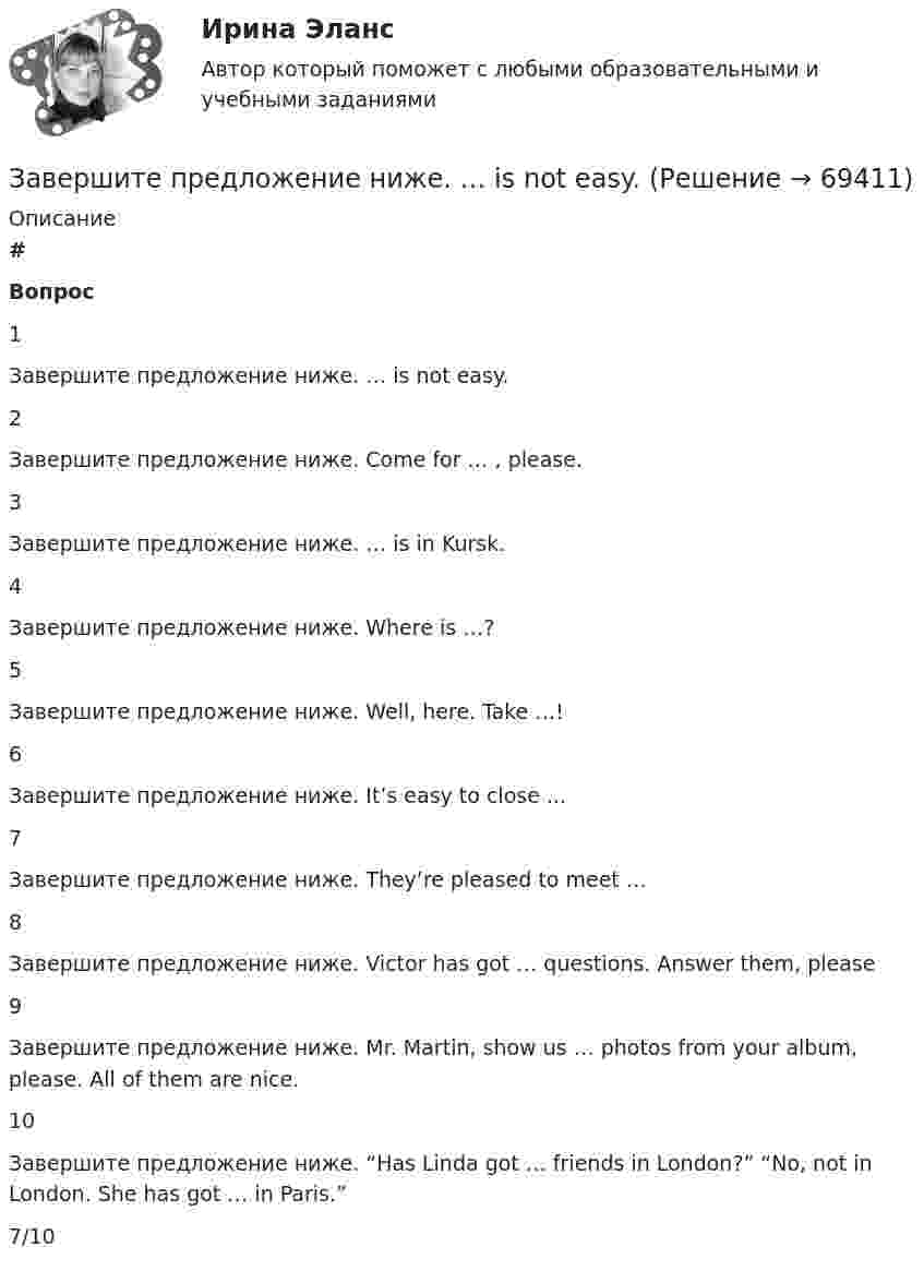      
            Описание
             # Вопрос    1 Завершите предложение ниже. … is not easy.   2 Завершите предложение ниже. Come for … , please.   3 Завершите предложение ниже. … is in Kursk.   4 Завершите предложение ниже. Where is …?   5 Завершите предложение ниже. Well, here. Take …!   6 Завершите предложение ниже. It’s easy to close ...   7 Завершите предложение ниже. They’re pleased to meet …   8 Завершите предложение ниже. Victor has got … questions. Answer them, please   9 Завершите предложение ниже. Mr. Martin, show us … photos from your album, please. All of them are nice.   10 Завершите предложение ниже. “Has Linda got … friends in London?” “No, not in London. She has got … in Paris.”  7/10   
            
            
            Завершите предложение ниже.… is in Kursk. Завершите предложение ниже. … is not easy.Завершите предложение ниже.… is not easy.Завершите предложение ниже.… is not easy.Завершите предложение ниже.… is very good.Завершите предложение ниже.… is very good.Завершите предложение ниже. It s easy to close ...Завершение конфликта приводит к положительному эффекту при ...Завершите предложение ниже. Come for … , please.Завершите предложение ниже. Come for … , please.Завершите предложение ниже. Has Linda got … friends in London?  No, not in London. She has got … in Paris.Завершите предложение ниже. Has Linda got … friends in London? No, not in  London. She has got … in Paris.Завершите предложение ниже. Has she got … French magazines at home? Yes, she has got ...Завершите предложение ниже.Has she got … French magazines at home? Yes, she  has got ...
