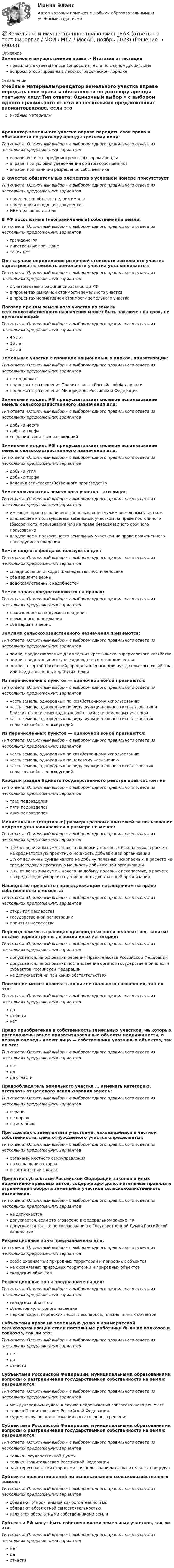      
            Описание
            Земельное и имущественное право > Итоговая аттестацияправильные ответы на все вопросы из теста по данной дисциплиневопросы отсортированы в лексикографическом порядке 
            Оглавление
            Учебные материалыАрендатор земельного участка вправе передать свои права и обязанности по договору аренды третьему лицу:Тип ответа: Одиночный выбор • с выбором одного правильного ответа из нескольких предложенных вариантоввправе, если это предусмотрено договором арендывправе, при условии уведомления об этом собственникавправе, при наличии разрешения собственникаВ качестве обязательных элементов в условном номере присутствуетТип ответа: Одиночный выбор • с выбором одного правильного ответа из нескольких предложенных вариантовномер части объекта недвижимостиномер книги входящих документовИНН правообладателяВ РФ абсолютные (неограниченные) собственники земли:Тип ответа: Одиночный выбор • с выбором одного правильного ответа из нескольких предложенных вариантовграждане РФиностранные гражданетаких нетДля случаев определения рыночной стоимости земельного участка кадастровая стоимость земельного участка устанавливается:Тип ответа: Одиночный выбор • с выбором одного правильного ответа из нескольких предложенных вариантовс учетом ставки рефинансирования ЦБ РФв процентах рыночной стоимости земельного участкав процентах нормативной стоимости земельного участкаДоговор аренды земельного участка из земель сельскохозяйственного назначения может быть заключен на срок, не превышающий:Тип ответа: Одиночный выбор • с выбором одного правильного ответа из нескольких предложенных вариантов49 лет10 лет15 летЗемельные участки в границах национальных парков, приватизации:Тип ответа: Одиночный выбор • с выбором одного правильного ответа из нескольких предложенных вариантовне подлежатподлежат с разрешения Правительства Российской Федерацииподлежат с разрешения Минприроды Российской ФедерацииЗемельный кодекс РФ предусматривает целевое использование земель сельскохозяйственного назначения для:Тип ответа: Одиночный выбор • с выбором одного правильного ответа из нескольких предложенных вариантовдобычи нефтидобычи торфасоздания защитных насажденийЗемельный кодекс РФ предусматривает целевое использование земель сельскохозяйственного назначения для:Тип ответа: Одиночный выбор • с выбором одного правильного ответа из нескольких предложенных вариантовдобычи углядобычи торфаведения сельскохозяйственного производстваЗемлепользователь земельного участка – это лицо:Тип ответа: Одиночный выбор • с выбором одного правильного ответа из нескольких предложенных вариантовимеющее право ограниченного пользования чужим земельным участкомвладеющее и пользующееся земельным участком на праве постоянного (бессрочного) пользования или на праве безвозмездного срочного пользованиявладеющее и пользующееся земельным участком на праве пожизненного наследуемого владенияЗемли водного фонда используются для:Тип ответа: Одиночный выбор • с выбором одного правильного ответа из нескольких предложенных вариантовскладирования отходов жизнедеятельности человекаоба варианта верныводохозяйственных надобностейЗемли запаса предоставляются на правах:Тип ответа: Одиночный выбор • с выбором одного правильного ответа из нескольких предложенных вариантовпожизненно наследуемого владениявременного пользованияоба варианта верныЗемлями сельскохозяйственного назначения признаются:Тип ответа: Одиночный выбор • с выбором одного правильного ответа из нескольких предложенных вариантовземли, предоставляемые для ведения крестьянского фермерского хозяйстваземли, представляемые для садоводства и огородничестваземли за чертой поселений, предоставленные для нужд сельского хозяйства или предназначенные для этих целейИз перечисленных пунктов — оценочной зоной признаются:Тип ответа: Одиночный выбор • с выбором одного правильного ответа из нескольких предложенных вариантовчасть земель, однородных по хозяйственному использованиючасть земель, однородных по виду функционального использования и близких по значению кадастровой стоимости земельных участковчасть земель, однородных по виду функционального использования сельскохозяйственных угодийИз перечисленных пунктов — оценочной зоной признаются:Тип ответа: Одиночный выбор • с выбором одного правильного ответа из нескольких предложенных вариантовчасть земель, однородных по хозяйственному использованиючасть земель, однородных по целевому назначениючасть земель, однородных по виду функционального использования сельскохозяйственных угодийКаждый раздел Единого государственного реестра прав состоит изТип ответа: Одиночный выбор • с выбором одного правильного ответа из нескольких предложенных вариантовтрех подразделовпяти подразделовдвух подразделовМинимальные (стартовые) размеры разовых платежей за пользование недрами устанавливаются в размере не менее:Тип ответа: Одиночный выбор • с выбором одного правильного ответа из нескольких предложенных вариантов15% от величины суммы налога на добычу полезных ископаемых, в расчете на среднегодовую проектную мощность добывающей организации3% от величины суммы налога на добычу полезных ископаемых, в расчете на среднегодовую проектную мощность добывающей организации10% от величины суммы налога на добычу полезных ископаемых, в расчете на среднегодовую проектную мощность добывающей организацииНаследство признается принадлежащим наследникам на праве собственности с момента:Тип ответа: Одиночный выбор • с выбором одного правильного ответа из нескольких предложенных вариантовоткрытия наследствагосударственной регистрациипринятия наследстваПеревод земель в границах пригородных зон и зеленых зон, занятых лесами первой группы, в земли иных категорий:Тип ответа: Одиночный выбор • с выбором одного правильного ответа из нескольких предложенных вариантовдопускается, на основании решения Правительства Российской Федерациидопускается, на основании постановления органов государственной власти субъектов Российской Федерациине допускается ни при каких обстоятельствахПоселение может включать зоны специального назначения, так ли это:Тип ответа: Одиночный выбор • с выбором одного правильного ответа из нескольких предложенных вариантовдаотчастинетПраво приобретения в собственность земельных участков, на которых расположены ранее приватизированные объекты недвижимости, в первую очередь имеют лица — собственники указанных объектов, так ли это:Тип ответа: Одиночный выбор • с выбором одного правильного ответа из нескольких предложенных вариантовнетдада отчастиПравообладатель земельного участка … изменять категорию, отступать от целевого использования земель:Тип ответа: Одиночный выбор • с выбором одного правильного ответа из нескольких предложенных вариантоввправене вправепо желаниюПри сделках с земельными участками, находящимися в частной собственности, цена отчуждаемого участка определяется:Тип ответа: Одиночный выбор • с выбором одного правильного ответа из нескольких предложенных вариантоворганами местного самоуправленияпо соглашению сторонв соответствии с кадасПринятие субъектами Российской Федерации законов и иных нормативно-правовых актов, содержащих дополнительные правила и ограничения оборота земельных участков сельскохозяйственного назначения:Тип ответа: Одиночный выбор • с выбором одного правильного ответа из нескольких предложенных вариантовне допускаетсядопускается, если это оговорено в федеральном законе РФдопускается только по согласованию с Государственной Думой Российской ФедерацииРекреационные зоны предназначены для:Тип ответа: Одиночный выбор • с выбором одного правильного ответа из нескольких предложенных вариантовособо охраняемых природных территорий и природных объектовне охраняемых природных территорий и природных объектовскладских объектовРекреационные зоны предназначены для:Тип ответа: Одиночный выбор • с выбором одного правильного ответа из нескольких предложенных вариантовскладских объектовобъектов культурного наследияпарков, садов, городских лесов, лесопарков, пляжей и иных объектовСубъектами права на земельную долю в коммерческой сельхозорганизации стали постоянные работники бывших колхозов и совхозов, так ли это:Тип ответа: Одиночный выбор • с выбором одного правильного ответа из нескольких предложенных вариантовнетдаотчастиСубъектами Российской Федерации, муниципальными образованиями вопросы о разграничении государственной собственности на землю разрешаются:Тип ответа: Одиночный выбор • с выбором одного правильного ответа из нескольких предложенных вариантовмеждународным судом, в случае недостижения согласованного решениятолько Правительством Российской Федерациисудом, в случае недостижения согласованного решенияСубъектами Российской Федерации, муниципальными образованиями вопросы о разграничении государственной собственности на землю разрешаются:Тип ответа: Одиночный выбор • с выбором одного правильного ответа из нескольких предложенных вариантовтолько Государственной Думойтолько Правительством Российской Федерациизаинтересованными сторонами с использованием согласительных процедурСубъекты правоотношений по использованию сельскохозяйственных земель:Тип ответа: Одиночный выбор • с выбором одного правильного ответа из нескольких предложенных вариантовобладают относительной самостоятельностьюобладают абсолютной самостоятельностьюявляются абсолютными собственниками землиСубъекты РФ могут быть собственниками земельных участков, так ли это:Тип ответа: Одиночный выбор • с выбором одного правильного ответа из нескольких предложенных вариантовнетдаотчасти  
            
            
            Земельное и имущественное право (тест с ответами Синергия/МОИ/ МТИ /МОСАП)💯 Земельное и имущественное право.фмен_БАК (ответы на тест Синергия / МОИ / МТИ / МосАП, ноябрь 2023)Земельное правоЗемельное правоЗемельное правоЗемельное правоЗемельное правоЗдоровые волосы  -  секреты -  Густые, блестящие и здоровые волосы – это мечта любой женщиныЗдоровый образ жизни и его составляющиеЗдоровый образ жизни учащихся подросткового возрастаЗдоровье как часть человека - Здоровье - важнейшая часть жизни человекаЗдоровье как часть человека Здоровье - важнейшая часть жизни человекаЗдоровьесберегающие технологии в улучшении здоровья взрослого населения [Ответы]Земельное и имущественное право 