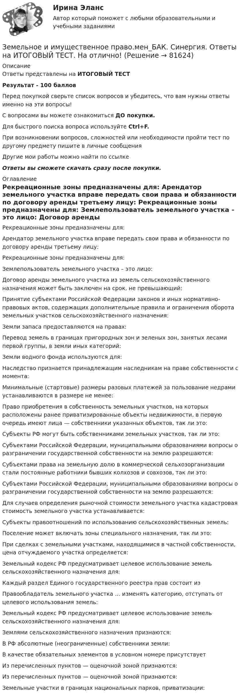     
            Описание
            Ответы представлены на ИТОГОВЫЙ ТЕСТРезультат - 100 балловПеред покупкой сверьте список вопросов и убедитесь, что вам нужны ответы именно на эти вопросы!С вопросами вы можете ознакомиться ДО покупки.Для быстрого поиска вопроса используйте Ctrl+F.При возникновении вопросов, сложностей или необходимости пройти тест по другому предмету пишите в личные сообщения Другие мои работы можно найти по ссылке Ответы вы сможете скачать сразу после покупки. 
            Оглавление
              Рекреационные зоны предназначены для:   Арендатор земельного участка вправе передать свои права и обязанности по договору аренды третьему лицу:   Рекреационные зоны предназначены для:   Землепользователь земельного участка – это лицо:   Договор аренды земельного участка из земель сельскохозяйственного назначения может быть заключен на срок, не превышающий:   Принятие субъектами Российской Федерации законов и иных нормативно-правовых актов, содержащих дополнительные правила и ограничения оборота земельных участков сельскохозяйственного назначения:   Земли запаса предоставляются на правах:   Перевод земель в границах пригородных зон и зеленых зон, занятых лесами первой группы, в земли иных категорий:   Земли водного фонда используются для:   Наследство признается принадлежащим наследникам на праве собственности с момента:   Минимальные (стартовые) размеры разовых платежей за пользование недрами устанавливаются в размере не менее:   Право приобретения в собственность земельных участков, на которых расположены ранее приватизированные объекты недвижимости, в первую очередь имеют лица — собственники указанных объектов, так ли это:   Субъекты РФ могут быть собственниками земельных участков, так ли это:   Субъектами Российской Федерации, муниципальными образованиями вопросы о разграничении государственной собственности на землю разрешаются:   Субъектами права на земельную долю в коммерческой сельхозорганизации стали постоянные работники бывших колхозов и совхозов, так ли это:   Субъектами Российской Федерации, муниципальными образованиями вопросы о разграничении государственной собственности на землю разрешаются:   Для случаев определения рыночной стоимости земельного участка кадастровая стоимость земельного участка устанавливается:   Субъекты правоотношений по использованию сельскохозяйственных земель:   Поселение может включать зоны специального назначения, так ли это:   При сделках с земельными участками, находящимися в частной собственности, цена отчуждаемого участка определяется:   Земельный кодекс РФ предусматривает целевое использование земель сельскохозяйственного назначения для:   Каждый раздел Единого государственного реестра прав состоит из   Правообладатель земельного участка … изменять категорию, отступать от целевого использования земель:   Земельный кодекс РФ предусматривает целевое использование земель сельскохозяйственного назначения для:   Землями сельскохозяйственного назначения признаются:   В РФ абсолютные (неограниченные) собственники земли:   В качестве обязательных элементов в условном номере присутствует   Из перечисленных пунктов — оценочной зоной признаются:   Из перечисленных пунктов — оценочной зоной признаются:   Земельные участки в границах национальных парков, приватизации:   
            
            
            Земельное и имущественное право  Земельное и имущественное право.мен_БАК. Синергия. Ответы на ИТОГОВЫЙ ТЕСТ. На отлично!Земельное и имущественное право (тест с ответами Синергия/МОИ/ МТИ /МОСАП)💯 Земельное и имущественное право.фмен_БАК (ответы на тест Синергия / МОИ / МТИ / МосАП, ноябрь 2023)Земельное правоЗемельное правоЗемельное правоздания по правуЗдачи экономика 5 штЗдоровые волосы  -  секреты -  Густые, блестящие и здоровые волосы – это мечта любой женщиныЗдоровый образ жизни и его составляющиеЗдоровый образ жизни учащихся подросткового возрастаЗдоровье как часть человека - Здоровье - важнейшая часть жизни человекаЗдоровье как часть человека Здоровье - важнейшая часть жизни человека
