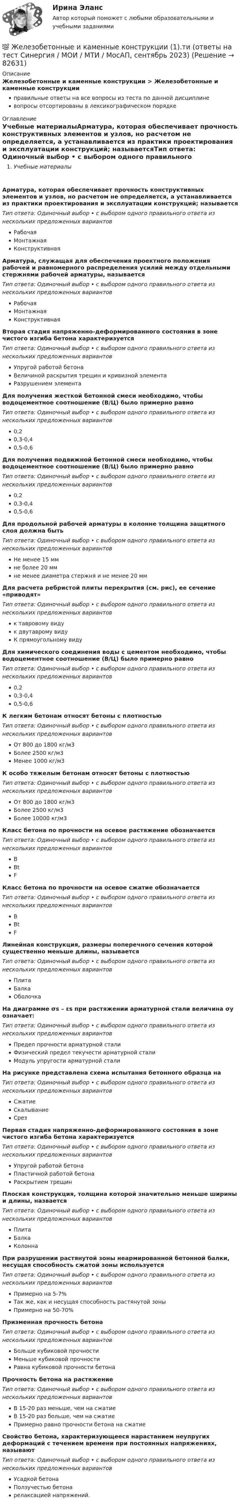      
            Описание
            Железобетонные и каменные конструкции > Железобетонные и каменные конструкцииправильные ответы на все вопросы из теста по данной дисциплиневопросы отсортированы в лексикографическом порядке 
            Оглавление
            Учебные материалыАрматура, которая обеспечивает прочность конструктивных элементов и узлов, но расчетом не определяется, а устанавливается из практики проектирования и эксплуатации конструкций; называетсяТип ответа: Одиночный выбор • с выбором одного правильного ответа из нескольких предложенных вариантовРабочаяМонтажнаяКонструктивнаяАрматура, служащая для обеспечения проектного положения рабочей и равномерного распределения усилий между отдельными стержнями рабочей арматуры, называетсяТип ответа: Одиночный выбор • с выбором одного правильного ответа из нескольких предложенных вариантовРабочаяМонтажнаяКонструктивнаяВторая стадия напряженно-деформированного состояния в зоне чистого изгиба бетона характеризуетсяТип ответа: Одиночный выбор • с выбором одного правильного ответа из нескольких предложенных вариантовУпругой работой бетонаВеличиной раскрытия трещин и кривизной элементаРазрушением элементаДля получения жесткой бетонной смеси необходимо, чтобы водоцементное соотношение (В/Ц) было примерно равноТип ответа: Одиночный выбор • с выбором одного правильного ответа из нескольких предложенных вариантов0,20,3-0,40,5-0,6Для получения подвижной бетонной смеси необходимо, чтобы водоцементное соотношение (В/Ц) было примерно равноТип ответа: Одиночный выбор • с выбором одного правильного ответа из нескольких предложенных вариантов0,20,3-0,40,5-0,6Для продольной рабочей арматуры в колонне толщина защитного слоя должна бытьТип ответа: Одиночный выбор • с выбором одного правильного ответа из нескольких предложенных вариантовНе менее 15 ммне более 20 ммне менее диаметра стержня и не менее 20 ммДля расчета ребристой плиты перекрытия (см. рис), ее сечение «приводят»  Тип ответа: Одиночный выбор • с выбором одного правильного ответа из нескольких предложенных вариантовк тавровому видук двутаврому видуК прямоугольному видуДля химического соединения воды с цементом необходимо, чтобы водоцементное соотношение (В/Ц) было примерно равноТип ответа: Одиночный выбор • с выбором одного правильного ответа из нескольких предложенных вариантов0,20,3-0,40,5-0,6К легким бетонам относят бетоны с плотностьюТип ответа: Одиночный выбор • с выбором одного правильного ответа из нескольких предложенных вариантовОт 800 до 1800 кг/м3Более 2500 кг/м3Менее 1000 кг/м3К особо тяжелым бетонам относят бетоны с плотностьюТип ответа: Одиночный выбор • с выбором одного правильного ответа из нескольких предложенных вариантовОт 800 до 1800 кг/м3Более 2500 кг/м3Более 10000 кг/м3Класс бетона по прочности на осевое растяжение обозначаетсяТип ответа: Одиночный выбор • с выбором одного правильного ответа из нескольких предложенных вариантовBBtFКласс бетона по прочности на осевое сжатие обозначаетсяТип ответа: Одиночный выбор • с выбором одного правильного ответа из нескольких предложенных вариантовBBtFЛинейная конструкция, размеры поперечного сечения которой существенно меньше длины, называетсяТип ответа: Одиночный выбор • с выбором одного правильного ответа из нескольких предложенных вариантовПлитаБалкаОболочкаНа диаграмме σs – εs при растяжении арматурной стали величина σy означает:  Тип ответа: Одиночный выбор • с выбором одного правильного ответа из нескольких предложенных вариантовПредел прочности арматурной сталиФизический предел текучести арматурной сталиМодуль упругости арматурной сталиНа рисунке представлена схема испытания бетонного образца на  Тип ответа: Одиночный выбор • с выбором одного правильного ответа из нескольких предложенных вариантовСжатиеСкалываниеСрезПервая стадия напряженно-деформированного состояния в зоне чистого изгиба бетона характеризуетсяТип ответа: Одиночный выбор • с выбором одного правильного ответа из нескольких предложенных вариантовУпругой работой бетонаПластичной работой бетонаРаскрытием трещинПлоская конструкция, толщина которой значительно меньше ширины и длины, назваетсяТип ответа: Одиночный выбор • с выбором одного правильного ответа из нескольких предложенных вариантовПлитаБалкаКолоннаПри разрушении растянутой зоны неармированной бетонной балки, несущая способность сжатой зоны используетсяТип ответа: Одиночный выбор • с выбором одного правильного ответа из нескольких предложенных вариантовПримерно на 5-7%Так же, как и несущая способность растянутой зоныПримерно на 50-70%Призменная прочность бетонаТип ответа: Одиночный выбор • с выбором одного правильного ответа из нескольких предложенных вариантовБольше кубиковой прочностиМеньше кубиковой прочностиРавна кубиковой прочности бетонаПрочность бетона на растяжениеТип ответа: Одиночный выбор • с выбором одного правильного ответа из нескольких предложенных вариантовВ 15-20 раз меньше, чем на сжатиеВ 15-20 раз больше, чем на сжатиеПримерно равно прочности бетона на сжатиеСвойство бетона, характеризующееся нарастанием неупругих деформаций с течением времени при постоянных напряжениях, называютТип ответа: Одиночный выбор • с выбором одного правильного ответа из нескольких предложенных вариантовУсадкой бетонаПолзучестью бетонарелаксацией напряжений.  
            
            
            💯 Железобетонные и каменные конструкции (1).ти (все ответы на тест Синергия / МТИ / МосАП, март 2023)💯 Железобетонные и каменные конструкции (1).ти (ответы на тест Синергия / МОИ / МТИ / МосАП, сентябрь 2023)💯 Железобетонные и каменные конструкции (1).ти (правильные ответы на тест Синергия / МОИ / МТИ / МосАП)Железобетонные и каменные конструкции 2Железобетонные и каменные конструкции 2 ВКС РосдистантЖелезобетонные и каменные конструкции 2. Итоговый тест 2024г. РосдистантЖелезобетонные и каменные конструкции 2 - практическиае задания - Вариант К/АЖелезный сердечник, имеющий форму тора с квадратным сечением, несёт на себе обмотку из N = 1000 витков. Внутренний радиус тора a = 200 мм, внешний b = 250 мм. Определить энергию W, запасённую в сердечнике, Железобетонные и каменные конструкции 1Железобетонные и каменные конструкции 1Железобетонные и каменные конструкции 1Железобетонные и каменные конструкции 1Железобетонные и каменные конструкции 1. Практическая работа. ВКС. Вариант Б,М,Ц/В,Н,Ч. РосдистантЖелезобетонные и каменные конструкции 1. Преподаватель Тошин Дмитрий Сергеевич. ТГУ РОСДИСАНТ