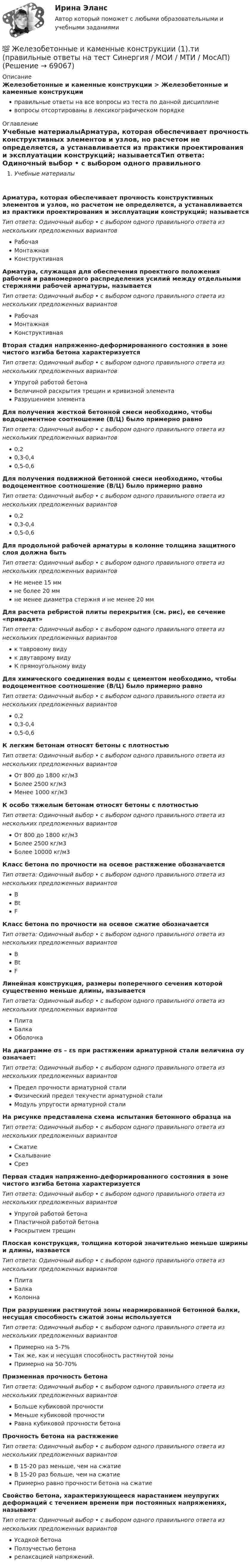      
            Описание
            Железобетонные и каменные конструкции > Железобетонные и каменные конструкцииправильные ответы на все вопросы из теста по данной дисциплиневопросы отсортированы в лексикографическом порядке 
            Оглавление
            Учебные материалыАрматура, которая обеспечивает прочность конструктивных элементов и узлов, но расчетом не определяется, а устанавливается из практики проектирования и эксплуатации конструкций; называетсяТип ответа: Одиночный выбор • с выбором одного правильного ответа из нескольких предложенных вариантовРабочаяМонтажнаяКонструктивнаяАрматура, служащая для обеспечения проектного положения рабочей и равномерного распределения усилий между отдельными стержнями рабочей арматуры, называетсяТип ответа: Одиночный выбор • с выбором одного правильного ответа из нескольких предложенных вариантовРабочаяМонтажнаяКонструктивнаяВторая стадия напряженно-деформированного состояния в зоне чистого изгиба бетона характеризуетсяТип ответа: Одиночный выбор • с выбором одного правильного ответа из нескольких предложенных вариантовУпругой работой бетонаВеличиной раскрытия трещин и кривизной элементаРазрушением элементаДля получения жесткой бетонной смеси необходимо, чтобы водоцементное соотношение (В/Ц) было примерно равноТип ответа: Одиночный выбор • с выбором одного правильного ответа из нескольких предложенных вариантов0,20,3-0,40,5-0,6Для получения подвижной бетонной смеси необходимо, чтобы водоцементное соотношение (В/Ц) было примерно равноТип ответа: Одиночный выбор • с выбором одного правильного ответа из нескольких предложенных вариантов0,20,3-0,40,5-0,6Для продольной рабочей арматуры в колонне толщина защитного слоя должна бытьТип ответа: Одиночный выбор • с выбором одного правильного ответа из нескольких предложенных вариантовНе менее 15 ммне более 20 ммне менее диаметра стержня и не менее 20 ммДля расчета ребристой плиты перекрытия (см. рис), ее сечение «приводят»  Тип ответа: Одиночный выбор • с выбором одного правильного ответа из нескольких предложенных вариантовк тавровому видук двутаврому видуК прямоугольному видуДля химического соединения воды с цементом необходимо, чтобы водоцементное соотношение (В/Ц) было примерно равноТип ответа: Одиночный выбор • с выбором одного правильного ответа из нескольких предложенных вариантов0,20,3-0,40,5-0,6К легким бетонам относят бетоны с плотностьюТип ответа: Одиночный выбор • с выбором одного правильного ответа из нескольких предложенных вариантовОт 800 до 1800 кг/м3Более 2500 кг/м3Менее 1000 кг/м3К особо тяжелым бетонам относят бетоны с плотностьюТип ответа: Одиночный выбор • с выбором одного правильного ответа из нескольких предложенных вариантовОт 800 до 1800 кг/м3Более 2500 кг/м3Более 10000 кг/м3Класс бетона по прочности на осевое растяжение обозначаетсяТип ответа: Одиночный выбор • с выбором одного правильного ответа из нескольких предложенных вариантовBBtFКласс бетона по прочности на осевое сжатие обозначаетсяТип ответа: Одиночный выбор • с выбором одного правильного ответа из нескольких предложенных вариантовBBtFЛинейная конструкция, размеры поперечного сечения которой существенно меньше длины, называетсяТип ответа: Одиночный выбор • с выбором одного правильного ответа из нескольких предложенных вариантовПлитаБалкаОболочкаНа диаграмме σs – εs при растяжении арматурной стали величина σy означает:  Тип ответа: Одиночный выбор • с выбором одного правильного ответа из нескольких предложенных вариантовПредел прочности арматурной сталиФизический предел текучести арматурной сталиМодуль упругости арматурной сталиНа рисунке представлена схема испытания бетонного образца на  Тип ответа: Одиночный выбор • с выбором одного правильного ответа из нескольких предложенных вариантовСжатиеСкалываниеСрезПервая стадия напряженно-деформированного состояния в зоне чистого изгиба бетона характеризуетсяТип ответа: Одиночный выбор • с выбором одного правильного ответа из нескольких предложенных вариантовУпругой работой бетонаПластичной работой бетонаРаскрытием трещинПлоская конструкция, толщина которой значительно меньше ширины и длины, назваетсяТип ответа: Одиночный выбор • с выбором одного правильного ответа из нескольких предложенных вариантовПлитаБалкаКолоннаПри разрушении растянутой зоны неармированной бетонной балки, несущая способность сжатой зоны используетсяТип ответа: Одиночный выбор • с выбором одного правильного ответа из нескольких предложенных вариантовПримерно на 5-7%Так же, как и несущая способность растянутой зоныПримерно на 50-70%Призменная прочность бетонаТип ответа: Одиночный выбор • с выбором одного правильного ответа из нескольких предложенных вариантовБольше кубиковой прочностиМеньше кубиковой прочностиРавна кубиковой прочности бетонаПрочность бетона на растяжениеТип ответа: Одиночный выбор • с выбором одного правильного ответа из нескольких предложенных вариантовВ 15-20 раз меньше, чем на сжатиеВ 15-20 раз больше, чем на сжатиеПримерно равно прочности бетона на сжатиеСвойство бетона, характеризующееся нарастанием неупругих деформаций с течением времени при постоянных напряжениях, называютТип ответа: Одиночный выбор • с выбором одного правильного ответа из нескольких предложенных вариантовУсадкой бетонаПолзучестью бетонарелаксацией напряжений.  
            
            
            💯 Железобетонные и каменные конструкции (1).ти (ответы на тест Синергия / МОИ / МТИ / МосАП, сентябрь 2023)💯 Железобетонные и каменные конструкции (1).ти (правильные ответы на тест Синергия / МОИ / МТИ / МосАП)Железобетонные и каменные конструкции 2Железобетонные и каменные конструкции 2 ВКС РосдистантЖелезобетонные и каменные конструкции 2. Итоговый тест 2024г. РосдистантЖелезобетонные и каменные конструкции 2 - практическиае задания - Вариант К/АЖелезобетонные и каменные конструкции 2. Практические задания. ТГУ РОСДИСТАНТЖелезобетонные и каменные конструкции 1Железобетонные и каменные конструкции 1Железобетонные и каменные конструкции 1Железобетонные и каменные конструкции 1Железобетонные и каменные конструкции 1. Практическая работа. ВКС. Вариант Б,М,Ц/В,Н,Ч. РосдистантЖелезобетонные и каменные конструкции 1. Преподаватель Тошин Дмитрий Сергеевич. ТГУ РОСДИСАНТЖелезобетонные и каменные конструкции 1. Росдистант. Тесты 2023