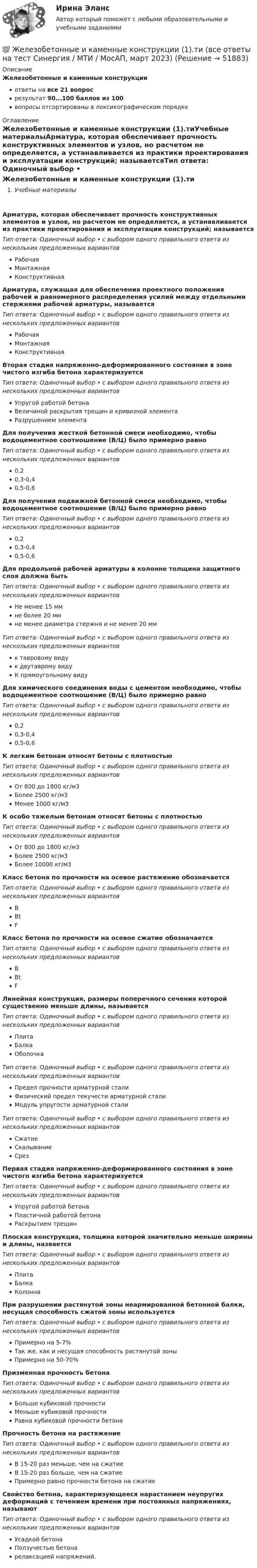      
            Описание
            Железобетонные и каменные конструкцииответы на все 21 вопросрезультат 90...100 баллов из 100вопросы отсортированы в лексикографическом порядке 
            Оглавление
            Железобетонные и каменные конструкции (1).тиУчебные материалыАрматура, которая обеспечивает прочность конструктивных элементов и узлов, но расчетом не определяется, а устанавливается из практики проектирования и эксплуатации конструкций; называетсяТип ответа: Одиночный выбор • с выбором одного правильного ответа из нескольких предложенных вариантовРабочаяМонтажнаяКонструктивнаяАрматура, служащая для обеспечения проектного положения рабочей и равномерного распределения усилий между отдельными стержнями рабочей арматуры, называетсяТип ответа: Одиночный выбор • с выбором одного правильного ответа из нескольких предложенных вариантовРабочаяМонтажнаяКонструктивнаяВторая стадия напряженно-деформированного состояния в зоне чистого изгиба бетона характеризуетсяТип ответа: Одиночный выбор • с выбором одного правильного ответа из нескольких предложенных вариантовУпругой работой бетонаВеличиной раскрытия трещин и кривизной элементаРазрушением элементаДля получения жесткой бетонной смеси необходимо, чтобы водоцементное соотношение (В/Ц) было примерно равноТип ответа: Одиночный выбор • с выбором одного правильного ответа из нескольких предложенных вариантов0,20,3-0,40,5-0,6Для получения подвижной бетонной смеси необходимо, чтобы водоцементное соотношение (В/Ц) было примерно равноТип ответа: Одиночный выбор • с выбором одного правильного ответа из нескольких предложенных вариантов0,20,3-0,40,5-0,6Для продольной рабочей арматуры в колонне толщина защитного слоя должна бытьТип ответа: Одиночный выбор • с выбором одного правильного ответа из нескольких предложенных вариантовНе менее 15 ммне более 20 ммне менее диаметра стержня и не менее 20 ммТип ответа: Одиночный выбор • с выбором одного правильного ответа из нескольких предложенных вариантовк тавровому видук двутаврому видуК прямоугольному видуДля химического соединения воды с цементом необходимо, чтобы водоцементное соотношение (В/Ц) было примерно равноТип ответа: Одиночный выбор • с выбором одного правильного ответа из нескольких предложенных вариантов0,20,3-0,40,5-0,6К легким бетонам относят бетоны с плотностьюТип ответа: Одиночный выбор • с выбором одного правильного ответа из нескольких предложенных вариантовОт 800 до 1800 кг/м3Более 2500 кг/м3Менее 1000 кг/м3К особо тяжелым бетонам относят бетоны с плотностьюТип ответа: Одиночный выбор • с выбором одного правильного ответа из нескольких предложенных вариантовОт 800 до 1800 кг/м3Более 2500 кг/м3Более 10000 кг/м3Класс бетона по прочности на осевое растяжение обозначаетсяТип ответа: Одиночный выбор • с выбором одного правильного ответа из нескольких предложенных вариантовBBtFКласс бетона по прочности на осевое сжатие обозначаетсяТип ответа: Одиночный выбор • с выбором одного правильного ответа из нескольких предложенных вариантовBBtFЛинейная конструкция, размеры поперечного сечения которой существенно меньше длины, называетсяТип ответа: Одиночный выбор • с выбором одного правильного ответа из нескольких предложенных вариантовПлитаБалкаОболочкаТип ответа: Одиночный выбор • с выбором одного правильного ответа из нескольких предложенных вариантовПредел прочности арматурной сталиФизический предел текучести арматурной сталиМодуль упругости арматурной сталиТип ответа: Одиночный выбор • с выбором одного правильного ответа из нескольких предложенных вариантовСжатиеСкалываниеСрезПервая стадия напряженно-деформированного состояния в зоне чистого изгиба бетона характеризуетсяТип ответа: Одиночный выбор • с выбором одного правильного ответа из нескольких предложенных вариантовУпругой работой бетонаПластичной работой бетонаРаскрытием трещинПлоская конструкция, толщина которой значительно меньше ширины и длины, назваетсяТип ответа: Одиночный выбор • с выбором одного правильного ответа из нескольких предложенных вариантовПлитаБалкаКолоннаПри разрушении растянутой зоны неармированной бетонной балки, несущая способность сжатой зоны используетсяТип ответа: Одиночный выбор • с выбором одного правильного ответа из нескольких предложенных вариантовПримерно на 5-7%Так же, как и несущая способность растянутой зоныПримерно на 50-70%Призменная прочность бетонаТип ответа: Одиночный выбор • с выбором одного правильного ответа из нескольких предложенных вариантовБольше кубиковой прочностиМеньше кубиковой прочностиРавна кубиковой прочности бетонаПрочность бетона на растяжениеТип ответа: Одиночный выбор • с выбором одного правильного ответа из нескольких предложенных вариантовВ 15-20 раз меньше, чем на сжатиеВ 15-20 раз больше, чем на сжатиеПримерно равно прочности бетона на сжатиеСвойство бетона, характеризующееся нарастанием неупругих деформаций с течением времени при постоянных напряжениях, называютТип ответа: Одиночный выбор • с выбором одного правильного ответа из нескольких предложенных вариантовУсадкой бетонаПолзучестью бетонарелаксацией напряжений. 
            
            
            Железобетонные и каменные конструкции 1. Росдистант. Тесты 2023💯 Железобетонные и каменные конструкции (1).ти (все ответы на тест Синергия / МТИ / МосАП, март 2023)💯 Железобетонные и каменные конструкции (1).ти (ответы на тест Синергия / МОИ / МТИ / МосАП, сентябрь 2023)💯 Железобетонные и каменные конструкции (1).ти (правильные ответы на тест Синергия / МОИ / МТИ / МосАП)Железобетонные и каменные конструкции 2Железобетонные и каменные конструкции 2 ВКС РосдистантЖелезобетонные и каменные конструкции 2. Итоговый тест 2024г. РосдистантЖелезнодорожный вагон тормозит и его скорость равномерно изменяется за время 3,3 с от 47,5 км/ч до 30 км/ч. При каком минимальном коэффициенте трения между чемоданом и полкой чемодан при торможении не начнёт скользить по полке?Железный сердечник, имеющий форму тора с квадратным сечением, несёт на себе обмотку из N = 1000 витков. Внутренний радиус тора a = 200 мм, внешний b = 250 мм. Определить энергию W, запасённую в сердечнике, Железобетонные и каменные конструкции 1Железобетонные и каменные конструкции 1Железобетонные и каменные конструкции 1Железобетонные и каменные конструкции 1Железобетонные и каменные конструкции 1. Практическая работа. ВКС. Вариант Б,М,Ц/В,Н,Ч. Росдистант