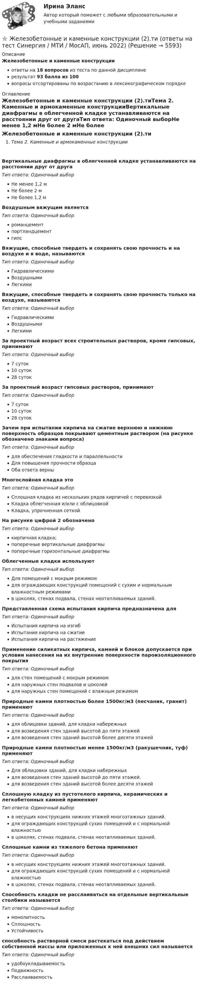     
          Описание
          Железобетонные и каменные конструкцииответы на 18 вопросов из теста по данной дисциплинерезультат 93 балла из 100вопросы отсортированы по возрастанию в лексикографическом порядке 
          Оглавление
          Железобетонные и каменные конструкции (2).тиТема 2. Каменные и армокаменные конструкцииВертикальные диафрагмы в облегченной кладке устанавливаются на расстоянии друг от другаТип ответа: Одиночный выборНе менее 1,2 мНе более 2 мНе более 1,2 мВоздушным вяжущим являетсяТип ответа: Одиночный выборроманцементпортландцементгипсВяжущие, способные твердеть и сохранять свою прочность и на воздухе и в воде, называютсяТип ответа: Одиночный выборГидравлическимиВоздушнымиЛегкимиВяжущие, способные твердеть и сохранять свою прочность только на воздухе, называютсяТип ответа: Одиночный выборГидравлическимиВоздушнымиЛегкимиЗа проектный возраст всех строительных растворов, кроме гипсовых, принимаютТип ответа: Одиночный выбор7 суток10 суток28 сутокЗа проектный возраст гипсовых растворов, принимаютТип ответа: Одиночный выбор7 суток10 суток28 сутокЗачем при испытании кирпича на сжатие верхнюю и нижнюю поверхность образцов покрывают цементным раствором (на рисунке обозначено знаками вопроса)Тип ответа: Одиночный выбордля обеспечения гладкости и параллельностиДля повышения прочности образцаОба ответа верныМногослойная кладка этоТип ответа: Одиночный выборСплошная кладка из нескольких рядов кирпичей с перевязкойКладка облегченная и/или с облицовкойКладка, упрочненная сеткойНа рисунке цифрой 2 обозначеноТип ответа: Одиночный выборкирпичная кладка;поперечные вертикальные диафрагмыпоперечные горизонтальные диафрагмыОблегченные кладки используютТип ответа: Одиночный выборДля помещений с мокрым режимомдля ограждающих конструкций помещений с сухим и нормальным влажностным режимамив цоколях, стенах подвала, стенах неотапливаемых зданий.Представленная схема испытания кирпича предназначена дляТип ответа: Одиночный выборИспытания кирпича на изгибИспытания кирпича на сжатиеИспытания кирпича на растяжениеПрименение силикатных кирпича, камней и блоков допускается при условии нанесения на их внутренние поверхности пароизоляционного покрытияТип ответа: Одиночный выбордля стен помещений с мокрым режимомдля наружных стен подвалов и цоколейдля наружных стен помещений с влажным режимомПриродные камни плотностью более 1500кг/м3 (песчаник, гранит) применяютТип ответа: Одиночный выбордля облицовки зданий, для кладки набережныхдля возведения стен зданий высотой до пяти этажейдля возведения стен зданий высотой более десяти этажейПриродные камни плотностью менее 1500кг/м3 (ракушечник, туф) применяютТип ответа: Одиночный выборДля облицовки зданий, для кладки набережныхдля возведения стен зданий высотой до пяти этажей.для возведения стен зданий высотой более десяти этажейСплошную кладку из пустотелого кирпича, керамических и легкобетонных камней применяютТип ответа: Одиночный выборв несущих конструкциях нижних этажей многоэтажных зданий.для ограждающих конструкций сухих помещений и с нормальной влажностьюв цоколях, стенах подвала, стенах неотапливаемых зданий.Сплошные камни из тяжелого бетона применяютТип ответа: Одиночный выборв несущих конструкциях нижних этажей многоэтажных зданий.для ограждающих конструкций сухих помещений и с нормальной влажностьюв цоколях, стенах подвала, стенах неотапливаемых зданий.Способность кладки не расслаиваться на отдельные вертикальные столбики называетсяТип ответа: Одиночный выбормонолитностьСплошностьУстойчивостьспособность растворной смеси растекаться под действием собственной массы или приложенных к ней внешних сил называетсяТип ответа: Одиночный выборудобоукладываемостьПодвижностьРасслаиваемость  
            
            
            💯 Железобетонные и каменные конструкции (2).ти (ответы на тест Синергия / МОИ / МТИ / МосАП, сентябрь 2023)⭐ Железобетонные и каменные конструкции (2).ти (ответы на тест Синергия / МТИ / МосАП, июнь 2022)💯 Железобетонные и каменные конструкции (2).ти (правильные ответы на тест Синергия / МОИ / МТИ / МосАП)Железобетонные и каменные конструкции (обучение)Железобетонные и каменные конструкции, пространственные несущие системы (тест с ответами) 30 вопросов 86,67%Железобетонные и каменные конструкции РОСДИСТАНТЖелезобетонные и каменные конструкции тест МТИ МОИ (ответы✅80/100 баллов)💯 Железобетонные и каменные конструкции (1).ти (ответы на тест Синергия / МОИ / МТИ / МосАП, сентябрь 2023)💯 Железобетонные и каменные конструкции (1).ти (правильные ответы на тест Синергия / МОИ / МТИ / МосАП)Железобетонные и каменные конструкции 2Железобетонные и каменные конструкции 2 ВКС РосдистантЖелезобетонные и каменные конструкции 2. Итоговый тест 2024г. РосдистантЖелезобетонные и каменные конструкции 2 - практическиае задания - Вариант К/АЖелезобетонные и каменные конструкции 2. Практические задания. ТГУ РОСДИСТАНТ