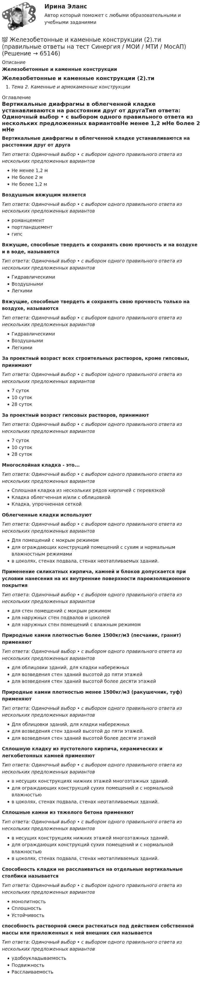      
            Описание
            Железобетонные и каменные конструкции Железобетонные и каменные конструкции (2).тиТема 2. Каменные и армокаменные конструкции 
            Оглавление
            Вертикальные диафрагмы в облегченной кладке устанавливаются на расстоянии друг от другаТип ответа: Одиночный выбор • с выбором одного правильного ответа из нескольких предложенных вариантовНе менее 1,2 мНе более 2 мНе более 1,2 мВоздушным вяжущим являетсяТип ответа: Одиночный выбор • с выбором одного правильного ответа из нескольких предложенных вариантовроманцементпортландцементгипсВяжущие, способные твердеть и сохранять свою прочность и на воздухе и в воде, называютсяТип ответа: Одиночный выбор • с выбором одного правильного ответа из нескольких предложенных вариантовГидравлическимиВоздушнымиЛегкимиВяжущие, способные твердеть и сохранять свою прочность только на воздухе, называютсяТип ответа: Одиночный выбор • с выбором одного правильного ответа из нескольких предложенных вариантовГидравлическимиВоздушнымиЛегкимиЗа проектный возраст всех строительных растворов, кроме гипсовых, принимаютТип ответа: Одиночный выбор • с выбором одного правильного ответа из нескольких предложенных вариантов7 суток10 суток28 сутокЗа проектный возраст гипсовых растворов, принимаютТип ответа: Одиночный выбор • с выбором одного правильного ответа из нескольких предложенных вариантов7 суток10 суток28 сутокМногослойная кладка - это...Тип ответа: Одиночный выбор • с выбором одного правильного ответа из нескольких предложенных вариантовСплошная кладка из нескольких рядов кирпичей с перевязкойКладка облегченная и/или с облицовкойКладка, упрочненная сеткойОблегченные кладки используютТип ответа: Одиночный выбор • с выбором одного правильного ответа из нескольких предложенных вариантовДля помещений с мокрым режимомдля ограждающих конструкций помещений с сухим и нормальным влажностным режимамив цоколях, стенах подвала, стенах неотапливаемых зданий.Применение силикатных кирпича, камней и блоков допускается при условии нанесения на их внутренние поверхности пароизоляционного покрытияТип ответа: Одиночный выбор • с выбором одного правильного ответа из нескольких предложенных вариантовдля стен помещений с мокрым режимомдля наружных стен подвалов и цоколейдля наружных стен помещений с влажным режимомПриродные камни плотностью более 1500кг/м3 (песчаник, гранит) применяютТип ответа: Одиночный выбор • с выбором одного правильного ответа из нескольких предложенных вариантовдля облицовки зданий, для кладки набережныхдля возведения стен зданий высотой до пяти этажейдля возведения стен зданий высотой более десяти этажейПриродные камни плотностью менее 1500кг/м3 (ракушечник, туф) применяютТип ответа: Одиночный выбор • с выбором одного правильного ответа из нескольких предложенных вариантовДля облицовки зданий, для кладки набережныхдля возведения стен зданий высотой до пяти этажей.для возведения стен зданий высотой более десяти этажейСплошную кладку из пустотелого кирпича, керамических и легкобетонных камней применяютТип ответа: Одиночный выбор • с выбором одного правильного ответа из нескольких предложенных вариантовв несущих конструкциях нижних этажей многоэтажных зданий.для ограждающих конструкций сухих помещений и с нормальной влажностьюв цоколях, стенах подвала, стенах неотапливаемых зданий.Сплошные камни из тяжелого бетона применяютТип ответа: Одиночный выбор • с выбором одного правильного ответа из нескольких предложенных вариантовв несущих конструкциях нижних этажей многоэтажных зданий.для ограждающих конструкций сухих помещений и с нормальной влажностьюв цоколях, стенах подвала, стенах неотапливаемых зданий.Способность кладки не расслаиваться на отдельные вертикальные столбики называетсяТип ответа: Одиночный выбор • с выбором одного правильного ответа из нескольких предложенных вариантовмонолитностьСплошностьУстойчивостьспособность растворной смеси растекаться под действием собственной массы или приложенных к ней внешних сил называетсяТип ответа: Одиночный выбор • с выбором одного правильного ответа из нескольких предложенных вариантовудобоукладываемостьПодвижностьРасслаиваемость  
            
            
            ⭐ Железобетонные и каменные конструкции (2).ти (ответы на тест Синергия / МТИ / МосАП, июнь 2022)💯 Железобетонные и каменные конструкции (2).ти (правильные ответы на тест Синергия / МОИ / МТИ / МосАП)Железобетонные и каменные конструкции (обучение)Железобетонные и каменные конструкции, пространственные несущие системы (тест с ответами) 30 вопросов 86,67%Железобетонные и каменные конструкции РОСДИСТАНТЖелезобетонные и каменные конструкции тест МТИ МОИ (ответы✅80/100 баллов)Железобетонные и каменные конструкции  (тест с ответами Синергия/МОИ/ МТИ /МОСАП)💯 Железобетонные и каменные конструкции (1).ти (правильные ответы на тест Синергия / МОИ / МТИ / МосАП)Железобетонные и каменные конструкции 2Железобетонные и каменные конструкции 2 ВКС РосдистантЖелезобетонные и каменные конструкции 2. Итоговый тест 2024г. РосдистантЖелезобетонные и каменные конструкции 2 - практическиае задания - Вариант К/АЖелезобетонные и каменные конструкции 2. Практические задания. ТГУ РОСДИСТАНТЖелезобетонные и каменные конструкции 2. Промежуточные тесты сентябрь 2023г (обновленный). 