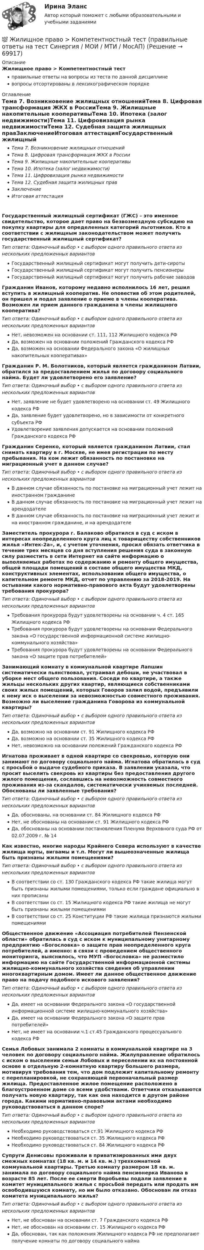      
            Описание
            Жилищное право > Компетентностный тестправильные ответы на вопросы из теста по данной дисциплиневопросы отсортированы в лексикографическом порядке 
            Оглавление
            Тема 7. Возникновение жилищных отношенийТема 8. Цифровая трансформация ЖКХ в РоссииТема 9. Жилищные накопительные кооперативыТема 10. Ипотека (залог недвижимости)Тема 11. Цифровизация рынка недвижимостиТема 12. Судебная защита жилищных правЗаключениеИтоговая аттестацияГосударственный жилищный сертификат (ГЖС) – это именное свидетельство, которое дает право на безвозмездную субсидию на покупку квартиры для определенных категорий льготников. Кто в соответствии с жилищным законодательством может получить государственный жилищный сертификат?Тип ответа: Одиночный выбор • с выбором одного правильного ответа из нескольких предложенных вариантовГосударственный жилищный сертификат могут получить дети-сиротыГосударственный жилищный сертификат могут получить пенсионерыГосударственный жилищный сертификат могут получить рабочие заводовГражданин Иванов, которому недавно исполнилось 16 лет, решил вступить в жилищный кооператив. Не оповестив об этом родителей, он пришел и подал заявление о приеме в члены кооператива. Возможен ли прием данного гражданина в члены жилищного кооператива?Тип ответа: Одиночный выбор • с выбором одного правильного ответа из нескольких предложенных вариантовНет, невозможен на основании ст. 111, 112 Жилищного кодекса РФДа, возможен на основании положений Гражданского кодекса РФДа, возможен на основании Федерального закона «О жилищных накопительных кооперативах»Гражданин Р. М. Болотников, который является гражданином Латвии, обратился за предоставлением жилья по договору социального найма. Будет ли удовлетворено его заявление?Тип ответа: Одиночный выбор • с выбором одного правильного ответа из нескольких предложенных вариантовНет, заявление не будет удовлетворено на основании ст. 49 Жилищного кодекса РФДа, заявление будет удовлетворено, но в зависимости от конкретного субъекта РФУдовлетворение заявления допускается на основании положений Гражданского кодекса РФГражданин Серенко, который является гражданином Латвии, стал снимать квартиру в г. Москве, не имея регистрации по месту пребывания. На ком лежит обязанность по постановке на миграционный учет в данном случае?Тип ответа: Одиночный выбор • с выбором одного правильного ответа из нескольких предложенных вариантовВ данном случае обязанность по постановке на миграционный учет лежит на иностранном гражданинеВ данном случае обязанность по постановке на миграционный учет лежит на арендодателеВ данном случае обязанность по постановке на миграционный учет лежит и на иностранном гражданине, и на арендодателеЗаместитель прокурора г. Балаково обратился в суд с иском в интересах неопределенного круга лиц к товариществу собственников жилья «Интек-2а», и, с учетом уточнения, просил обязать ответчика в течение трех месяцев со дня вступления решения суда в законную силу разместить в сети Интернет на сайте  информацию о выполняемых работах по содержанию и ремонту общего имущества, общей площади помещений в составе общего имущества МКД, конструктивных элементах, использовании общего имущества, о капительном ремонте МКД, отчет по управлению за 2018-2019. На остывании какого нормативно-правового акта будут удовлетворены требования прокурора?Тип ответа: Одиночный выбор • с выбором одного правильного ответа из нескольких предложенных вариантовТребования прокурора будут удовлетворены на основании ч. 4 ст. 165 Жилищного кодекса РФТребования прокурора будут удовлетворены на основании Федерального закона «О государственной информационной системе жилищно-коммунального хозяйства»Требования прокурора будут удовлетворены на основании Федерального закона «О защите прав потребителей»Занимающий комнату в коммунальной квартире Лапшин систематически пьянствовал, устраивал дебоши, не участвовал в уборке мест общего пользования. Соседи по квартире, а также жильцы нескольких других квартир, являющиеся собственниками своих жилых помещений, которых Говоров залил водой, предъявили к нему иск о выселении за невозможностью совместного проживания. Возможно ли выселение гражданина Говорова из коммунальной квартиры?Тип ответа: Одиночный выбор • с выбором одного правильного ответа из нескольких предложенных вариантовДа, возможно на основании ст. 91 Жилищного кодекса РФДа, возможно на основании ст. 35 Жилищного кодекса РФНет, невозможно на основании положений Гражданского кодекса РФИгнатова проживает в одной квартире со свекровью, которую они занимают по договору социального найма. Игнатова обратилась в суд с просьбой о выдаче судебного приказа. В заявлении указала, что просит выселить свекровь из квартиры без предоставления другого жилого помещения, сославшись на невозможность совместного проживания из-за скандалов, систематически учиняемых последней. Обоснованы ли заявленные требования?Тип ответа: Одиночный выбор • с выбором одного правильного ответа из нескольких предложенных вариантовДа, обоснованы, на основании ст. 84 Жилищного кодекса РФНет, не обоснованы на основании ст. 91 Жилищного кодекса РФДа, обоснованы на основании постановления Пленума Верховного суда РФ от 02.07.2009 г. № 14Как известно, многие народы Крайнего Севера используют в качестве жилища юрты, вигвамы и т.п. Могут ли вышеозначенные жилища быть признаны жилыми помещениями?Тип ответа: Одиночный выбор • с выбором одного правильного ответа из нескольких предложенных вариантовВ соответствии со ст. 130 Гражданского кодекса РФ такие жилища могут быть признаны жилыми помещениями, только если граждане официально в них прописаныВ соответствии со ст. 15 Жилищного кодекса РФ такие жилища не могут быть признаны жилыми помещениямиВ соответствии со ст. 25 Конституции РФ такие жилища признаются жилыми помещениямиОбщественное движение «Ассоциация потребителей Пензенской области» обратилась в суд с иском к муниципальному унитарному предприятию «Богословка» о защите прав неопределенного круга потребителей, а именно: в связи с проведением общественного мониторинга, выяснилось, что МУП «Богословка» не разместило информацию на сайте Государственной информационной системы жилищно-коммунального хозяйства сведения об управлении многоквартирным домом. Имеет ли данное общественное движение право на подачу подобного искового заявления?Тип ответа: Одиночный выбор • с выбором одного правильного ответа из нескольких предложенных вариантовДа, имеет на основании Федерального закона «О государственной информационной системе жилищно-коммунального хозяйства»Да, имеет на основании Федерального закона «О защите прав потребителей»Нет, не имеет на основании ч.1 ст.45 Гражданского процессуального кодекса РФСемья Лобовых занимала 2 комнаты в коммунальной квартире на 3 человек по договору социального найма. Жилуправление обратилось с иском о выселении семьи Лобовых и переселении их на постоянной основе в отдельную 2-комнатную квартиру большего размера, мотивируя требования тем, что дом подлежит капитальному ремонту с перепланировкой, не сохраняющей первоначальный размер жилища. Предоставленное жилое помещение расположено в благоустроенном доме со всеми удобствами. Ответчики отказываются получать новую квартиру, так как она находится в другом районе города. Какими нормативно-правовыми актами необходимо руководствоваться в данном споре?Тип ответа: Одиночный выбор • с выбором одного правильного ответа из нескольких предложенных вариантовНеобходимо руководствоваться ст.91 Жилищного кодекса РФНеобходимо руководствоваться ст. 35 Жилищного кодекса РФНеобходимо руководствоваться ст. 84 Жилищного кодекса РФСупруги Денисовы проживали в приватизированных ими двух смежных комнатах (18 кв. м. и 14 кв. м.) трехкомнатной коммунальной квартиры. Третью комнату размером 18 кв. м. занимала по договору социального найма пенсионерка Иванова в возрасте 85 лет. После ее смерти Воробьевы подали заявление в комитет муниципального жилья с просьбой передать или продать им освободившуюся комнату, но им было отказано. Обоснован ли отказ комитета муниципального жилья?Тип ответа: Одиночный выбор • с выбором одного правильного ответа из нескольких предложенных вариантовНет, не обоснован на основании ст. 7 Гражданского кодекса РФНет, не обоснован на основании ст. 15 Жилищного кодекса РФДа, обоснован, так как положения Жилищного кодекса РФ не предполагают получение комнаты по договору социального найма  
            
            
            Жилищное право Итоговый тест/Сибупк 💯 Жилищное право > Компетентностный тест (правильные ответы на тест Синергия / МОИ / МТИ / МосАП)Жилищное право ММУ 2023г.💯 Жилищное право (ответы на тест Синергия / МОИ / МТИ / МосАП, декабрь 2023)Жилищное право (ответы на тест Синергия / МТИ / МОИ / МосАП, 96 вопросов)Жилищное право (ответы на тесты Синергия 5 семестр)Жилищное право ПЗ 1 ТГУ РОСДИСТАНТЖилищное право 7-12 МФПУ Синергия МосАП⭐ Жилищное право [8 тем] (ответы на тесты Синергия / МТИ / МосАП, февраль 2023)Жилищное  право задание  1Жилищное право итоговый тест Жилищное право Итоговый тест Жилищное право ИТОГОВЫЙ ТЕСТ Жилищное право Итоговый тест Компетентностный тест МФПУ Синергия