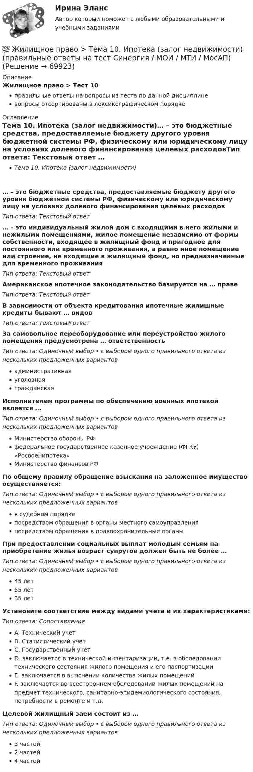      
            Описание
            Жилищное право > Тест 10правильные ответы на вопросы из теста по данной дисциплиневопросы отсортированы в лексикографическом порядке 
            Оглавление
            Тема 10. Ипотека (залог недвижимости)… – это бюджетные средства, предоставляемые бюджету другого уровня бюджетной системы РФ, физическому или юридическому лицу на условиях долевого финансирования целевых расходовТип ответа: Текcтовый ответ … – это индивидуальный жилой дом с входящими в него жилыми и нежилыми помещениями, жилое помещение независимо от формы собственности, входящее в жилищный фонд и пригодное для постоянного или временного проживания, а равно иное помещение или строение, не входящие в жилищный фонд, но предназначенные для временного проживанияТип ответа: Текcтовый ответ Американское ипотечное законодательство базируется на … правеТип ответа: Текcтовый ответ В зависимости от объекта кредитования ипотечные жилищные кредиты бывают … видовТип ответа: Текcтовый ответ За самовольное переоборудование или переустройство жилого помещения предусмотрена … ответственностьТип ответа: Одиночный выбор • с выбором одного правильного ответа из нескольких предложенных вариантовадминистративнаяуголовнаягражданскаяИсполнителем программы по обеспечению военных ипотекой является …Тип ответа: Одиночный выбор • с выбором одного правильного ответа из нескольких предложенных вариантовМинистерство обороны РФфедеральное государственное казенное учреждение (ФГКУ) «Росвоенипотека»Министерство финансов РФПо общему правилу обращение взыскания на заложенное имущество осуществляется:Тип ответа: Одиночный выбор • с выбором одного правильного ответа из нескольких предложенных вариантовв судебном порядкепосредством обращения в органы местного самоуправленияпосредством обращения в правоохранительные органыПри предоставлении социальных выплат молодым семьям на приобретение жилья возраст супругов должен быть не более …Тип ответа: Одиночный выбор • с выбором одного правильного ответа из нескольких предложенных вариантов45 лет55 лет35 летУстановите соответствие между видами учета и их характеристиками:Тип ответа: СопоставлениеA. Технический учетB. Статистический учетC. Государственный учетD. заключается в технической инвентаризации, т.е. в обследовании технического состояния жилого помещения и его паспортизацииE. заключается в выяснении количества жилых помещенийF. заключается во всестороннем обследовании жилых помещений на предмет технического, санитарно-эпидемиологического состояния, потребности в ремонте и т.д.Целевой жилищный заем состоит из …Тип ответа: Одиночный выбор • с выбором одного правильного ответа из нескольких предложенных вариантов3 частей2 частей4 частей  
            
            
            Жилищное право ТГУ росдистант 1 практическое задание 💯 Жилищное право > Тема 10. Ипотека (залог недвижимости) (правильные ответы на тест Синергия / МОИ / МТИ / МосАП)💯 Жилищное право > Тема 11. Цифровизация рынка недвижимости (правильные ответы на тест Синергия / МОИ / МТИ / МосАП)💯 Жилищное право > Тема 12. Судебная защита жилищных прав (правильные ответы на тест Синергия / МОИ / МТИ / МосАП)💯 Жилищное право > Тема 7. Возникновение жилищных отношений (правильные ответы на тест Синергия / МОИ / МТИ / МосАП)💯 Жилищное право > Тема 8. Цифровая трансформация ЖКХ в России (правильные ответы на тест Синергия / МОИ / МТИ / МосАП)💯 Жилищное право > Тема 9. Жилищные накопительные кооперативы (правильные ответы на тест Синергия / МОИ / МТИ / МосАП)Жилищное право. Синергия (Итоговый, компетентностный, промежуточные тесты)Жилищное право. Синергия (Итоговый, компетентностный, промежуточные тесты)Жилищное право (Синергия/МОИ/МТИ/МОСАП)Жилищное право//СИНЕРГИЯ//МОСАП//МОИ//МТИЖилищное право. Синергия. 🔥 Ответы на итоговый + компетентностный тесты 🔥 На отлично!Жилищное право. Синергия. Ответы на ИТОГОВЫЙ ТЕСТ. На отлично!Жилищное право. Синергия. 🔥 Ответы на КОМПЕТЕНТНОСТНЫЙ ТЕСТ 🔥