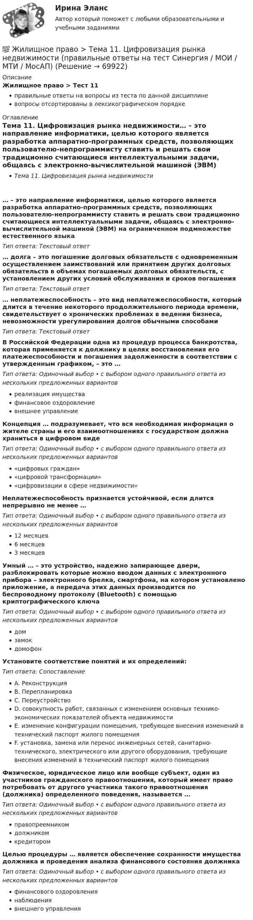      
            Описание
            Жилищное право > Тест 11правильные ответы на вопросы из теста по данной дисциплиневопросы отсортированы в лексикографическом порядке 
            Оглавление
            Тема 11. Цифровизация рынка недвижимости… – это направление информатики, целью которого является разработка аппаратно-программных средств, позволяющих пользователю-непрограммисту ставить и решать свои традиционно считающиеся интеллектуальными задачи, общаясь с электронно-вычислительной машиной (ЭВМ) на ограниченном подмножестве естественного языкаТип ответа: Текcтовый ответ … долга – это погашение долговых обязательств с одновременным осуществлением заимствований или принятием других долговых обязательств в объемах погашаемых долговых обязательств, с установлением других условий обслуживания и сроков погашенияТип ответа: Текcтовый ответ … неплатежеспособность – это вид неплатежеспособности, который длится в течение некоторого продолжительного периода времени, свидетельствует о хронических проблемах в ведении бизнеса, невозможности урегулирования долгов обычными способамиТип ответа: Текcтовый ответ В Российской Федерации одна из процедур процесса банкротства, которая применяется к должнику в целях восстановления его платежеспособности и погашения задолженности в соответствии с утвержденным графиком, – это …Тип ответа: Одиночный выбор • с выбором одного правильного ответа из нескольких предложенных вариантовреализация имуществафинансовое оздоровлениевнешнее управлениеКонцепция … подразумевает, что вся необходимая информация о жителе страны и его взаимоотношениях с государством должна храниться в цифровом видеТип ответа: Одиночный выбор • с выбором одного правильного ответа из нескольких предложенных вариантов«цифровых граждан»«цифровой трансформации»«цифровизации в сфере недвижимости»Неплатежеспособность признается устойчивой, если длится непрерывно не менее …Тип ответа: Одиночный выбор • с выбором одного правильного ответа из нескольких предложенных вариантов12 месяцев6 месяцев3 месяцевУмный … – это устройство, надежно запирающее двери, разблокировать которые можно вводом данных с электронного прибора – электронного брелка, смартфона, на котором установлено приложение, а передача этих данных производится по беспроводному протоколу (Bluetooth) с помощью криптографического ключаТип ответа: Одиночный выбор • с выбором одного правильного ответа из нескольких предложенных вариантовдомзамокдомофонУстановите соответствие понятий и их определений:Тип ответа: СопоставлениеA. РеконструкцияB. ПерепланировкаC. ПереустройствоD. совокупность работ, связанных с изменением основных технико-экономических показателей объекта недвижимостиE. изменение конфигурации помещения, требующее внесения изменений в технический паспорт жилого помещенияF. установка, замена или перенос инженерных сетей, санитарно-технического, электрического или другого оборудования, требующие внесения изменений в технический паспорт жилого помещенияФизическое, юридическое лицо или вообще субъект, один из участников гражданского правоотношения, который имеет право потребовать от другого участника такого правоотношения (должника) определенного поведения, называется …Тип ответа: Одиночный выбор • с выбором одного правильного ответа из нескольких предложенных вариантовправопреемникомдолжникомкредиторомЦелью процедуры … является обеспечение сохранности имущества должника и проведения анализа финансового состояния должникаТип ответа: Одиночный выбор • с выбором одного правильного ответа из нескольких предложенных вариантовфинансового оздоровлениянаблюдениявнешнего управления  
            
            
            💯 Жилищное право > Тема 10. Ипотека (залог недвижимости) (правильные ответы на тест Синергия / МОИ / МТИ / МосАП)💯 Жилищное право > Тема 11. Цифровизация рынка недвижимости (правильные ответы на тест Синергия / МОИ / МТИ / МосАП)💯 Жилищное право > Тема 12. Судебная защита жилищных прав (правильные ответы на тест Синергия / МОИ / МТИ / МосАП)💯 Жилищное право > Тема 7. Возникновение жилищных отношений (правильные ответы на тест Синергия / МОИ / МТИ / МосАП)💯 Жилищное право > Тема 8. Цифровая трансформация ЖКХ в России (правильные ответы на тест Синергия / МОИ / МТИ / МосАП)💯 Жилищное право > Тема 9. Жилищные накопительные кооперативы (правильные ответы на тест Синергия / МОИ / МТИ / МосАП)💯 Жилищное право [темы 1-6] (правильные ответы на тесты Синергия / МОИ / МТИ / МосАП)Жилищное право. Синергия (Итоговый, компетентностный, промежуточные тесты)Жилищное право (Синергия/МОИ/МТИ/МОСАП)Жилищное право//СИНЕРГИЯ//МОСАП//МОИ//МТИЖилищное право. Синергия. 🔥 Ответы на итоговый + компетентностный тесты 🔥 На отлично!Жилищное право. Синергия. Ответы на ИТОГОВЫЙ ТЕСТ. На отлично!Жилищное право. Синергия. 🔥 Ответы на КОМПЕТЕНТНОСТНЫЙ ТЕСТ 🔥Жилищное право. Синергия. Тест.