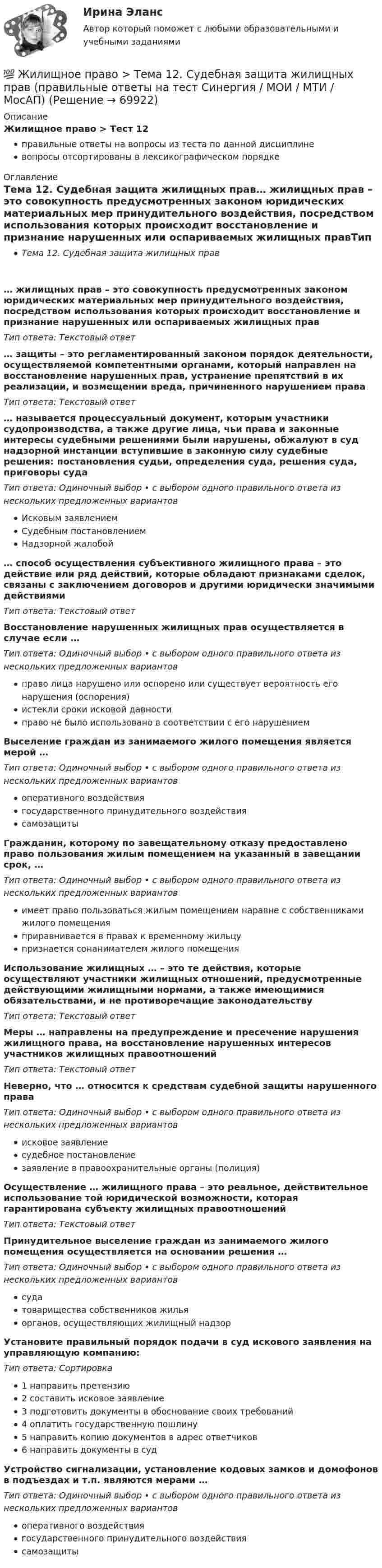      
            Описание
            Жилищное право > Тест 12правильные ответы на вопросы из теста по данной дисциплиневопросы отсортированы в лексикографическом порядке 
            Оглавление
            Тема 12. Судебная защита жилищных прав… жилищных прав – это совокупность предусмотренных законом юридических материальных мер принудительного воздействия, посредством использования которых происходит восстановление и признание нарушенных или оспариваемых жилищных правТип ответа: Текcтовый ответ … защиты – это регламентированный законом порядок деятельности, осуществляемой компетентными органами, который направлен на восстановление нарушенных прав, устранение препятствий в их реализации, и возмещении вреда, причиненного нарушением праваТип ответа: Текcтовый ответ … называется процессуальный документ, которым участники судопроизводства, а также другие лица, чьи права и законные интересы судебными решениями были нарушены, обжалуют в суд надзорной инстанции вступившие в законную силу судебные решения: постановления судьи, определения суда, решения суда, приговоры судаТип ответа: Одиночный выбор • с выбором одного правильного ответа из нескольких предложенных вариантовИсковым заявлениемСудебным постановлениемНадзорной жалобой… способ осуществления субъективного жилищного права – это действие или ряд действий, которые обладают признаками сделок, связаны с заключением договоров и другими юридически значимыми действиямиТип ответа: Текcтовый ответ Восстановление нарушенных жилищных прав осуществляется в случае если …Тип ответа: Одиночный выбор • с выбором одного правильного ответа из нескольких предложенных вариантовправо лица нарушено или оспорено или существует вероятность его нарушения (оспорения)истекли сроки исковой давностиправо не было использовано в соответствии с его нарушениемВыселение граждан из занимаемого жилого помещения является мерой …Тип ответа: Одиночный выбор • с выбором одного правильного ответа из нескольких предложенных вариантовоперативного воздействиягосударственного принудительного воздействиясамозащитыГражданин, которому по завещательному отказу предоставлено право пользования жилым помещением на указанный в завещании срок, …Тип ответа: Одиночный выбор • с выбором одного правильного ответа из нескольких предложенных вариантовимеет право пользоваться жилым помещением наравне с собственниками жилого помещенияприравнивается в правах к временному жильцупризнается сонанимателем жилого помещенияИспользование жилищных … – это те действия, которые осуществляют участники жилищных отношений, предусмотренные действующими жилищными нормами, а также имеющимися обязательствами, и не противоречащие законодательствуТип ответа: Текcтовый ответ Меры … направлены на предупреждение и пресечение нарушения жилищного права, на восстановление нарушенных интересов участников жилищных правоотношенийТип ответа: Текcтовый ответ Неверно, что … относится к средствам судебной защиты нарушенного праваТип ответа: Одиночный выбор • с выбором одного правильного ответа из нескольких предложенных вариантовисковое заявлениесудебное постановлениезаявление в правоохранительные органы (полиция)Осуществление … жилищного права – это реальное, действительное использование той юридической возможности, которая гарантирована субъекту жилищных правоотношенийТип ответа: Текcтовый ответ Принудительное выселение граждан из занимаемого жилого помещения осуществляется на основании решения …Тип ответа: Одиночный выбор • с выбором одного правильного ответа из нескольких предложенных вариантовсудатоварищества собственников жильяорганов, осуществляющих жилищный надзорУстановите правильный порядок подачи в суд искового заявления на управляющую компанию:Тип ответа: Сортировка1 направить претензию2 составить исковое заявление3 подготовить документы в обоснование своих требований4 оплатить государственную пошлину5  направить копию документов в адрес ответчиков6 направить документы в судУстройство сигнализации, установление кодовых замков и домофонов в подъездах и т.п. являются мерами …Тип ответа: Одиночный выбор • с выбором одного правильного ответа из нескольких предложенных вариантовоперативного воздействиягосударственного принудительного воздействиясамозащиты  
            
            
            💯 Жилищное право > Тема 11. Цифровизация рынка недвижимости (правильные ответы на тест Синергия / МОИ / МТИ / МосАП)💯 Жилищное право > Тема 12. Судебная защита жилищных прав (правильные ответы на тест Синергия / МОИ / МТИ / МосАП)💯 Жилищное право > Тема 7. Возникновение жилищных отношений (правильные ответы на тест Синергия / МОИ / МТИ / МосАП)💯 Жилищное право > Тема 8. Цифровая трансформация ЖКХ в России (правильные ответы на тест Синергия / МОИ / МТИ / МосАП)💯 Жилищное право > Тема 9. Жилищные накопительные кооперативы (правильные ответы на тест Синергия / МОИ / МТИ / МосАП)💯 Жилищное право [темы 1-6] (правильные ответы на тесты Синергия / МОИ / МТИ / МосАП)Жилищное право, темы 7-12, итоговый, компетентностный тесты (ответы на тест Синергия / МТИ / МОИ / МосАП, 104 вопроса)Жилищное право (Синергия/МОИ/МТИ/МОСАП)Жилищное право//СИНЕРГИЯ//МОСАП//МОИ//МТИЖилищное право. Синергия. 🔥 Ответы на итоговый + компетентностный тесты 🔥 На отлично!Жилищное право. Синергия. Ответы на ИТОГОВЫЙ ТЕСТ. На отлично!Жилищное право. Синергия. 🔥 Ответы на КОМПЕТЕНТНОСТНЫЙ ТЕСТ 🔥Жилищное право. Синергия. Тест.Жилищное право ТГУ росдистант 1 практическое задание 