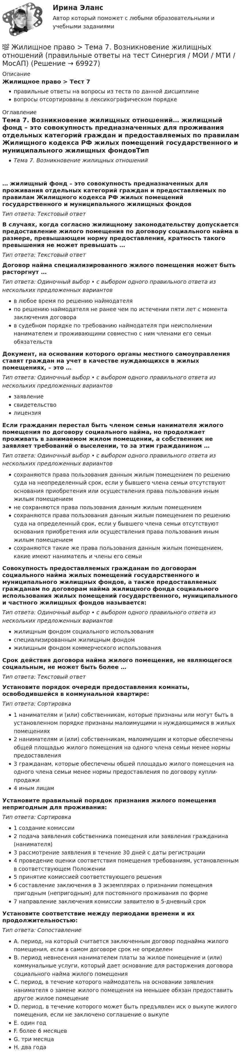      
            Описание
            Жилищное право > Тест 7правильные ответы на вопросы из теста по данной дисциплиневопросы отсортированы в лексикографическом порядке 
            Оглавление
            Тема 7. Возникновение жилищных отношений… жилищный фонд – это совокупность предназначенных для проживания отдельных категорий граждан и предоставляемых по правилам Жилищного кодекса РФ жилых помещений государственного и муниципального жилищных фондовТип ответа: Текcтовый ответ В случаях, когда согласно жилищному законодательству допускается предоставление жилого помещения по договору социального найма в размере, превышающем норму предоставления, кратность такого превышения не может превышать …Тип ответа: Текcтовый ответ Договор найма специализированного жилого помещения может быть расторгнут …Тип ответа: Одиночный выбор • с выбором одного правильного ответа из нескольких предложенных вариантовв любое время по решению наймодателяпо решению наймодателя не ранее чем по истечении пяти лет с момента заключения договорав судебном порядке по требованию наймодателя при неисполнении нанимателем и проживающими совместно с ним членами его семьи обязательствДокумент, на основании которого органы местного самоуправления ставят граждан на учет в качестве нуждающихся в жилых помещениях, – это …Тип ответа: Одиночный выбор • с выбором одного правильного ответа из нескольких предложенных вариантовзаявлениесвидетельстволицензияЕсли гражданин перестал быть членом семьи нанимателя жилого помещения по договору социального найма, но продолжает проживать в занимаемом жилом помещении, а собственник не заявляет требований о выселении, то за этим гражданином …Тип ответа: Одиночный выбор • с выбором одного правильного ответа из нескольких предложенных вариантовсохраняются права пользования данным жилым помещением по решению суда на неопределенный срок, если у бывшего члена семьи отсутствуют основания приобретения или осуществления права пользования иным жилым помещениемне сохраняются права пользования данным жилым помещениемсохраняются права пользования данным жилым помещением по решению суда на определенный срок, если у бывшего члена семьи отсутствуют основания приобретения или осуществления права пользования иным жилым помещениемсохраняются такие же права пользования данным жилым помещением, какие имеют наниматель и члены его семьиСовокупность предоставляемых гражданам по договорам социального найма жилых помещений государственного и муниципального жилищных фондов, а также предоставляемых гражданам по договорам найма жилищного фонда социального использования жилых помещений государственного, муниципального и частного жилищных фондов называется:Тип ответа: Одиночный выбор • с выбором одного правильного ответа из нескольких предложенных вариантовжилищным фондом социального использованияспециализированным жилищным фондомжилищным фондом коммерческого использованияСрок действия договора найма жилого помещения, не являющегося социальным, не может быть более …Тип ответа: Текcтовый ответ Установите порядок очереди предоставления комнаты, освободившейся в коммунальной квартире:Тип ответа: Сортировка1 нанимателям и (или) собственникам, которые признаны или могут быть в установленном порядке признаны малоимущими н нуждающимися в жилых помещениях2 нанимателям и (или) собственникам, малоимущим и которые обеспечены общей площадью жилого помещения на одного члена семьи менее нормы предоставления3 гражданам, которые обеспечены обшей площадью жилого помещения на одного члена семьи менее нормы предоставления по договору купли-продажи4 иным лицамУстановите правильный порядок признания жилого помещения непригодным для проживания:Тип ответа: Сортировка1 создание комиссии2 подача заявления собственника помещения или заявления гражданина (нанимателя)3 рассмотрение заявления в течение 30 дней с даты регистрации4 проведение оценки соответствия помещения требованиям, установленным в соответствующем Положении5 принятие комиссией соответствующего решения6 составление заключения в 3 экземплярах о признании помещения пригодным (непригодным) для постоянного проживания по форме7 направление заключения комиссии заявителю в 5-дневный срокУстановите соответствие между периодами времени и их продолжительностью:Тип ответа: СопоставлениеA. период, на который считается заключенным договор поднайма жилого помещения, если в самом договоре срок не определенB. период невнесения нанимателем платы за жилое помещение и (или) коммунальные услуги, который дает основание для расторжения договора социального найма жилого помещенияC. период, в течение которого наймодатель на основании заявления нанимателя о замене жилого помещения на меньшее обязан предоставить другое жилое помещениеD. период, в течение которого может быть предъявлен иск о выкупе жилого помещения, если не заключено соглашение о выкупеE. один годF. более 6 месяцевG. три месяцаH. два года  
            
            
            💯 Жилищное право > Тема 12. Судебная защита жилищных прав (правильные ответы на тест Синергия / МОИ / МТИ / МосАП)💯 Жилищное право > Тема 7. Возникновение жилищных отношений (правильные ответы на тест Синергия / МОИ / МТИ / МосАП)💯 Жилищное право > Тема 8. Цифровая трансформация ЖКХ в России (правильные ответы на тест Синергия / МОИ / МТИ / МосАП)💯 Жилищное право > Тема 9. Жилищные накопительные кооперативы (правильные ответы на тест Синергия / МОИ / МТИ / МосАП)💯 Жилищное право [темы 1-6] (правильные ответы на тесты Синергия / МОИ / МТИ / МосАП)Жилищное право, темы 7-12, итоговый, компетентностный тесты (ответы на тест Синергия / МТИ / МОИ / МосАП, 104 вопроса)Жилищное право, темы 7-12, итоговый, компетентностный тесты , синергия 2023Жилищное право//СИНЕРГИЯ//МОСАП//МОИ//МТИЖилищное право. Синергия. 🔥 Ответы на итоговый + компетентностный тесты 🔥 На отлично!Жилищное право. Синергия. Ответы на ИТОГОВЫЙ ТЕСТ. На отлично!Жилищное право. Синергия. 🔥 Ответы на КОМПЕТЕНТНОСТНЫЙ ТЕСТ 🔥Жилищное право. Синергия. Тест.Жилищное право ТГУ росдистант 1 практическое задание 💯 Жилищное право > Тема 10. Ипотека (залог недвижимости) (правильные ответы на тест Синергия / МОИ / МТИ / МосАП)