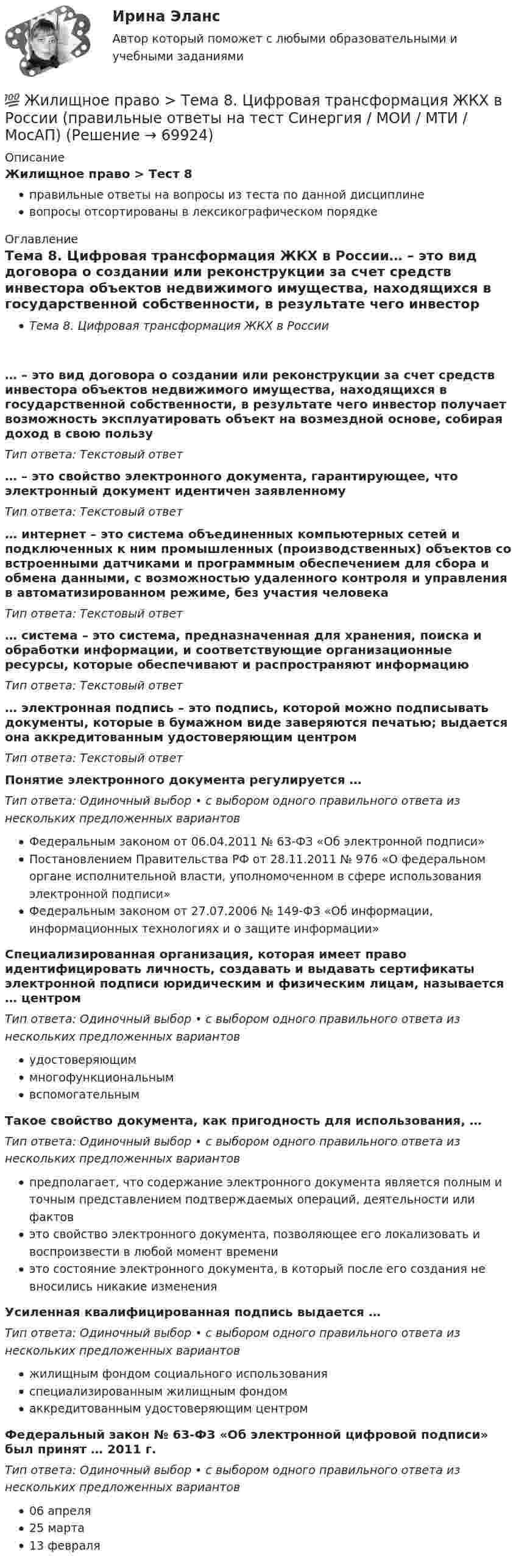      
            Описание
            Жилищное право > Тест 8правильные ответы на вопросы из теста по данной дисциплиневопросы отсортированы в лексикографическом порядке 
            Оглавление
            Тема 8. Цифровая трансформация ЖКХ в России… – это вид договора о создании или реконструкции за счет средств инвестора объектов недвижимого имущества, находящихся в государственной собственности, в результате чего инвестор получает возможность эксплуатировать объект на возмездной основе, собирая доход в свою пользуТип ответа: Текcтовый ответ … – это свойство электронного документа, гарантирующее, что электронный документ идентичен заявленномуТип ответа: Текcтовый ответ … интернет – это система объединенных компьютерных сетей и подключенных к ним промышленных (производственных) объектов со встроенными датчиками и программным обеспечением для сбора и обмена данными, с возможностью удаленного контроля и управления в автоматизированном режиме, без участия человекаТип ответа: Текcтовый ответ … система – это система, предназначенная для хранения, поиска и обработки информации, и соответствующие организационные ресурсы, которые обеспечивают и распространяют информациюТип ответа: Текcтовый ответ … электронная подпись – это подпись, которой можно подписывать документы, которые в бумажном виде заверяются печатью; выдается она аккредитованным удостоверяющим центромТип ответа: Текcтовый ответ Понятие электронного документа регулируется …Тип ответа: Одиночный выбор • с выбором одного правильного ответа из нескольких предложенных вариантовФедеральным законом от 06.04.2011 № 63-ФЗ «Об электронной подписи»Постановлением Правительства РФ от 28.11.2011 № 976 «О федеральном органе исполнительной власти, уполномоченном в сфере использования электронной подписи»Федеральным законом от 27.07.2006 № 149-ФЗ «Об информации, информационных технологиях и о защите информации»Специализированная организация, которая имеет право идентифицировать личность, создавать и выдавать сертификаты электронной подписи юридическим и физическим лицам, называется … центромТип ответа: Одиночный выбор • с выбором одного правильного ответа из нескольких предложенных вариантовудостоверяющиммногофункциональнымвспомогательнымТакое свойство документа, как пригодность для использования, …Тип ответа: Одиночный выбор • с выбором одного правильного ответа из нескольких предложенных вариантовпредполагает, что содержание электронного документа является полным и точным представлением подтверждаемых операций, деятельности или фактовэто свойство электронного документа, позволяющее его локализовать и воспроизвести в любой момент времениэто состояние электронного документа, в который после его создания не вносились никакие измененияУсиленная квалифицированная подпись выдается …Тип ответа: Одиночный выбор • с выбором одного правильного ответа из нескольких предложенных вариантовжилищным фондом социального использованияспециализированным жилищным фондомаккредитованным удостоверяющим центромФедеральный закон № 63-ФЗ «Об электронной цифровой подписи» был принят … 2011 г.Тип ответа: Одиночный выбор • с выбором одного правильного ответа из нескольких предложенных вариантов06 апреля25 марта13 февраля  
            
            
            💯 Жилищное право > Тема 7. Возникновение жилищных отношений (правильные ответы на тест Синергия / МОИ / МТИ / МосАП)💯 Жилищное право > Тема 8. Цифровая трансформация ЖКХ в России (правильные ответы на тест Синергия / МОИ / МТИ / МосАП)💯 Жилищное право > Тема 9. Жилищные накопительные кооперативы (правильные ответы на тест Синергия / МОИ / МТИ / МосАП)💯 Жилищное право [темы 1-6] (правильные ответы на тесты Синергия / МОИ / МТИ / МосАП)Жилищное право, темы 7-12, итоговый, компетентностный тесты (ответы на тест Синергия / МТИ / МОИ / МосАП, 104 вопроса)Жилищное право, темы 7-12, итоговый, компетентностный тесты , синергия 2023💯 Жилищное право [темы 7-12] (правильные ответы на тесты Синергия / МОИ / МТИ / МосАП)Жилищное право. Синергия. 🔥 Ответы на итоговый + компетентностный тесты 🔥 На отлично!Жилищное право. Синергия. Ответы на ИТОГОВЫЙ ТЕСТ. На отлично!Жилищное право. Синергия. 🔥 Ответы на КОМПЕТЕНТНОСТНЫЙ ТЕСТ 🔥Жилищное право. Синергия. Тест.Жилищное право ТГУ росдистант 1 практическое задание 💯 Жилищное право > Тема 10. Ипотека (залог недвижимости) (правильные ответы на тест Синергия / МОИ / МТИ / МосАП)💯 Жилищное право > Тема 11. Цифровизация рынка недвижимости (правильные ответы на тест Синергия / МОИ / МТИ / МосАП)