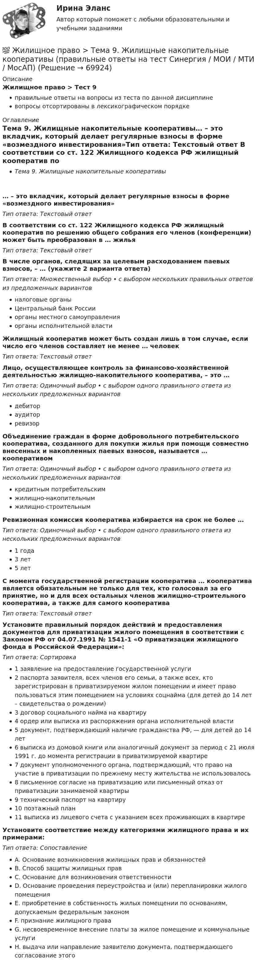      
            Описание
            Жилищное право > Тест 9правильные ответы на вопросы из теста по данной дисциплиневопросы отсортированы в лексикографическом порядке 
            Оглавление
            Тема 9. Жилищные накопительные кооперативы… – это вкладчик, который делает регулярные взносы в форме «возмездного инвестирования»Тип ответа: Текcтовый ответ В соответствии со ст. 122 Жилищного кодекса РФ жилищный кооператив по решению общего собрания его членов (конференции) может быть преобразован в … жильяТип ответа: Текcтовый ответ В числе органов, следящих за целевым расходованием паевых взносов, – … (укажите 2 варианта ответа)Тип ответа: Множественный выбор • с выбором нескольких правильных ответов из предложенных вариантовналоговые органыЦентральный банк Россииорганы местного самоуправленияорганы исполнительной властиЖилищный кооператив может быть создан лишь в том случае, если число его членов составляет не менее … человекТип ответа: Текcтовый ответ Лицо, осуществляющее контроль за финансово-хозяйственной деятельностью жилищно-накопительного кооператива, – это …Тип ответа: Одиночный выбор • с выбором одного правильного ответа из нескольких предложенных вариантовдебитораудиторревизорОбъединение граждан в форме добровольного потребительского кооператива, созданного для покупки жилья при помощи совместно внесенных и накопленных паевых взносов, называется … кооперативомТип ответа: Одиночный выбор • с выбором одного правильного ответа из нескольких предложенных вариантовкредитным потребительскимжилищно-накопительнымжилищно-строительнымРевизионная комиссия кооператива избирается на срок не более …Тип ответа: Одиночный выбор • с выбором одного правильного ответа из нескольких предложенных вариантов1 года3 лет5 летС момента государственной регистрации кооператива … кооператива является обязательным не только для тех, кто голосовал за его принятие, но и для всех остальных членов жилищно-строительного кооператива, а также для самого кооперативаТип ответа: Текcтовый ответ Установите правильный порядок действий и предоставления документов для приватизации жилого помещения в соответствии с Законом РФ от 04.07.1991 № 1541-1 «О приватизации жилищного фонда в Российской Федерации»:Тип ответа: Сортировка1 заявление на предоставление государственной услуги2 паспорта заявителя, всех членов его семьи, а также всех, кто зарегистрирован в приватизируемом жилом помещении и имеет право пользоваться этим помещением на условиях соцнайма (для детей до 14 лет – свидетельства о рождении)3 договор социального найма на квартиру4 ордер или выписка из распоряжения органа исполнительной власти5 документ, подтверждающий наличие гражданства РФ, — для детей до 14 лет6 выписка из домовой книги или аналогичный документ за период с 21 июля 1991 г. до момента регистрации в приватизируемой квартире7 документ уполномоченного органа, подтверждающий, что право на участие в приватизации по прежнему месту жительства не использовалось8 письменное согласие на приватизацию или письменный отказ от приватизации занимаемой квартиры9 технический паспорт на квартиру10 поэтажный план11 выписка из лицевого счета с указанием всех проживающих в квартиреУстановите соответствие между категориями жилищного права и их примерами:Тип ответа: СопоставлениеA. Основание возникновения жилищных прав и обязанностейB. Способ защиты жилищных правC. Основание для возникновения ответственностиD. Основание проведения переустройства и (или) перепланировки жилого помещенияE. приобретение в собственность жилых помещении по основаниям, допускаемым федеральным закономF. признание жилищного праваG. несвоевременное внесение платы за жилое помещение и коммунальные услугиH. выдача или направление заявителю документа, подтверждающего согласование этого  
            
            
            💯 Жилищное право > Тема 8. Цифровая трансформация ЖКХ в России (правильные ответы на тест Синергия / МОИ / МТИ / МосАП)💯 Жилищное право > Тема 9. Жилищные накопительные кооперативы (правильные ответы на тест Синергия / МОИ / МТИ / МосАП)💯 Жилищное право [темы 1-6] (правильные ответы на тесты Синергия / МОИ / МТИ / МосАП)Жилищное право, темы 7-12, итоговый, компетентностный тесты (ответы на тест Синергия / МТИ / МОИ / МосАП, 104 вопроса)Жилищное право, темы 7-12, итоговый, компетентностный тесты , синергия 2023💯 Жилищное право [темы 7-12] (правильные ответы на тесты Синергия / МОИ / МТИ / МосАП)💯 Жилищное право [темы 7-12] (правильные ответы на тесты Синергия / МОИ / МТИ / МосАП, август 2023)Жилищное право. Синергия. Ответы на ИТОГОВЫЙ ТЕСТ. На отлично!Жилищное право. Синергия. 🔥 Ответы на КОМПЕТЕНТНОСТНЫЙ ТЕСТ 🔥Жилищное право. Синергия. Тест.Жилищное право ТГУ росдистант 1 практическое задание 💯 Жилищное право > Тема 10. Ипотека (залог недвижимости) (правильные ответы на тест Синергия / МОИ / МТИ / МосАП)💯 Жилищное право > Тема 11. Цифровизация рынка недвижимости (правильные ответы на тест Синергия / МОИ / МТИ / МосАП)💯 Жилищное право > Тема 12. Судебная защита жилищных прав (правильные ответы на тест Синергия / МОИ / МТИ / МосАП)